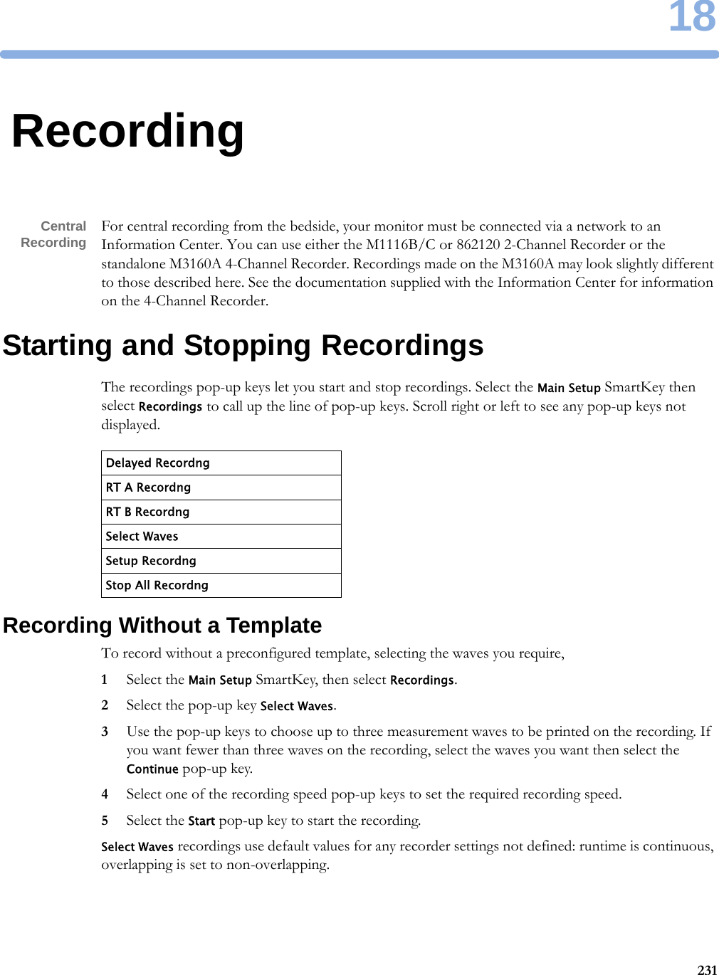 1823118RecordingCentralRecording For central recording from the bedside, your monitor must be connected via a network to an Information Center. You can use either the M1116B/C or 862120 2-Channel Recorder or the standalone M3160A 4-Channel Recorder. Recordings made on the M3160A may look slightly different to those described here. See the documentation supplied with the Information Center for information on the 4-Channel Recorder.Starting and Stopping RecordingsThe recordings pop-up keys let you start and stop recordings. Select the Main Setup SmartKey then select Recordings to call up the line of pop-up keys. Scroll right or left to see any pop-up keys not displayed.Recording Without a TemplateTo record without a preconfigured template, selecting the waves you require,1Select the Main Setup SmartKey, then select Recordings.2Select the pop-up key Select Waves.3Use the pop-up keys to choose up to three measurement waves to be printed on the recording. If you want fewer than three waves on the recording, select the waves you want then select the Continue pop-up key.4Select one of the recording speed pop-up keys to set the required recording speed.5Select the Start pop-up key to start the recording.Select Waves recordings use default values for any recorder settings not defined: runtime is continuous, overlapping is set to non-overlapping.Delayed RecordngRT A RecordngRT B RecordngSelect WavesSetup RecordngStop All Recordng