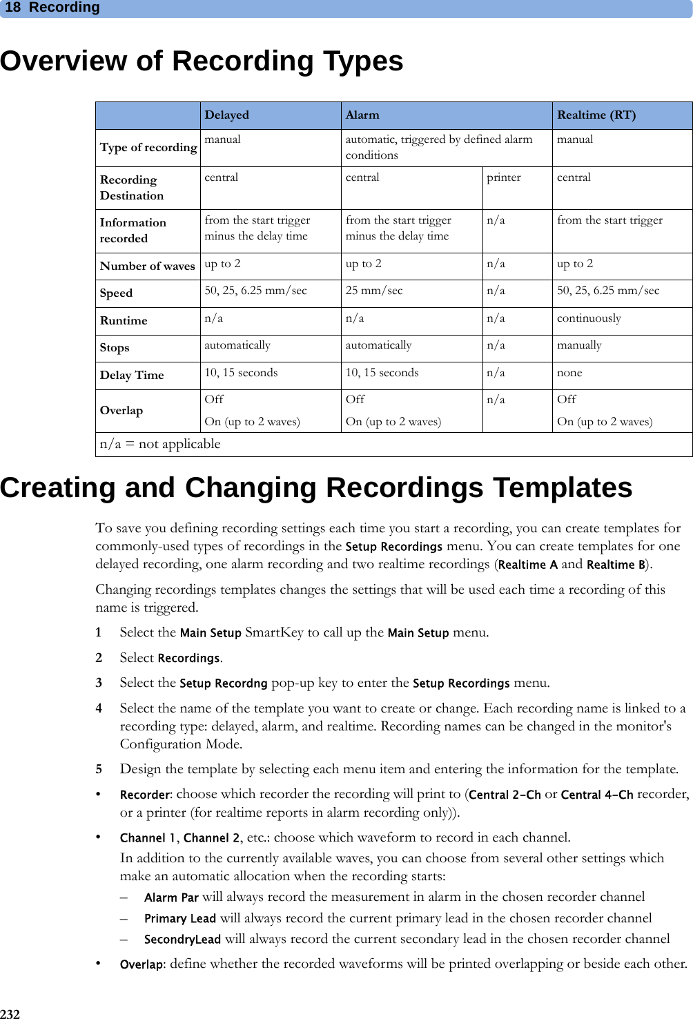18 Recording232Overview of Recording TypesCreating and Changing Recordings TemplatesTo save you defining recording settings each time you start a recording, you can create templates for commonly-used types of recordings in the Setup Recordings menu. You can create templates for one delayed recording, one alarm recording and two realtime recordings (Realtime A and Realtime B).Changing recordings templates changes the settings that will be used each time a recording of this name is triggered.1Select the Main Setup SmartKey to call up the Main Setup menu.2Select Recordings.3Select the Setup Recordng pop-up key to enter the Setup Recordings menu.4Select the name of the template you want to create or change. Each recording name is linked to a recording type: delayed, alarm, and realtime. Recording names can be changed in the monitor&apos;s Configuration Mode.5Design the template by selecting each menu item and entering the information for the template.•Recorder: choose which recorder the recording will print to (Central 2-Ch or Central 4-Ch recorder, or a printer (for realtime reports in alarm recording only)). •Channel 1, Channel 2, etc.: choose which waveform to record in each channel.In addition to the currently available waves, you can choose from several other settings which make an automatic allocation when the recording starts:–Alarm Par will always record the measurement in alarm in the chosen recorder channel–Primary Lead will always record the current primary lead in the chosen recorder channel–SecondryLead will always record the current secondary lead in the chosen recorder channel•Overlap: define whether the recorded waveforms will be printed overlapping or beside each other.Delayed Alarm Realtime (RT)Type of recording manual automatic, triggered by defined alarm conditionsmanualRecording Destinationcentral central printer centralInformation recordedfrom the start trigger minus the delay timefrom the start trigger minus the delay timen/a from the start triggerNumber of waves up to 2 up to 2 n/a up to 2Speed 50, 25, 6.25 mm/sec 25 mm/sec n/a 50, 25, 6.25 mm/secRuntime n/a n/a n/a continuouslyStops automatically automatically n/a manuallyDelay Time 10, 15 seconds 10, 15 seconds n/a noneOverlap OffOn (up to 2 waves)OffOn (up to 2 waves)n/a OffOn (up to 2 waves)n/a = not applicable