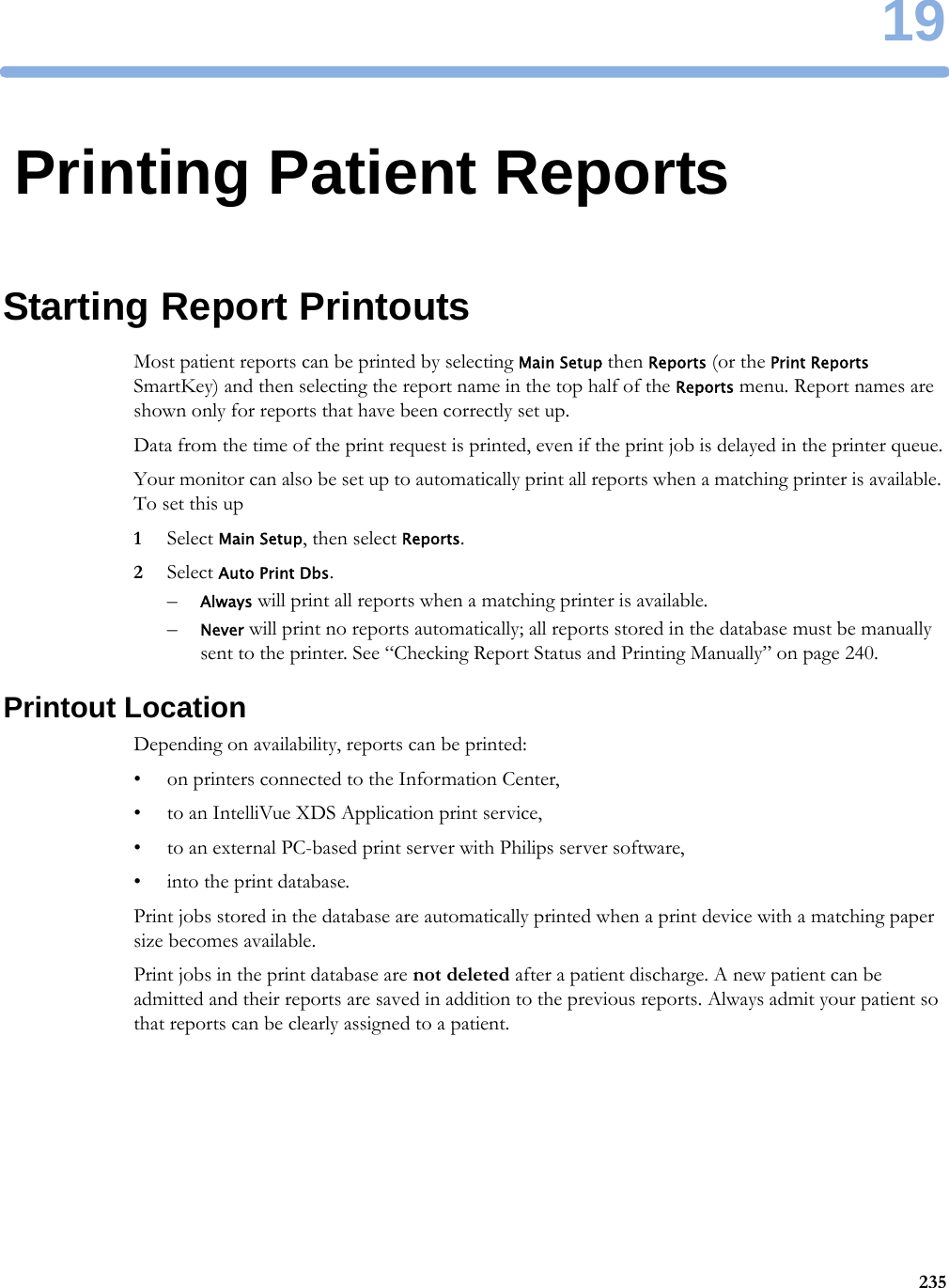 1923519Printing Patient ReportsStarting Report PrintoutsMost patient reports can be printed by selecting Main Setup then Reports (or the Print Reports SmartKey) and then selecting the report name in the top half of the Reports menu. Report names are shown only for reports that have been correctly set up.Data from the time of the print request is printed, even if the print job is delayed in the printer queue.Your monitor can also be set up to automatically print all reports when a matching printer is available. To set this up1Select Main Setup, then select Reports.2Select Auto Print Dbs.–Always will print all reports when a matching printer is available.–Never will print no reports automatically; all reports stored in the database must be manually sent to the printer. See “Checking Report Status and Printing Manually” on page 240.Printout LocationDepending on availability, reports can be printed:• on printers connected to the Information Center,• to an IntelliVue XDS Application print service,• to an external PC-based print server with Philips server software,• into the print database.Print jobs stored in the database are automatically printed when a print device with a matching paper size becomes available.Print jobs in the print database are not deleted after a patient discharge. A new patient can be admitted and their reports are saved in addition to the previous reports. Always admit your patient so that reports can be clearly assigned to a patient.