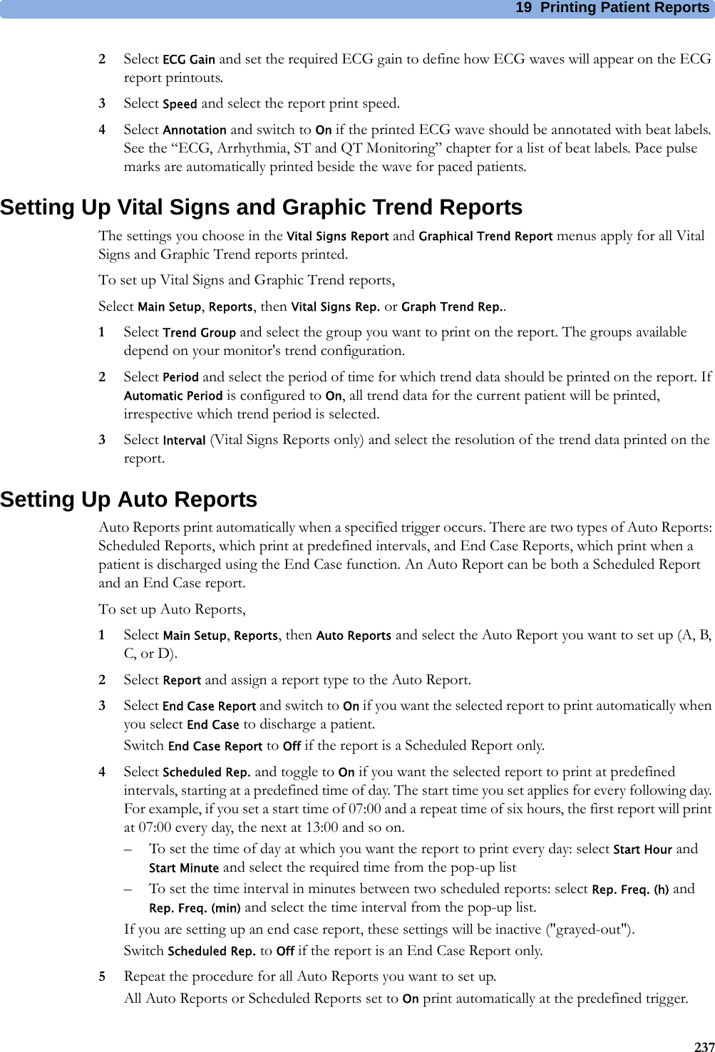 19 Printing Patient Reports2372Select ECG Gain and set the required ECG gain to define how ECG waves will appear on the ECG report printouts.3Select Speed and select the report print speed.4Select Annotation and switch to On if the printed ECG wave should be annotated with beat labels. See the “ECG, Arrhythmia, ST and QT Monitoring” chapter for a list of beat labels. Pace pulse marks are automatically printed beside the wave for paced patients.Setting Up Vital Signs and Graphic Trend ReportsThe settings you choose in the Vital Signs Report and Graphical Trend Report menus apply for all Vital Signs and Graphic Trend reports printed.To set up Vital Signs and Graphic Trend reports,Select Main Setup, Reports, then Vital Signs Rep. or Graph Trend Rep..1Select Trend Group and select the group you want to print on the report. The groups available depend on your monitor&apos;s trend configuration.2Select Period and select the period of time for which trend data should be printed on the report. If Automatic Period is configured to On, all trend data for the current patient will be printed, irrespective which trend period is selected.3Select Interval (Vital Signs Reports only) and select the resolution of the trend data printed on the report.Setting Up Auto ReportsAuto Reports print automatically when a specified trigger occurs. There are two types of Auto Reports: Scheduled Reports, which print at predefined intervals, and End Case Reports, which print when a patient is discharged using the End Case function. An Auto Report can be both a Scheduled Report and an End Case report.To set up Auto Reports,1Select Main Setup, Reports, then Auto Reports and select the Auto Report you want to set up (A, B, C, or D).2Select Report and assign a report type to the Auto Report.3Select End Case Report and switch to On if you want the selected report to print automatically when you select End Case to discharge a patient.Switch End Case Report to Off if the report is a Scheduled Report only.4Select Scheduled Rep. and toggle to On if you want the selected report to print at predefined intervals, starting at a predefined time of day. The start time you set applies for every following day. For example, if you set a start time of 07:00 and a repeat time of six hours, the first report will print at 07:00 every day, the next at 13:00 and so on.– To set the time of day at which you want the report to print every day: select Start Hour and Start Minute and select the required time from the pop-up list– To set the time interval in minutes between two scheduled reports: select Rep. Freq. (h) and Rep. Freq. (min) and select the time interval from the pop-up list.If you are setting up an end case report, these settings will be inactive (&quot;grayed-out&quot;).Switch Scheduled Rep. to Off if the report is an End Case Report only.5Repeat the procedure for all Auto Reports you want to set up.All Auto Reports or Scheduled Reports set to On print automatically at the predefined trigger.