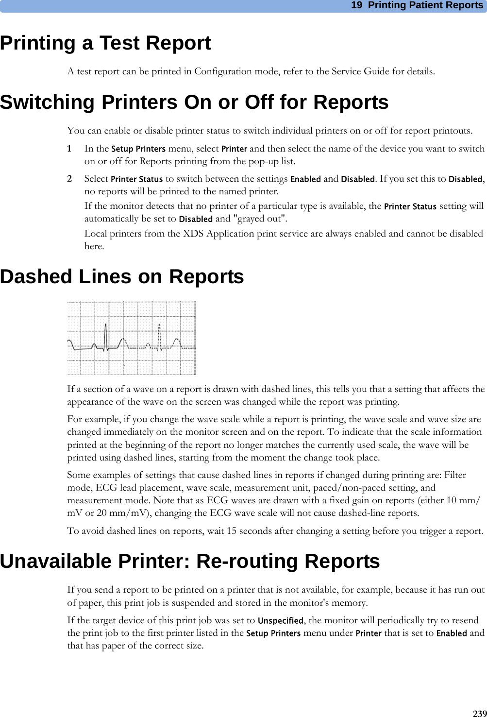 19 Printing Patient Reports239Printing a Test ReportA test report can be printed in Configuration mode, refer to the Service Guide for details.Switching Printers On or Off for ReportsYou can enable or disable printer status to switch individual printers on or off for report printouts.1In the Setup Printers menu, select Printer and then select the name of the device you want to switch on or off for Reports printing from the pop-up list.2Select Printer Status to switch between the settings Enabled and Disabled. If you set this to Disabled, no reports will be printed to the named printer.If the monitor detects that no printer of a particular type is available, the Printer Status setting will automatically be set to Disabled and &quot;grayed out&quot;.Local printers from the XDS Application print service are always enabled and cannot be disabled here.Dashed Lines on ReportsIf a section of a wave on a report is drawn with dashed lines, this tells you that a setting that affects the appearance of the wave on the screen was changed while the report was printing.For example, if you change the wave scale while a report is printing, the wave scale and wave size are changed immediately on the monitor screen and on the report. To indicate that the scale information printed at the beginning of the report no longer matches the currently used scale, the wave will be printed using dashed lines, starting from the moment the change took place.Some examples of settings that cause dashed lines in reports if changed during printing are: Filter mode, ECG lead placement, wave scale, measurement unit, paced/non-paced setting, and measurement mode. Note that as ECG waves are drawn with a fixed gain on reports (either 10 mm/mV or 20 mm/mV), changing the ECG wave scale will not cause dashed-line reports.To avoid dashed lines on reports, wait 15 seconds after changing a setting before you trigger a report.Unavailable Printer: Re-routing ReportsIf you send a report to be printed on a printer that is not available, for example, because it has run out of paper, this print job is suspended and stored in the monitor&apos;s memory.If the target device of this print job was set to Unspecified, the monitor will periodically try to resend the print job to the first printer listed in the Setup Printers menu under Printer that is set to Enabled and that has paper of the correct size.