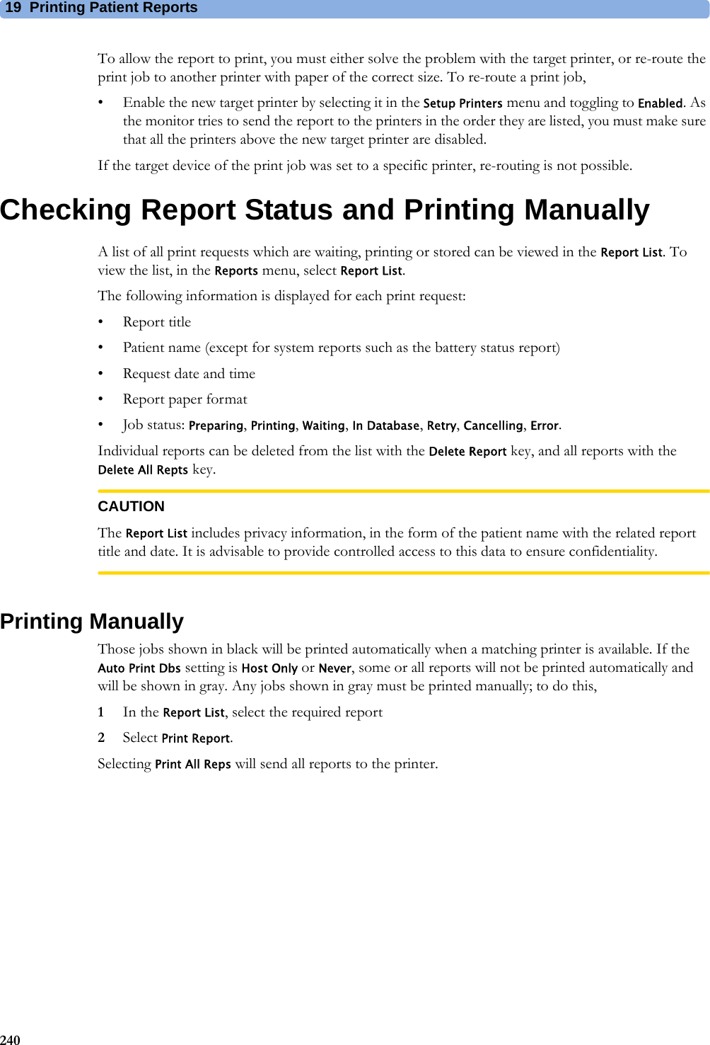 19 Printing Patient Reports240To allow the report to print, you must either solve the problem with the target printer, or re-route the print job to another printer with paper of the correct size. To re-route a print job,• Enable the new target printer by selecting it in the Setup Printers menu and toggling to Enabled. As the monitor tries to send the report to the printers in the order they are listed, you must make sure that all the printers above the new target printer are disabled.If the target device of the print job was set to a specific printer, re-routing is not possible.Checking Report Status and Printing ManuallyA list of all print requests which are waiting, printing or stored can be viewed in the Report List. To view the list, in the Reports menu, select Report List.The following information is displayed for each print request:• Report title• Patient name (except for system reports such as the battery status report)• Request date and time• Report paper format•Job status: Preparing, Printing, Waiting, In Database, Retry, Cancelling, Error.Individual reports can be deleted from the list with the Delete Report key, and all reports with the Delete All Repts key.CAUTIONThe Report List includes privacy information, in the form of the patient name with the related report title and date. It is advisable to provide controlled access to this data to ensure confidentiality.Printing ManuallyThose jobs shown in black will be printed automatically when a matching printer is available. If the Auto Print Dbs setting is Host Only or Never, some or all reports will not be printed automatically and will be shown in gray. Any jobs shown in gray must be printed manually; to do this,1In the Report List, select the required report2Select Print Report.Selecting Print All Reps will send all reports to the printer.