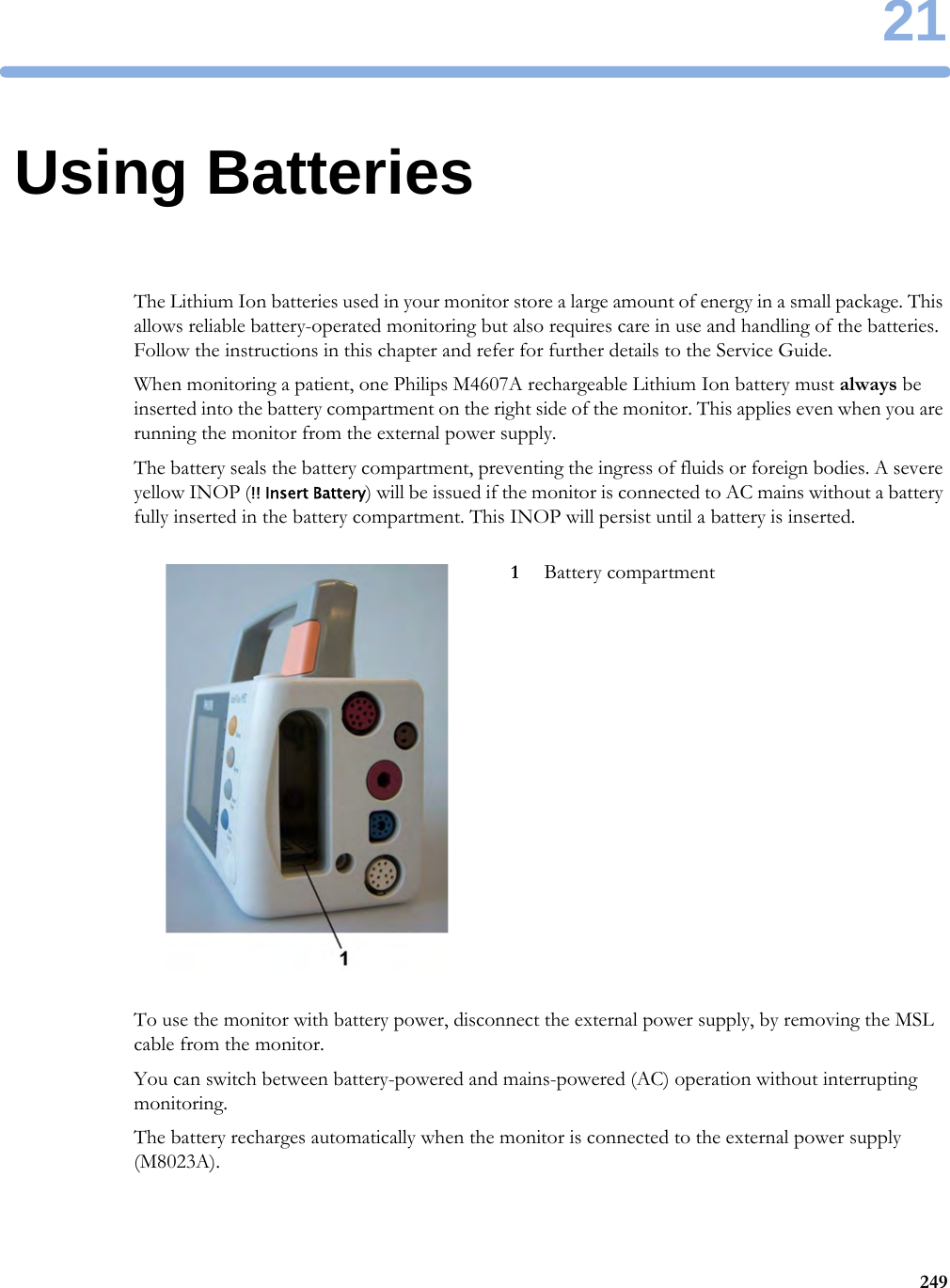 2124921Using BatteriesThe Lithium Ion batteries used in your monitor store a large amount of energy in a small package. This allows reliable battery-operated monitoring but also requires care in use and handling of the batteries. Follow the instructions in this chapter and refer for further details to the Service Guide.When monitoring a patient, one Philips M4607A rechargeable Lithium Ion battery must always be inserted into the battery compartment on the right side of the monitor. This applies even when you are running the monitor from the external power supply.The battery seals the battery compartment, preventing the ingress of fluids or foreign bodies. A severe yellow INOP (!! Insert Battery) will be issued if the monitor is connected to AC mains without a battery fully inserted in the battery compartment. This INOP will persist until a battery is inserted.To use the monitor with battery power, disconnect the external power supply, by removing the MSL cable from the monitor.You can switch between battery-powered and mains-powered (AC) operation without interrupting monitoring.The battery recharges automatically when the monitor is connected to the external power supply (M8023A).1Battery compartment