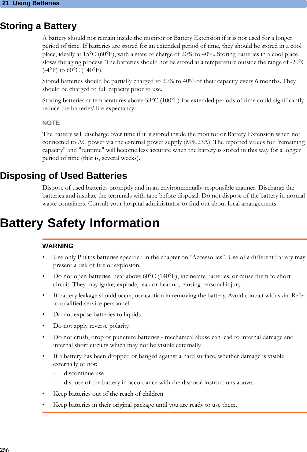 21 Using Batteries256Storing a BatteryA battery should not remain inside the monitor or Battery Extension if it is not used for a longer period of time. If batteries are stored for an extended period of time, they should be stored in a cool place, ideally at 15°C (60°F), with a state of charge of 20% to 40%. Storing batteries in a cool place slows the aging process. The batteries should not be stored at a temperature outside the range of -20°C (-4°F) to 60°C (140°F).Stored batteries should be partially charged to 20% to 40% of their capacity every 6 months. They should be charged to full capacity prior to use.Storing batteries at temperatures above 38°C (100°F) for extended periods of time could significantly reduce the batteries’ life expectancy.NOTEThe battery will discharge over time if it is stored inside the monitor or Battery Extension when not connected to AC power via the external power supply (M8023A). The reported values for &quot;remaining capacity&quot; and &quot;runtime&quot; will become less accurate when the battery is stored in this way for a longer period of time (that is, several weeks).Disposing of Used BatteriesDispose of used batteries promptly and in an environmentally-responsible manner. Discharge the batteries and insulate the terminals with tape before disposal. Do not dispose of the battery in normal waste containers. Consult your hospital administrator to find out about local arrangements.Battery Safety InformationWARNING• Use only Philips batteries specified in the chapter on “Accessories”. Use of a different battery may present a risk of fire or explosion.• Do not open batteries, heat above 60°C (140°F), incinerate batteries, or cause them to short circuit. They may ignite, explode, leak or heat up, causing personal injury.• If battery leakage should occur, use caution in removing the battery. Avoid contact with skin. Refer to qualified service personnel.• Do not expose batteries to liquids.• Do not apply reverse polarity.• Do not crush, drop or puncture batteries - mechanical abuse can lead to internal damage and internal short circuits which may not be visible externally.• If a battery has been dropped or banged against a hard surface, whether damage is visible externally or not:– discontinue use– dispose of the battery in accordance with the disposal instructions above.• Keep batteries out of the reach of children • Keep batteries in their original package until you are ready to use them.