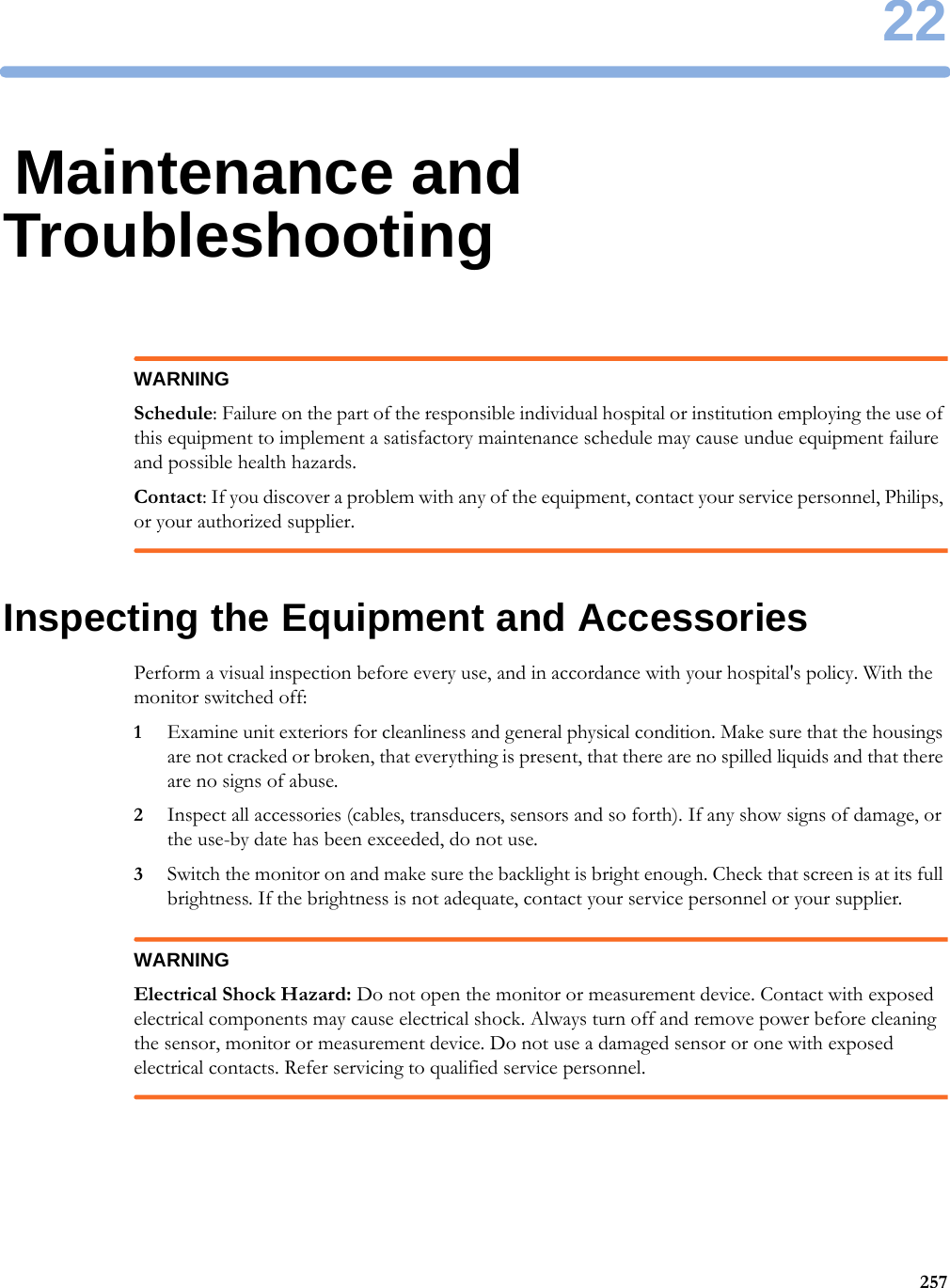 2225722Maintenance and TroubleshootingWARNINGSchedule: Failure on the part of the responsible individual hospital or institution employing the use of this equipment to implement a satisfactory maintenance schedule may cause undue equipment failure and possible health hazards.Contact: If you discover a problem with any of the equipment, contact your service personnel, Philips, or your authorized supplier.Inspecting the Equipment and AccessoriesPerform a visual inspection before every use, and in accordance with your hospital&apos;s policy. With the monitor switched off:1Examine unit exteriors for cleanliness and general physical condition. Make sure that the housings are not cracked or broken, that everything is present, that there are no spilled liquids and that there are no signs of abuse.2Inspect all accessories (cables, transducers, sensors and so forth). If any show signs of damage, or the use-by date has been exceeded, do not use.3Switch the monitor on and make sure the backlight is bright enough. Check that screen is at its full brightness. If the brightness is not adequate, contact your service personnel or your supplier.WARNINGElectrical Shock Hazard: Do not open the monitor or measurement device. Contact with exposed electrical components may cause electrical shock. Always turn off and remove power before cleaning the sensor, monitor or measurement device. Do not use a damaged sensor or one with exposed electrical contacts. Refer servicing to qualified service personnel.