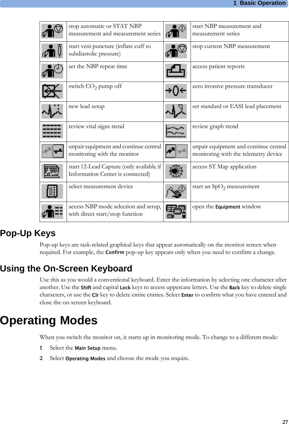 1 Basic Operation27Pop-Up KeysPop-up keys are task-related graphical keys that appear automatically on the monitor screen when required. For example, the Confirm pop-up key appears only when you need to confirm a change.Using the On-Screen KeyboardUse this as you would a conventional keyboard. Enter the information by selecting one character after another. Use the Shift and capital Lock keys to access uppercase letters. Use the Back key to delete single characters, or use the Clr key to delete entire entries. Select Enter to confirm what you have entered and close the on-screen keyboard.Operating ModesWhen you switch the monitor on, it starts up in monitoring mode. To change to a different mode:1Select the Main Setup menu.2Select Operating Modes and choose the mode you require.stop automatic or STAT NBP measurement and measurement seriesstart NBP measurement and measurement seriesstart veni puncture (inflate cuff to subdiastolic pressure)stop current NBP measurementset the NBP repeat time access patient reportsswitch CO2 pump off zero invasive pressure transducernew lead setup set standard or EASI lead placementreview vital signs trend review graph trendunpair equipment and continue central monitoring with the monitorunpair equipment and continue central monitoring with the telemetry devicestart 12-Lead Capture (only available if Information Center is connected)access ST Map applicationselect measurement device start an SpO2 measurementaccess NBP mode selection and setup, with direct start/stop functionopen the Equipment window