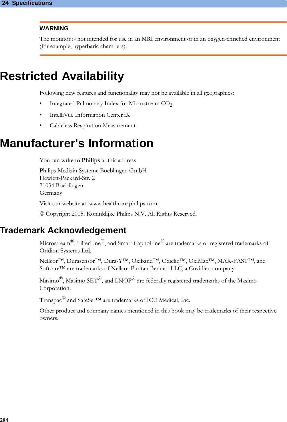 24 Specifications284WARNINGThe monitor is not intended for use in an MRI environment or in an oxygen-enriched environment (for example, hyperbaric chambers).Restricted AvailabilityFollowing new features and functionality may not be available in all geographies:• Integrated Pulmonary Index for Microstream CO2• IntelliVue Information Center iX• Cableless Respiration MeasurementManufacturer&apos;s InformationYou can write to Philips at this addressPhilips Medizin Systeme Boeblingen GmbHHewlett-Packard-Str. 271034 BoeblingenGermanyVisit our website at: www.healthcare.philips.com.© Copyright 2015. Koninklijke Philips N.V. All Rights Reserved.Trademark AcknowledgementMicrostream®, FilterLine®, and Smart CapnoLine® are trademarks or registered trademarks of Oridion Systems Ltd.Nellcor™, Durasensor™, Dura-Y™, Oxiband™, Oxicliq™, OxiMax™, MAX-FAST™, and Softcare™ are trademarks of Nellcor Puritan Bennett LLC, a Covidien company.Masimo®, Masimo SET®, and LNOP® are federally registered trademarks of the Masimo Corporation.Transpac® and SafeSet™ are trademarks of ICU Medical, Inc.Other product and company names mentioned in this book may be trademarks of their respective owners.