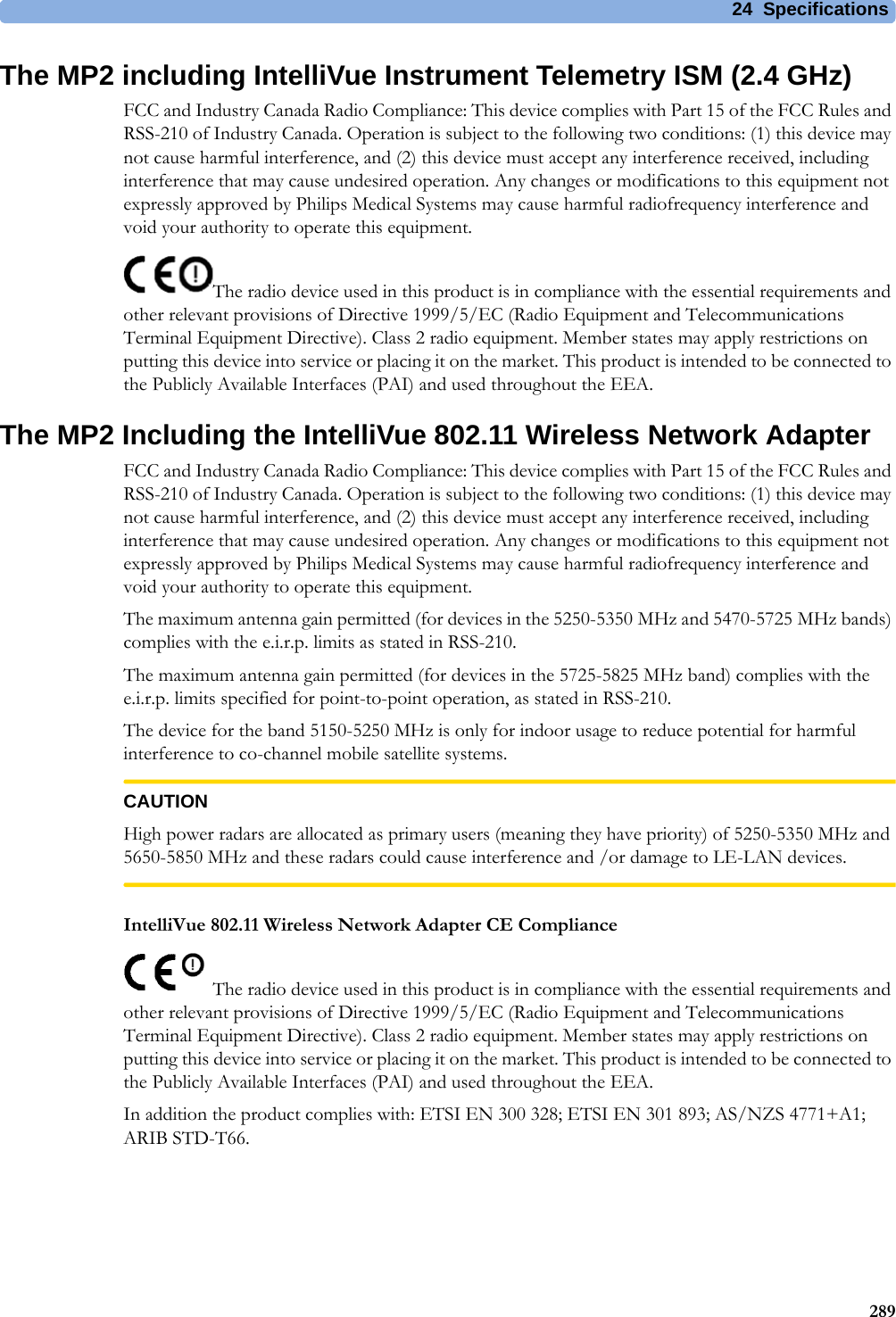 24 Specifications289The MP2 including IntelliVue Instrument Telemetry ISM (2.4 GHz)FCC and Industry Canada Radio Compliance: This device complies with Part 15 of the FCC Rules and RSS-210 of Industry Canada. Operation is subject to the following two conditions: (1) this device may not cause harmful interference, and (2) this device must accept any interference received, including interference that may cause undesired operation. Any changes or modifications to this equipment not expressly approved by Philips Medical Systems may cause harmful radiofrequency interference and void your authority to operate this equipment.The radio device used in this product is in compliance with the essential requirements and other relevant provisions of Directive 1999/5/EC (Radio Equipment and Telecommunications Terminal Equipment Directive). Class 2 radio equipment. Member states may apply restrictions on putting this device into service or placing it on the market. This product is intended to be connected to the Publicly Available Interfaces (PAI) and used throughout the EEA.The MP2 Including the IntelliVue 802.11 Wireless Network AdapterFCC and Industry Canada Radio Compliance: This device complies with Part 15 of the FCC Rules and RSS-210 of Industry Canada. Operation is subject to the following two conditions: (1) this device may not cause harmful interference, and (2) this device must accept any interference received, including interference that may cause undesired operation. Any changes or modifications to this equipment not expressly approved by Philips Medical Systems may cause harmful radiofrequency interference and void your authority to operate this equipment.The maximum antenna gain permitted (for devices in the 5250-5350 MHz and 5470-5725 MHz bands) complies with the e.i.r.p. limits as stated in RSS-210.The maximum antenna gain permitted (for devices in the 5725-5825 MHz band) complies with the e.i.r.p. limits specified for point-to-point operation, as stated in RSS-210.The device for the band 5150-5250 MHz is only for indoor usage to reduce potential for harmful interference to co-channel mobile satellite systems.CAUTIONHigh power radars are allocated as primary users (meaning they have priority) of 5250-5350 MHz and 5650-5850 MHz and these radars could cause interference and /or damage to LE-LAN devices.IntelliVue 802.11 Wireless Network Adapter CE ComplianceThe radio device used in this product is in compliance with the essential requirements and other relevant provisions of Directive 1999/5/EC (Radio Equipment and Telecommunications Terminal Equipment Directive). Class 2 radio equipment. Member states may apply restrictions on putting this device into service or placing it on the market. This product is intended to be connected to the Publicly Available Interfaces (PAI) and used throughout the EEA.In addition the product complies with: ETSI EN 300 328; ETSI EN 301 893; AS/NZS 4771+A1; ARIB STD-T66.
