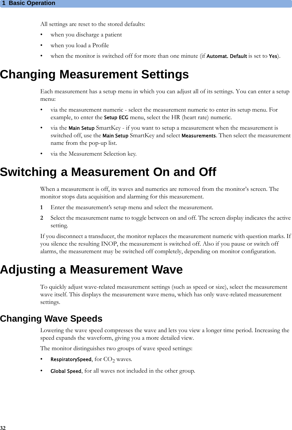 1 Basic Operation32All settings are reset to the stored defaults:• when you discharge a patient• when you load a Profile• when the monitor is switched off for more than one minute (if Automat. Default is set to Yes).Changing Measurement SettingsEach measurement has a setup menu in which you can adjust all of its settings. You can enter a setup menu:• via the measurement numeric - select the measurement numeric to enter its setup menu. For example, to enter the Setup ECG menu, select the HR (heart rate) numeric.•via the Main Setup SmartKey - if you want to setup a measurement when the measurement is switched off, use the Main Setup SmartKey and select Measurements. Then select the measurement name from the pop-up list.• via the Measurement Selection key.Switching a Measurement On and OffWhen a measurement is off, its waves and numerics are removed from the monitor’s screen. The monitor stops data acquisition and alarming for this measurement.1Enter the measurement’s setup menu and select the measurement.2Select the measurement name to toggle between on and off. The screen display indicates the active setting.If you disconnect a transducer, the monitor replaces the measurement numeric with question marks. If you silence the resulting INOP, the measurement is switched off. Also if you pause or switch off alarms, the measurement may be switched off completely, depending on monitor configuration.Adjusting a Measurement WaveTo quickly adjust wave-related measurement settings (such as speed or size), select the measurement wave itself. This displays the measurement wave menu, which has only wave-related measurement settings.Changing Wave SpeedsLowering the wave speed compresses the wave and lets you view a longer time period. Increasing the speed expands the waveform, giving you a more detailed view.The monitor distinguishes two groups of wave speed settings:•RespiratorySpeed, for CO2 waves.•Global Speed, for all waves not included in the other group.