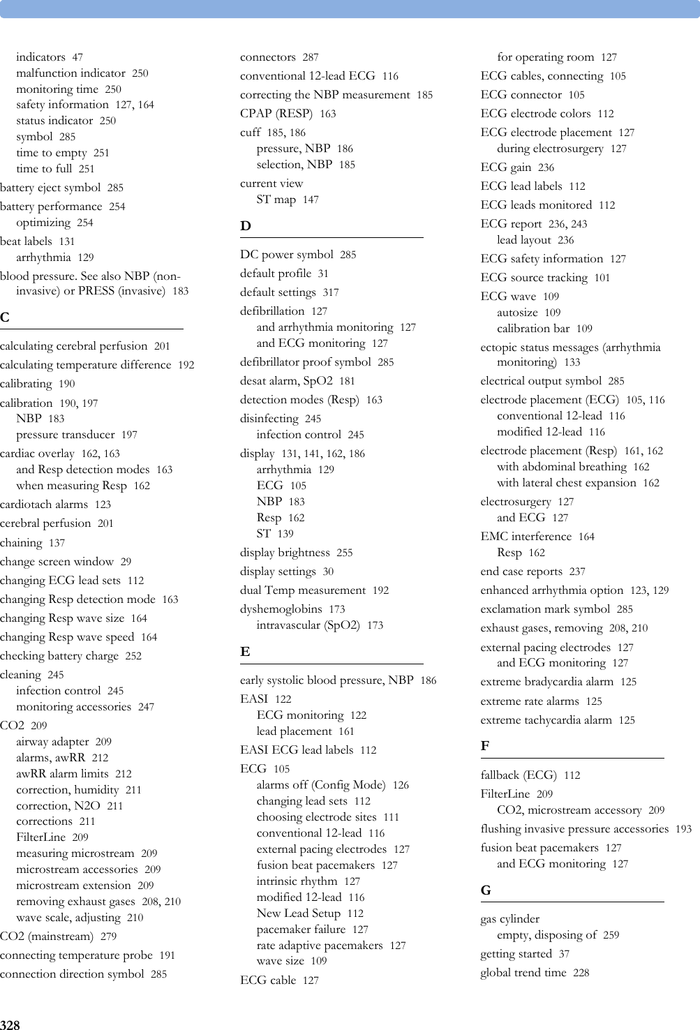 328indicators 47malfunction indicator 250monitoring time 250safety information 127, 164status indicator 250symbol 285time to empty 251time to full 251battery eject symbol 285battery performance 254optimizing 254beat labels 131arrhythmia 129blood pressure. See also NBP (non-invasive) or PRESS (invasive) 183Ccalculating cerebral perfusion 201calculating temperature difference 192calibrating 190calibration 190, 197NBP 183pressure transducer 197cardiac overlay 162, 163and Resp detection modes 163when measuring Resp 162cardiotach alarms 123cerebral perfusion 201chaining 137change screen window 29changing ECG lead sets 112changing Resp detection mode 163changing Resp wave size 164changing Resp wave speed 164checking battery charge 252cleaning 245infection control 245monitoring accessories 247CO2 209airway adapter 209alarms, awRR 212awRR alarm limits 212correction, humidity 211correction, N2O 211corrections 211FilterLine 209measuring microstream 209microstream accessories 209microstream extension 209removing exhaust gases 208, 210wave scale, adjusting 210CO2 (mainstream) 279connecting temperature probe 191connection direction symbol 285connectors 287conventional 12-lead ECG 116correcting the NBP measurement 185CPAP (RESP) 163cuff 185, 186pressure, NBP 186selection, NBP 185current viewST map 147DDC power symbol 285default profile 31default settings 317defibrillation 127and arrhythmia monitoring 127and ECG monitoring 127defibrillator proof symbol 285desat alarm, SpO2 181detection modes (Resp) 163disinfecting 245infection control 245display 131, 141, 162, 186arrhythmia 129ECG 105NBP 183Resp 162ST 139display brightness 255display settings 30dual Temp measurement 192dyshemoglobins 173intravascular (SpO2) 173Eearly systolic blood pressure, NBP 186EASI 122ECG monitoring 122lead placement 161EASI ECG lead labels 112ECG 105alarms off (Config Mode) 126changing lead sets 112choosing electrode sites 111conventional 12-lead 116external pacing electrodes 127fusion beat pacemakers 127intrinsic rhythm 127modified 12-lead 116New Lead Setup 112pacemaker failure 127rate adaptive pacemakers 127wave size 109ECG cable 127for operating room 127ECG cables, connecting 105ECG connector 105ECG electrode colors 112ECG electrode placement 127during electrosurgery 127ECG gain 236ECG lead labels 112ECG leads monitored 112ECG report 236, 243lead layout 236ECG safety information 127ECG source tracking 101ECG wave 109autosize 109calibration bar 109ectopic status messages (arrhythmia monitoring) 133electrical output symbol 285electrode placement (ECG) 105, 116conventional 12-lead 116modified 12-lead 116electrode placement (Resp) 161, 162with abdominal breathing 162with lateral chest expansion 162electrosurgery 127and ECG 127EMC interference 164Resp 162end case reports 237enhanced arrhythmia option 123, 129exclamation mark symbol 285exhaust gases, removing 208, 210external pacing electrodes 127and ECG monitoring 127extreme bradycardia alarm 125extreme rate alarms 125extreme tachycardia alarm 125Ffallback (ECG) 112FilterLine 209CO2, microstream accessory 209flushing invasive pressure accessories 193fusion beat pacemakers 127and ECG monitoring 127Ggas cylinderempty, disposing of 259getting started 37global trend time 228