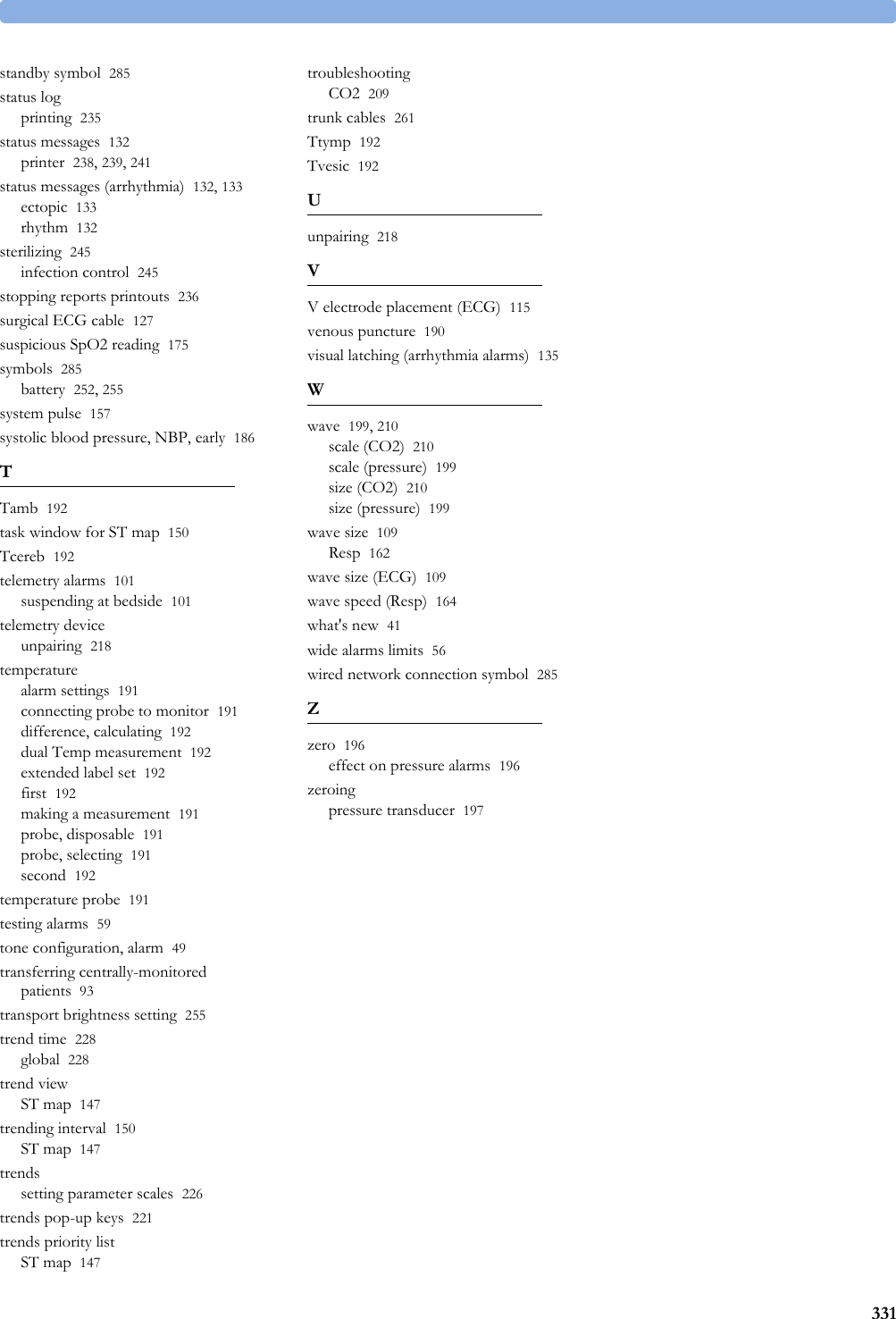 331standby symbol 285status logprinting 235status messages 132printer 238, 239, 241status messages (arrhythmia) 132, 133ectopic 133rhythm 132sterilizing 245infection control 245stopping reports printouts 236surgical ECG cable 127suspicious SpO2 reading 175symbols 285battery 252, 255system pulse 157systolic blood pressure, NBP, early 186TTamb 192task window for ST map 150Tcereb 192telemetry alarms 101suspending at bedside 101telemetry deviceunpairing 218temperaturealarm settings 191connecting probe to monitor 191difference, calculating 192dual Temp measurement 192extended label set 192first 192making a measurement 191probe, disposable 191probe, selecting 191second 192temperature probe 191testing alarms 59tone configuration, alarm 49transferring centrally-monitored patients 93transport brightness setting 255trend time 228global 228trend viewST map 147trending interval 150ST map 147trendssetting parameter scales 226trends pop-up keys 221trends priority listST map 147troubleshootingCO2 209trunk cables 261Ttymp 192Tvesic 192Uunpairing 218VV electrode placement (ECG) 115venous puncture 190visual latching (arrhythmia alarms) 135Wwave 199, 210scale (CO2) 210scale (pressure) 199size (CO2) 210size (pressure) 199wave size 109Resp 162wave size (ECG) 109wave speed (Resp) 164what&apos;s new 41wide alarms limits 56wired network connection symbol 285Zzero 196effect on pressure alarms 196zeroingpressure transducer 197