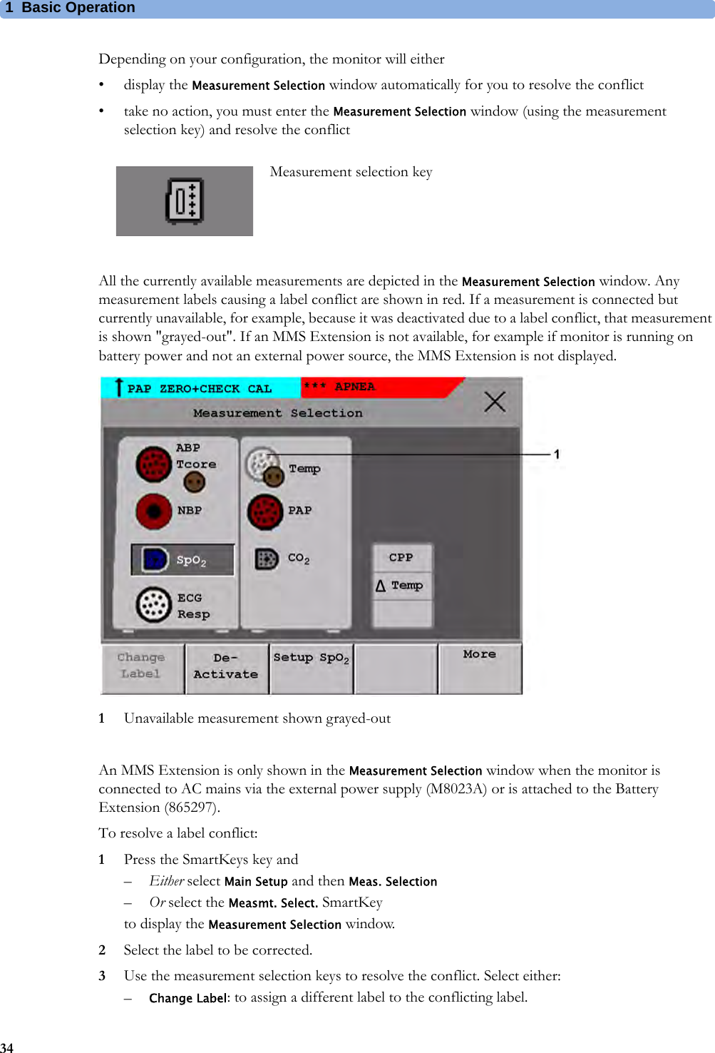 1 Basic Operation34Depending on your configuration, the monitor will either•display the Measurement Selection window automatically for you to resolve the conflict• take no action, you must enter the Measurement Selection window (using the measurement selection key) and resolve the conflictAll the currently available measurements are depicted in the Measurement Selection window. Any measurement labels causing a label conflict are shown in red. If a measurement is connected but currently unavailable, for example, because it was deactivated due to a label conflict, that measurement is shown &quot;grayed-out&quot;. If an MMS Extension is not available, for example if monitor is running on battery power and not an external power source, the MMS Extension is not displayed.1Unavailable measurement shown grayed-outAn MMS Extension is only shown in the Measurement Selection window when the monitor is connected to AC mains via the external power supply (M8023A) or is attached to the Battery Extension (865297).To resolve a label conflict:1Press the SmartKeys key and–Either select Main Setup and then Meas. Selection–Or select the Measmt. Select. SmartKeyto display the Measurement Selection window.2Select the label to be corrected.3Use the measurement selection keys to resolve the conflict. Select either:–Change Label: to assign a different label to the conflicting label.Measurement selection key