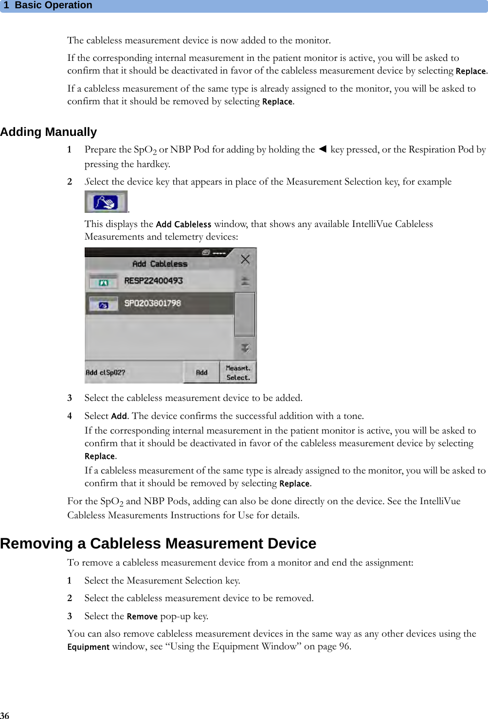 1 Basic Operation36The cableless measurement device is now added to the monitor.If the corresponding internal measurement in the patient monitor is active, you will be asked to confirm that it should be deactivated in favor of the cableless measurement device by selecting Replace.If a cableless measurement of the same type is already assigned to the monitor, you will be asked to confirm that it should be removed by selecting Replace.Adding Manually1Prepare the SpO2 or NBP Pod for adding by holding the ◄key pressed, or the Respiration Pod by pressing the hardkey.2Select the device key that appears in place of the Measurement Selection key, for example .This displays the Add Cableless window, that shows any available IntelliVue Cableless Measurements and telemetry devices:3Select the cableless measurement device to be added.4Select Add. The device confirms the successful addition with a tone.If the corresponding internal measurement in the patient monitor is active, you will be asked to confirm that it should be deactivated in favor of the cableless measurement device by selecting Replace.If a cableless measurement of the same type is already assigned to the monitor, you will be asked to confirm that it should be removed by selecting Replace.For the SpO2 and NBP Pods, adding can also be done directly on the device. See the IntelliVue Cableless Measurements Instructions for Use for details.Removing a Cableless Measurement DeviceTo remove a cableless measurement device from a monitor and end the assignment:1Select the Measurement Selection key.2Select the cableless measurement device to be removed.3Select the Remove pop-up key.You can also remove cableless measurement devices in the same way as any other devices using the Equipment window, see “Using the Equipment Window” on page 96.