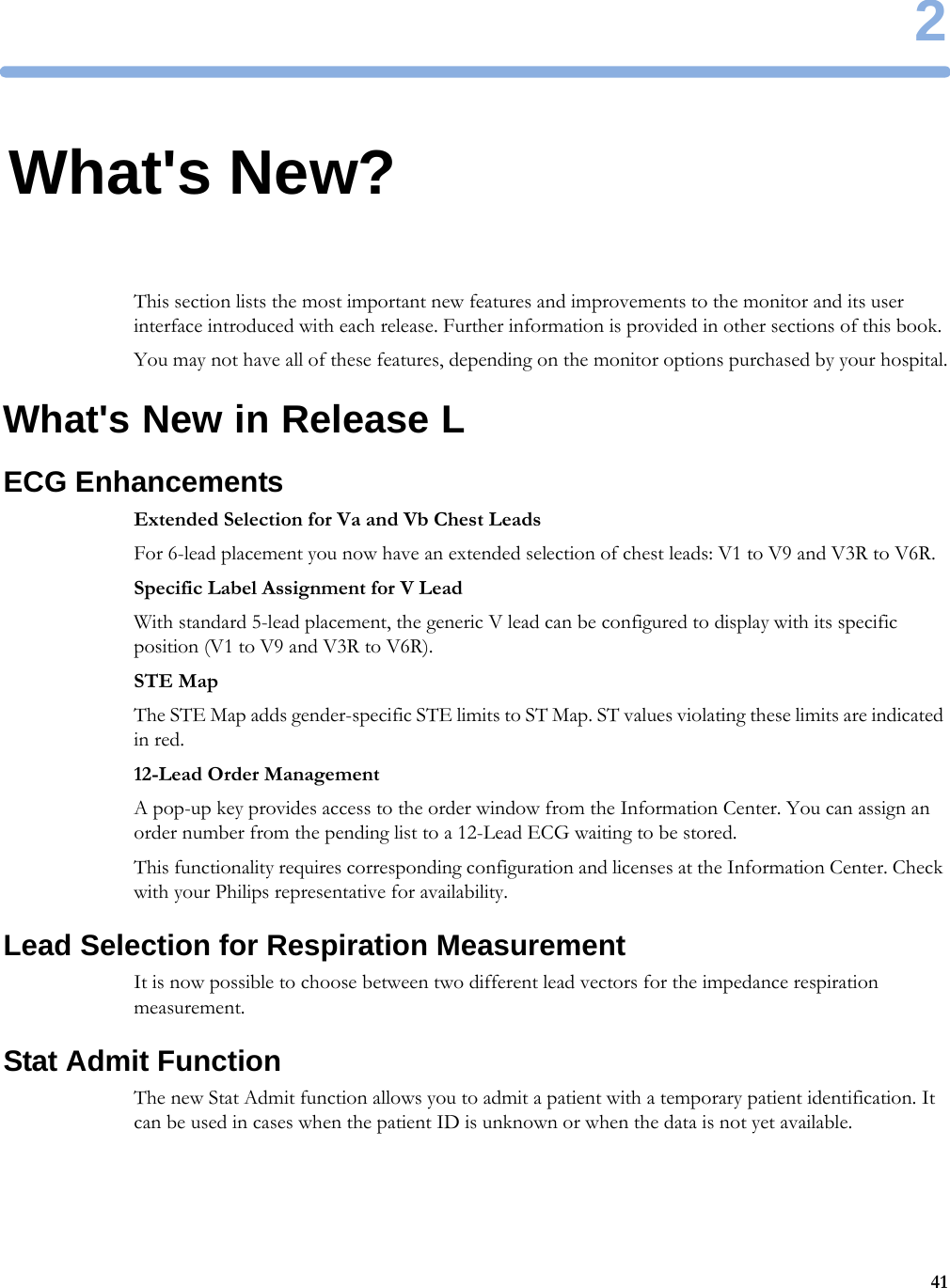 2412What&apos;s New?This section lists the most important new features and improvements to the monitor and its user interface introduced with each release. Further information is provided in other sections of this book.You may not have all of these features, depending on the monitor options purchased by your hospital.What&apos;s New in Release LECG EnhancementsExtended Selection for Va and Vb Chest LeadsFor 6-lead placement you now have an extended selection of chest leads: V1 to V9 and V3R to V6R.Specific Label Assignment for V LeadWith standard 5-lead placement, the generic V lead can be configured to display with its specific position (V1 to V9 and V3R to V6R).STE MapThe STE Map adds gender-specific STE limits to ST Map. ST values violating these limits are indicated in red.12-Lead Order ManagementA pop-up key provides access to the order window from the Information Center. You can assign an order number from the pending list to a 12-Lead ECG waiting to be stored.This functionality requires corresponding configuration and licenses at the Information Center. Check with your Philips representative for availability.Lead Selection for Respiration MeasurementIt is now possible to choose between two different lead vectors for the impedance respiration measurement.Stat Admit FunctionThe new Stat Admit function allows you to admit a patient with a temporary patient identification. It can be used in cases when the patient ID is unknown or when the data is not yet available.