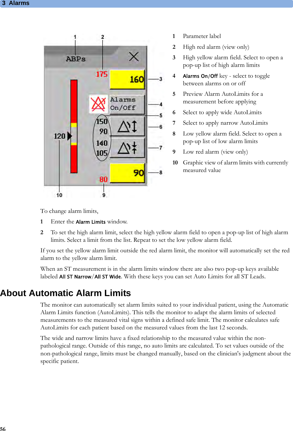 3 Alarms56To change alarm limits,1Enter the Alarm Limits window.2To set the high alarm limit, select the high yellow alarm field to open a pop-up list of high alarm limits. Select a limit from the list. Repeat to set the low yellow alarm field.If you set the yellow alarm limit outside the red alarm limit, the monitor will automatically set the red alarm to the yellow alarm limit.When an ST measurement is in the alarm limits window there are also two pop-up keys available labeled All ST Narrow/All ST Wide. With these keys you can set Auto Limits for all ST Leads.About Automatic Alarm LimitsThe monitor can automatically set alarm limits suited to your individual patient, using the Automatic Alarm Limits function (AutoLimits). This tells the monitor to adapt the alarm limits of selected measurements to the measured vital signs within a defined safe limit. The monitor calculates safe AutoLimits for each patient based on the measured values from the last 12 seconds.The wide and narrow limits have a fixed relationship to the measured value within the non-pathological range. Outside of this range, no auto limits are calculated. To set values outside of the non-pathological range, limits must be changed manually, based on the clinician&apos;s judgment about the specific patient.1Parameter label2High red alarm (view only)3High yellow alarm field. Select to open a pop-up list of high alarm limits4Alarms On/Off key - select to toggle between alarms on or off5Preview Alarm AutoLimits for a measurement before applying6Select to apply wide AutoLimits7Select to apply narrow AutoLimits8Low yellow alarm field. Select to open a pop-up list of low alarm limits9Low red alarm (view only)10 Graphic view of alarm limits with currently measured value