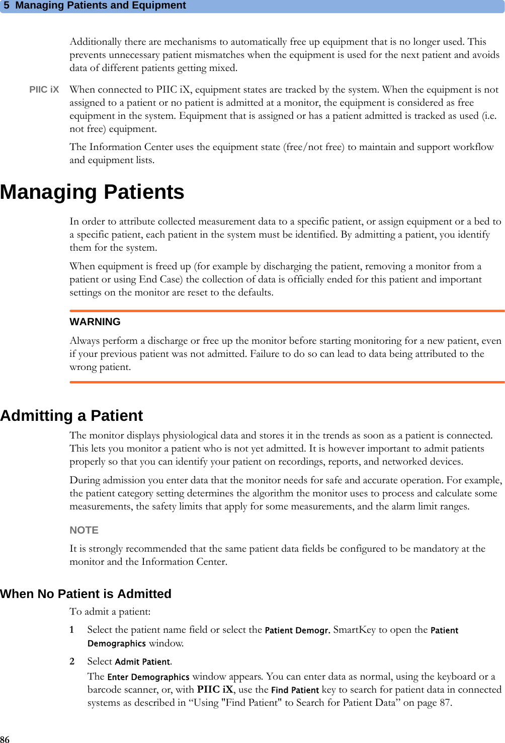 5 Managing Patients and Equipment86Additionally there are mechanisms to automatically free up equipment that is no longer used. This prevents unnecessary patient mismatches when the equipment is used for the next patient and avoids data of different patients getting mixed.PIIC iX When connected to PIIC iX, equipment states are tracked by the system. When the equipment is not assigned to a patient or no patient is admitted at a monitor, the equipment is considered as free equipment in the system. Equipment that is assigned or has a patient admitted is tracked as used (i.e. not free) equipment.The Information Center uses the equipment state (free/not free) to maintain and support workflow and equipment lists.Managing PatientsIn order to attribute collected measurement data to a specific patient, or assign equipment or a bed to a specific patient, each patient in the system must be identified. By admitting a patient, you identify them for the system.When equipment is freed up (for example by discharging the patient, removing a monitor from a patient or using End Case) the collection of data is officially ended for this patient and important settings on the monitor are reset to the defaults.WARNINGAlways perform a discharge or free up the monitor before starting monitoring for a new patient, even if your previous patient was not admitted. Failure to do so can lead to data being attributed to the wrong patient.Admitting a PatientThe monitor displays physiological data and stores it in the trends as soon as a patient is connected. This lets you monitor a patient who is not yet admitted. It is however important to admit patients properly so that you can identify your patient on recordings, reports, and networked devices.During admission you enter data that the monitor needs for safe and accurate operation. For example, the patient category setting determines the algorithm the monitor uses to process and calculate some measurements, the safety limits that apply for some measurements, and the alarm limit ranges.NOTEIt is strongly recommended that the same patient data fields be configured to be mandatory at the monitor and the Information Center.When No Patient is AdmittedTo admit a patient:1Select the patient name field or select the Patient Demogr. SmartKey to open the Patient Demographics window.2Select Admit Patient.The Enter Demographics window appears. You can enter data as normal, using the keyboard or a barcode scanner, or, with PIIC iX, use the Find Patient key to search for patient data in connected systems as described in “Using &quot;Find Patient&quot; to Search for Patient Data” on page 87. 