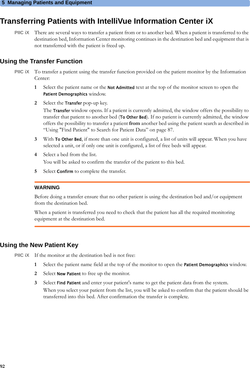 5 Managing Patients and Equipment92Transferring Patients with IntelliVue Information Center iXPIIC iX There are several ways to transfer a patient from or to another bed. When a patient is transferred to the destination bed, Information Center monitoring continues in the destination bed and equipment that is not transferred with the patient is freed up.Using the Transfer FunctionPIIC iX To transfer a patient using the transfer function provided on the patient monitor by the Information Center:1Select the patient name or the Not Admitted text at the top of the monitor screen to open the Patient Demographics window.2Select the Transfer pop-up key.The Transfer window opens. If a patient is currently admitted, the window offers the possibility to transfer that patient to another bed (To Other Bed). If no patient is currently admitted, the window offers the possibility to transfer a patient from another bed using the patient search as described in “Using &quot;Find Patient&quot; to Search for Patient Data” on page 87.3With To Other Bed, if more than one unit is configured, a list of units will appear. When you have selected a unit, or if only one unit is configured, a list of free beds will appear.4Select a bed from the list.You will be asked to confirm the transfer of the patient to this bed.5Select Confirm to complete the transfer.WARNINGBefore doing a transfer ensure that no other patient is using the destination bed and/or equipment from the destination bed.When a patient is transferred you need to check that the patient has all the required monitoring equipment at the destination bed.Using the New Patient KeyPIIC iX If the monitor at the destination bed is not free:1Select the patient name field at the top of the monitor to open the Patient Demographics window.2Select New Patient to free up the monitor.3Select Find Patient and enter your patient&apos;s name to get the patient data from the system.When you select your patient from the list, you will be asked to confirm that the patient should be transferred into this bed. After confirmation the transfer is complete.