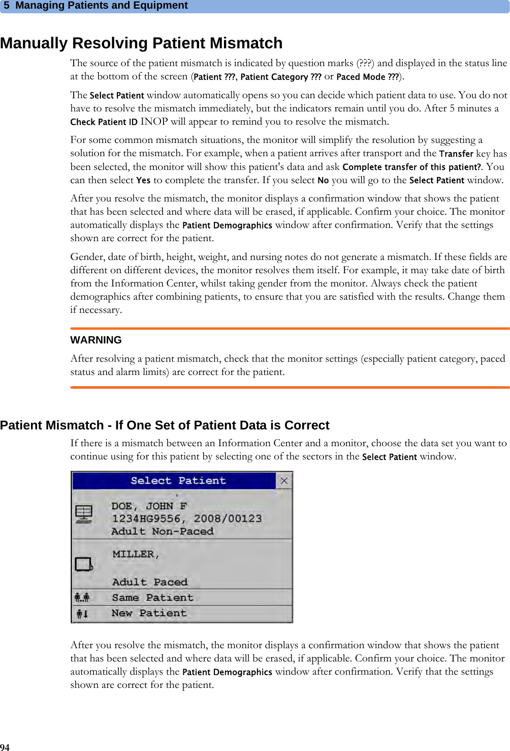 5 Managing Patients and Equipment94Manually Resolving Patient MismatchThe source of the patient mismatch is indicated by question marks (???) and displayed in the status line at the bottom of the screen (Patient ???,Patient Category ??? or Paced Mode ???).The Select Patient window automatically opens so you can decide which patient data to use. You do not have to resolve the mismatch immediately, but the indicators remain until you do. After 5 minutes a Check Patient ID INOP will appear to remind you to resolve the mismatch.For some common mismatch situations, the monitor will simplify the resolution by suggesting a solution for the mismatch. For example, when a patient arrives after transport and the Transfer key has been selected, the monitor will show this patient&apos;s data and ask Complete transfer of this patient?. You can then select Yes to complete the transfer. If you select No you will go to the Select Patient window.After you resolve the mismatch, the monitor displays a confirmation window that shows the patient that has been selected and where data will be erased, if applicable. Confirm your choice. The monitor automatically displays the Patient Demographics window after confirmation. Verify that the settings shown are correct for the patient.Gender, date of birth, height, weight, and nursing notes do not generate a mismatch. If these fields are different on different devices, the monitor resolves them itself. For example, it may take date of birth from the Information Center, whilst taking gender from the monitor. Always check the patient demographics after combining patients, to ensure that you are satisfied with the results. Change them if necessary.WARNINGAfter resolving a patient mismatch, check that the monitor settings (especially patient category, paced status and alarm limits) are correct for the patient.Patient Mismatch - If One Set of Patient Data is CorrectIf there is a mismatch between an Information Center and a monitor, choose the data set you want to continue using for this patient by selecting one of the sectors in the Select Patient window.After you resolve the mismatch, the monitor displays a confirmation window that shows the patient that has been selected and where data will be erased, if applicable. Confirm your choice. The monitor automatically displays the Patient Demographics window after confirmation. Verify that the settings shown are correct for the patient.