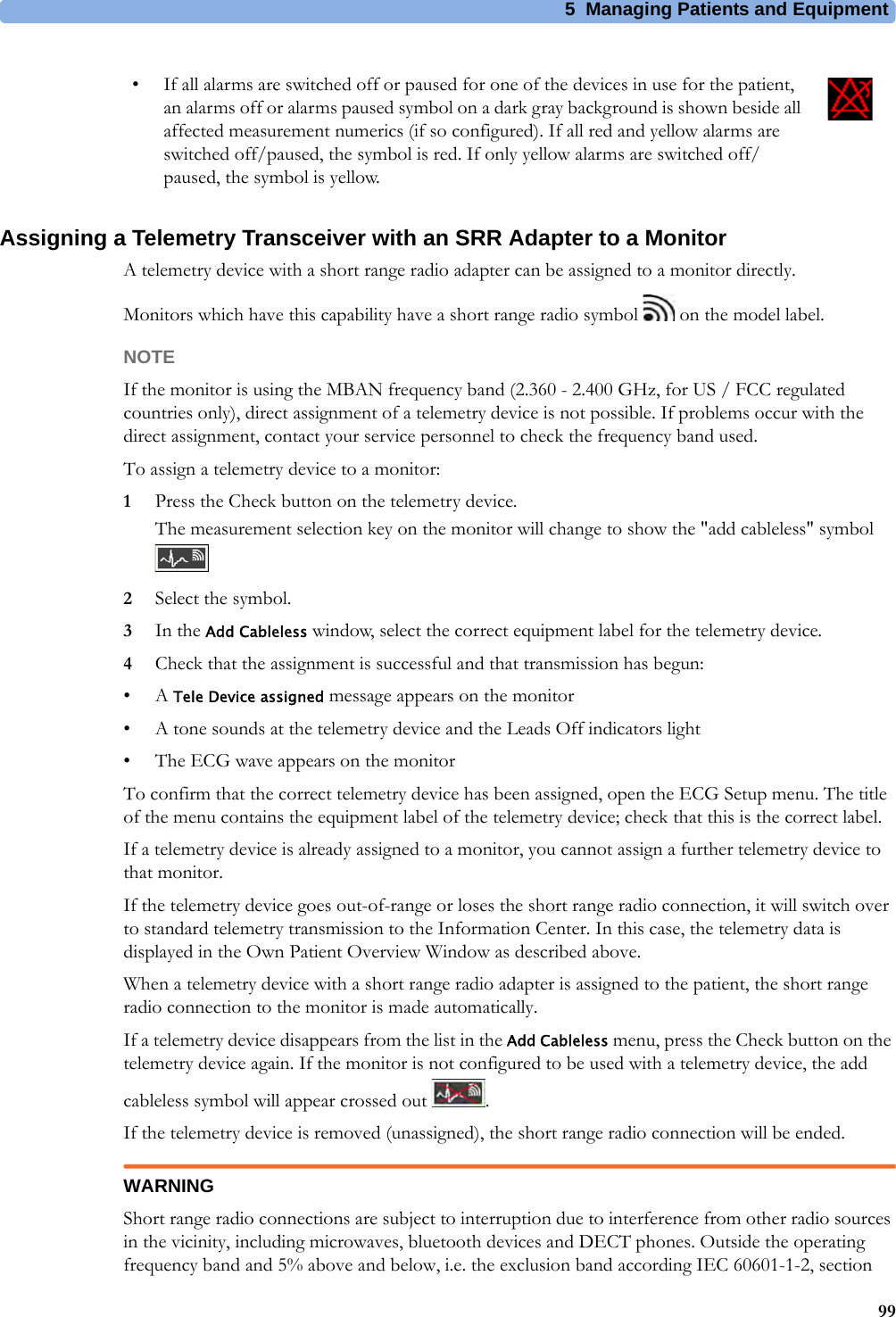 5 Managing Patients and Equipment99Assigning a Telemetry Transceiver with an SRR Adapter to a MonitorA telemetry device with a short range radio adapter can be assigned to a monitor directly.Monitors which have this capability have a short range radio symbol   on the model label.NOTEIf the monitor is using the MBAN frequency band (2.360 - 2.400 GHz, for US / FCC regulated countries only), direct assignment of a telemetry device is not possible. If problems occur with the direct assignment, contact your service personnel to check the frequency band used.To assign a telemetry device to a monitor:1Press the Check button on the telemetry device.The measurement selection key on the monitor will change to show the &quot;add cableless&quot; symbol 2Select the symbol.3In the Add Cableless window, select the correct equipment label for the telemetry device.4Check that the assignment is successful and that transmission has begun:•A Tele Device assigned message appears on the monitor• A tone sounds at the telemetry device and the Leads Off indicators light• The ECG wave appears on the monitorTo confirm that the correct telemetry device has been assigned, open the ECG Setup menu. The title of the menu contains the equipment label of the telemetry device; check that this is the correct label.If a telemetry device is already assigned to a monitor, you cannot assign a further telemetry device to that monitor.If the telemetry device goes out-of-range or loses the short range radio connection, it will switch over to standard telemetry transmission to the Information Center. In this case, the telemetry data is displayed in the Own Patient Overview Window as described above.When a telemetry device with a short range radio adapter is assigned to the patient, the short range radio connection to the monitor is made automatically.If a telemetry device disappears from the list in the Add Cableless menu, press the Check button on the telemetry device again. If the monitor is not configured to be used with a telemetry device, the add cableless symbol will appear crossed out  .If the telemetry device is removed (unassigned), the short range radio connection will be ended.WARNINGShort range radio connections are subject to interruption due to interference from other radio sources in the vicinity, including microwaves, bluetooth devices and DECT phones. Outside the operating frequency band and 5% above and below, i.e. the exclusion band according IEC 60601-1-2, section • If all alarms are switched off or paused for one of the devices in use for the patient, an alarms off or alarms paused symbol on a dark gray background is shown beside all affected measurement numerics (if so configured). If all red and yellow alarms are switched off/paused, the symbol is red. If only yellow alarms are switched off/paused, the symbol is yellow.