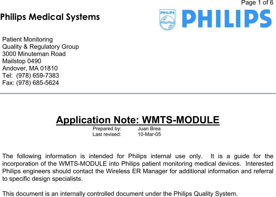   Page 1 of 6     Patient Monitoring Quality &amp; Regulatory Group 3000 Minuteman Road Mailstop 0490 Andover, MA 01810 Tel:  (978) 659-7383 Fax: (978) 685-5624       Application Note: WMTS-MODULE Prepared by:    Juan Brea Last revised:   10-Mar-05     The following information is intended for Philips internal use only.  It is a guide for the incorporation of the WMTS-MODULE into Philips patient monitoring medical devices.  Interested Philips engineers should contact the Wireless ER Manager for additional information and referral to specific design specialists.      This document is an internally controlled document under the Philips Quality System.   Philips Medical Systems
