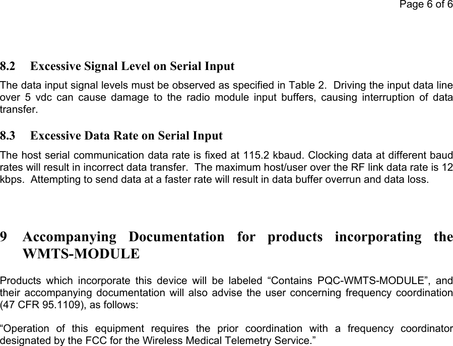           Page 6 of 68.2  Excessive Signal Level on Serial Input The data input signal levels must be observed as specified in Table 2.  Driving the input data line over 5 vdc can cause damage to the radio module input buffers, causing interruption of data transfer. 8.3  Excessive Data Rate on Serial Input The host serial communication data rate is fixed at 115.2 kbaud. Clocking data at different baud rates will result in incorrect data transfer.  The maximum host/user over the RF link data rate is 12 kbps.  Attempting to send data at a faster rate will result in data buffer overrun and data loss.   9 Accompanying Documentation for products incorporating the WMTS-MODULE Products which incorporate this device will be labeled “Contains PQC-WMTS-MODULE”, and their accompanying documentation will also advise the user concerning frequency coordination (47 CFR 95.1109), as follows:  “Operation of this equipment requires the prior coordination with a frequency coordinator designated by the FCC for the Wireless Medical Telemetry Service.”           