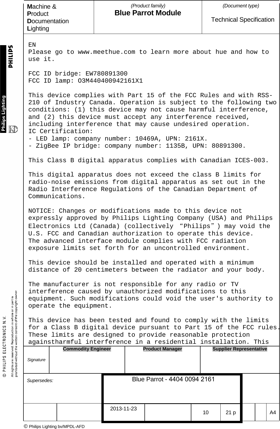 Machine &amp; Product Documentation Lighting (Product family) Blue Parrot Module (Document type)Technical Specification EN Please go to www.meethue.com to learn more about hue and how to use it. FCC ID bridge: EW780891300 FCC ID lamp: O3M440400942161X1 This device complies with Part 15 of the FCC Rules and with RSS-210 of Industry Canada. Operation is subject to the following two conditions: (1) this device may not cause harmful interference, and (2) this device must accept any interference received, including interference that may cause undesired operation. IC Certification: - LED lamp: company number: 10469A, UPN: 2161X. - ZigBee IP bridge: company number: 1135B, UPN: 80891300. This Class B digital apparatus complies with Canadian ICES-003. This digital apparatus does not exceed the class B limits for radio-noise emissions from digital apparatus as set out in the Radio Interference Regulations of the Canadian Department of Communications. NOTICE: Changes or modifications made to this device not expressly approved by Philips Lighting Company (USA) and Philips Electronics Ltd (Canada) (collectively &ldquo;Philips&rdquo;) may void the U.S. FCC and Canadian authorization to operate this device. The advanced interface module complies with FCC radiation exposure limits set forth for an uncontrolled environment. This device should be installed and operated with a minimum distance of 20 centimeters between the radiator and your body. The manufacturer is not responsible for any radio or TV interference caused by unauthorized modifications to this equipment. Such modifications could void the user's authority to operate the equipment. This device has been tested and found to comply with the limits for a Class B digital device pursuant to Part 15 of the FCC rules. These limits are designed to provide reasonable protection againstharmful interference in a residential installation. This Signature Commodity Engineer Product Manager Supplier Representative Supersedes: Blue Parrot - 4404 0094 2161 2013-11-23 10 21 p  A4 &copy; Philips Lighting bv/MPDL-AFD 