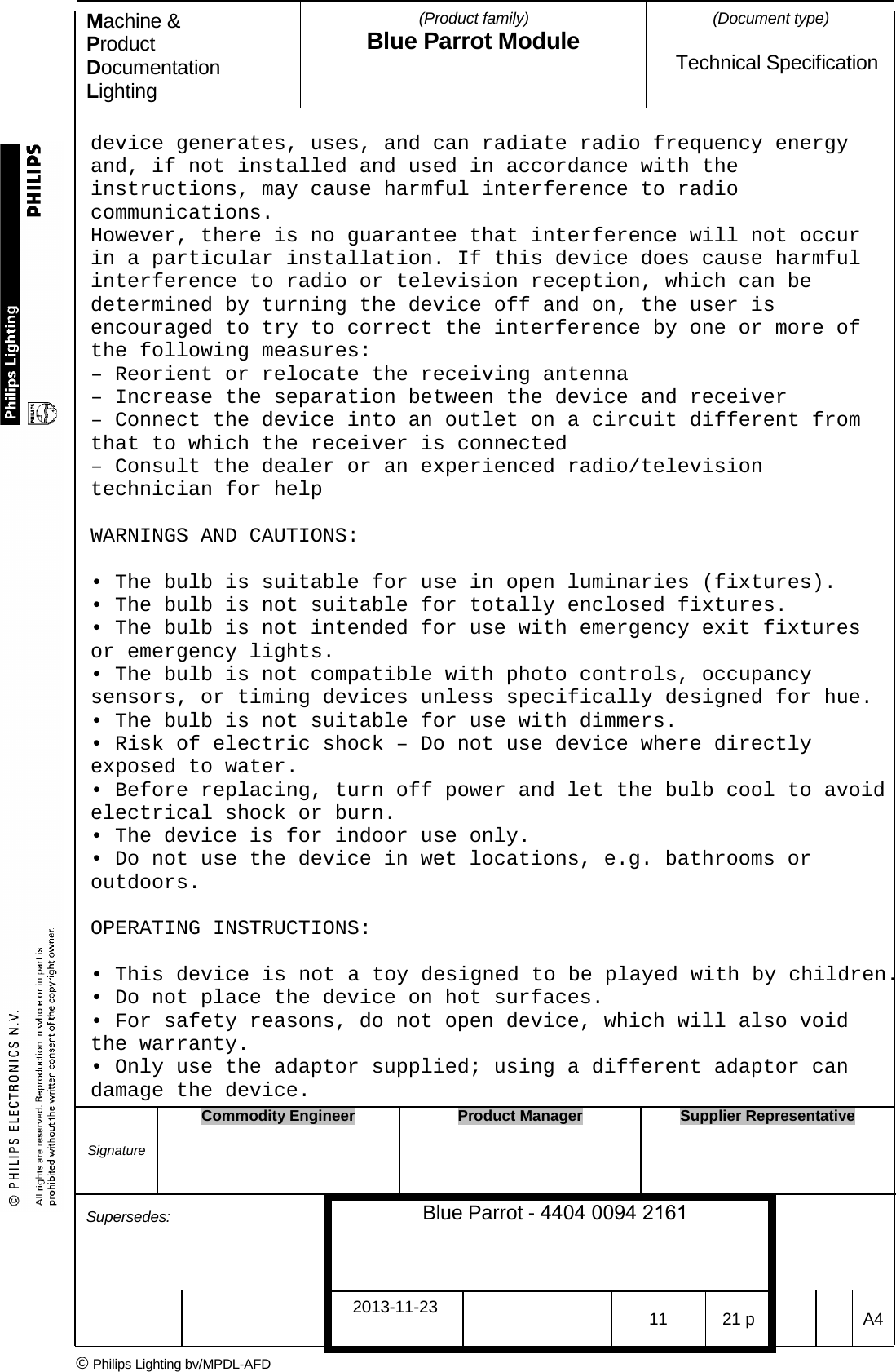 Machine &amp; Product Documentation Lighting (Product family) Blue Parrot Module (Document type)Technical Specification device generates, uses, and can radiate radio frequency energy and, if not installed and used in accordance with the instructions, may cause harmful interference to radio communications. However, there is no guarantee that interference will not occur in a particular installation. If this device does cause harmful interference to radio or television reception, which can be determined by turning the device off and on, the user is encouraged to try to correct the interference by one or more of the following measures: &ndash; Reorient or relocate the receiving antenna&ndash; Increase the separation between the device and receiver&ndash; Connect the device into an outlet on a circuit different fromthat to which the receiver is connected &ndash; Consult the dealer or an experienced radio/televisiontechnician for help WARNINGS AND CAUTIONS: &bull; The bulb is suitable for use in open luminaries (fixtures).&bull; The bulb is not suitable for totally enclosed fixtures.&bull; The bulb is not intended for use with emergency exit fixturesor emergency lights. &bull; The bulb is not compatible with photo controls, occupancysensors, or timing devices unless specifically designed for hue. &bull; The bulb is not suitable for use with dimmers.&bull; Risk of electric shock &ndash; Do not use device where directlyexposed to water. &bull; Before replacing, turn off power and let the bulb cool to avoidelectrical shock or burn. &bull; The device is for indoor use only.&bull; Do not use the device in wet locations, e.g. bathrooms oroutdoors. OPERATING INSTRUCTIONS: &bull; This device is not a toy designed to be played with by children.&bull; Do not place the device on hot surfaces.&bull; For safety reasons, do not open device, which will also voidthe warranty. &bull; Only use the adaptor supplied; using a different adaptor candamage the device. Signature Commodity Engineer Product Manager Supplier Representative Supersedes: Blue Parrot - 4404 0094 2161 2013-11-23 11 21 p  A4 &copy; Philips Lighting bv/MPDL-AFD 
