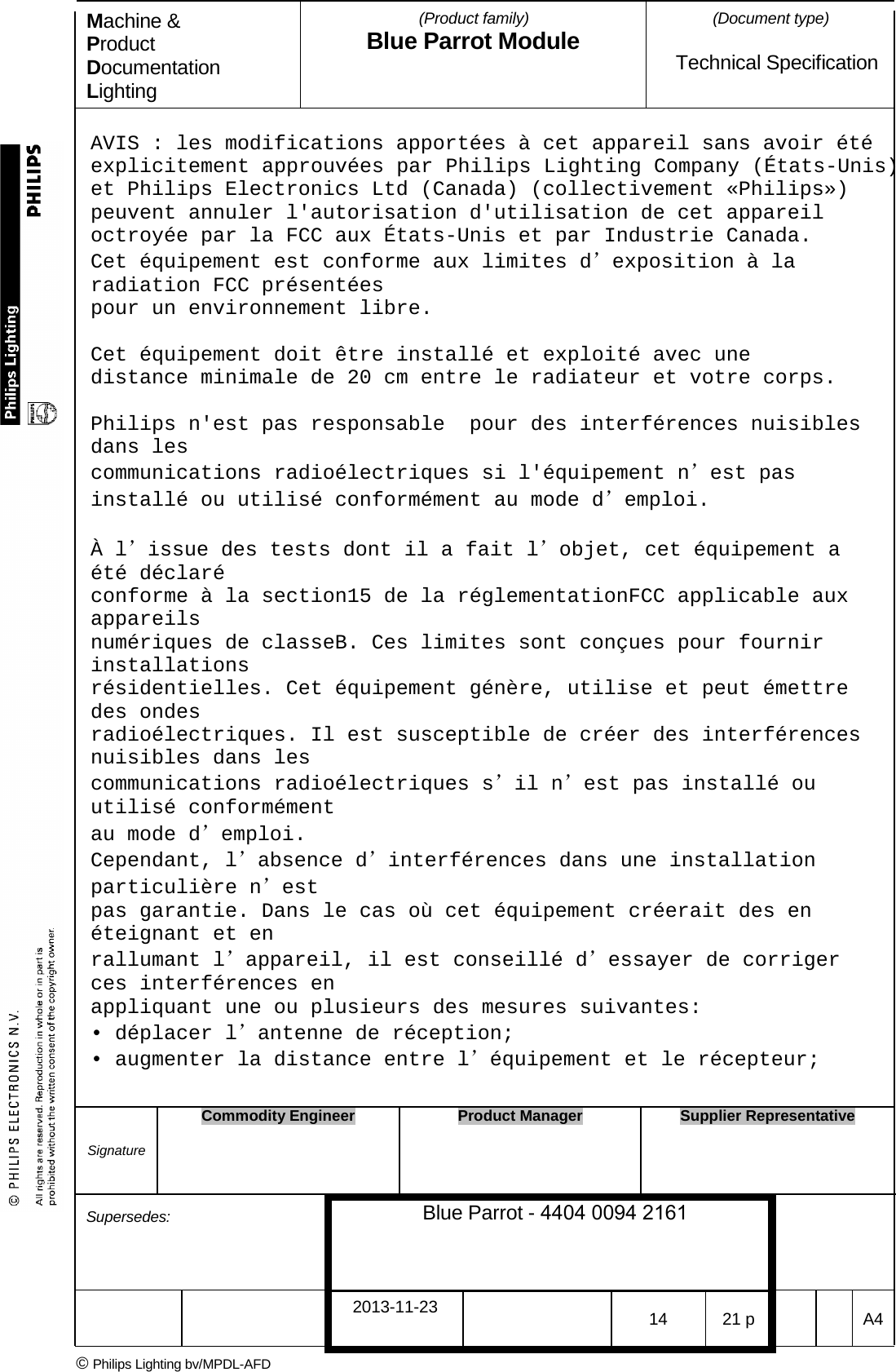 Machine &amp; Product Documentation Lighting (Product family) Blue Parrot Module (Document type)Technical Specification AVIS : les modifications apport&eacute;es &agrave; cet appareil sans avoir &eacute;t&eacute; explicitement approuv&eacute;es par Philips Lighting Company (&Eacute;tats-Unis) et Philips Electronics Ltd (Canada) (collectivement &laquo;Philips&raquo;) peuvent annuler l'autorisation d'utilisation de cet appareil octroy&eacute;e par la FCC aux &Eacute;tats-Unis et par Industrie Canada. Cet &eacute;quipement est conforme aux limites d&rsquo;exposition &agrave; la radiation FCC pr&eacute;sent&eacute;es pour un environnement libre. Cet &eacute;quipement doit &ecirc;tre install&eacute; et exploit&eacute; avec une distance minimale de 20 cm entre le radiateur et votre corps. Philips n'est pas responsable  pour des interf&eacute;rences nuisibles dans les communications radio&eacute;lectriques si l'&eacute;quipement n&rsquo;est pas install&eacute; ou utilis&eacute; conform&eacute;ment au mode d&rsquo;emploi. &Agrave; l&rsquo;issue des tests dont il a fait l&rsquo;objet, cet &eacute;quipement a &eacute;t&eacute; d&eacute;clar&eacute; conforme &agrave; la section15 de la r&eacute;glementationFCC applicable aux appareils num&eacute;riques de classeB. Ces limites sont con&ccedil;ues pour fournir installations r&eacute;sidentielles. Cet &eacute;quipement g&eacute;n&egrave;re, utilise et peut &eacute;mettre des ondes radio&eacute;lectriques. Il est susceptible de cr&eacute;er des interf&eacute;rences nuisibles dans les communications radio&eacute;lectriques s&rsquo;il n&rsquo;est pas install&eacute; ou utilis&eacute; conform&eacute;ment au mode d&rsquo;emploi. Cependant, l&rsquo;absence d&rsquo;interf&eacute;rences dans une installation particuli&egrave;re n&rsquo;est pas garantie. Dans le cas o&ugrave; cet &eacute;quipement cr&eacute;erait des en &eacute;teignant et en rallumant l&rsquo;appareil, il est conseill&eacute; d&rsquo;essayer de corriger ces interf&eacute;rences en appliquant une ou plusieurs des mesures suivantes: &bull; d&eacute;placer l&rsquo;antenne de r&eacute;ception;&bull; augmenter la distance entre l&rsquo;&eacute;quipement et le r&eacute;cepteur;Signature Commodity Engineer Product Manager Supplier Representative Supersedes: Blue Parrot - 4404 0094 2161 2013-11-23 14 21 p  A4 &copy; Philips Lighting bv/MPDL-AFD 