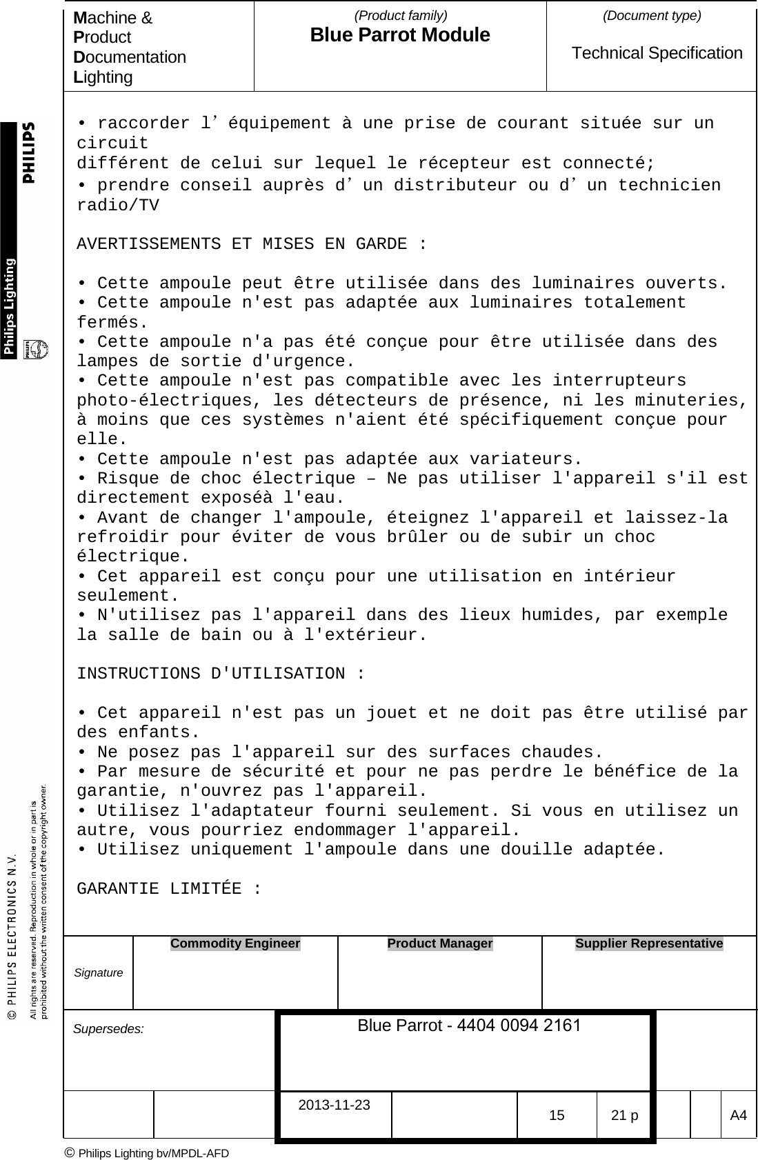Machine &amp; Product Documentation Lighting (Product family) Blue Parrot Module (Document type)Technical Specification &bull; raccorder l&rsquo;&eacute;quipement &agrave; une prise de courant situ&eacute;e sur uncircuit diff&eacute;rent de celui sur lequel le r&eacute;cepteur est connect&eacute;; &bull; prendre conseil aupr&egrave;s d&rsquo;un distributeur ou d&rsquo;un technicienradio/TV AVERTISSEMENTS ET MISES EN GARDE : &bull; Cette ampoule peut &ecirc;tre utilis&eacute;e dans des luminaires ouverts.&bull; Cette ampoule n'est pas adapt&eacute;e aux luminaires totalementferm&eacute;s. &bull; Cette ampoule n'a pas &eacute;t&eacute; con&ccedil;ue pour &ecirc;tre utilis&eacute;e dans deslampes de sortie d'urgence. &bull; Cette ampoule n'est pas compatible avec les interrupteursphoto-&eacute;lectriques, les d&eacute;tecteurs de pr&eacute;sence, ni les minuteries, &agrave; moins que ces syst&egrave;mes n'aient &eacute;t&eacute; sp&eacute;cifiquement con&ccedil;ue pour elle. &bull; Cette ampoule n'est pas adapt&eacute;e aux variateurs.&bull; Risque de choc &eacute;lectrique &ndash; Ne pas utiliser l'appareil s'il estdirectement expos&eacute;&agrave; l'eau. &bull; Avant de changer l'ampoule, &eacute;teignez l'appareil et laissez-larefroidir pour &eacute;viter de vous br&ucirc;ler ou de subir un choc &eacute;lectrique. &bull; Cet appareil est con&ccedil;u pour une utilisation en int&eacute;rieurseulement. &bull; N'utilisez pas l'appareil dans des lieux humides, par exemplela salle de bain ou &agrave; l'ext&eacute;rieur. INSTRUCTIONS D'UTILISATION : &bull; Cet appareil n'est pas un jouet et ne doit pas &ecirc;tre utilis&eacute; pardes enfants. &bull; Ne posez pas l'appareil sur des surfaces chaudes.&bull; Par mesure de s&eacute;curit&eacute; et pour ne pas perdre le b&eacute;n&eacute;fice de lagarantie, n'ouvrez pas l'appareil. &bull; Utilisez l'adaptateur fourni seulement. Si vous en utilisez unautre, vous pourriez endommager l'appareil. &bull; Utilisez uniquement l'ampoule dans une douille adapt&eacute;e.GARANTIE LIMIT&Eacute;E : Signature Commodity Engineer Product Manager Supplier Representative Supersedes: Blue Parrot - 4404 0094 2161 2013-11-23 15 21 p  A4 &copy; Philips Lighting bv/MPDL-AFD 