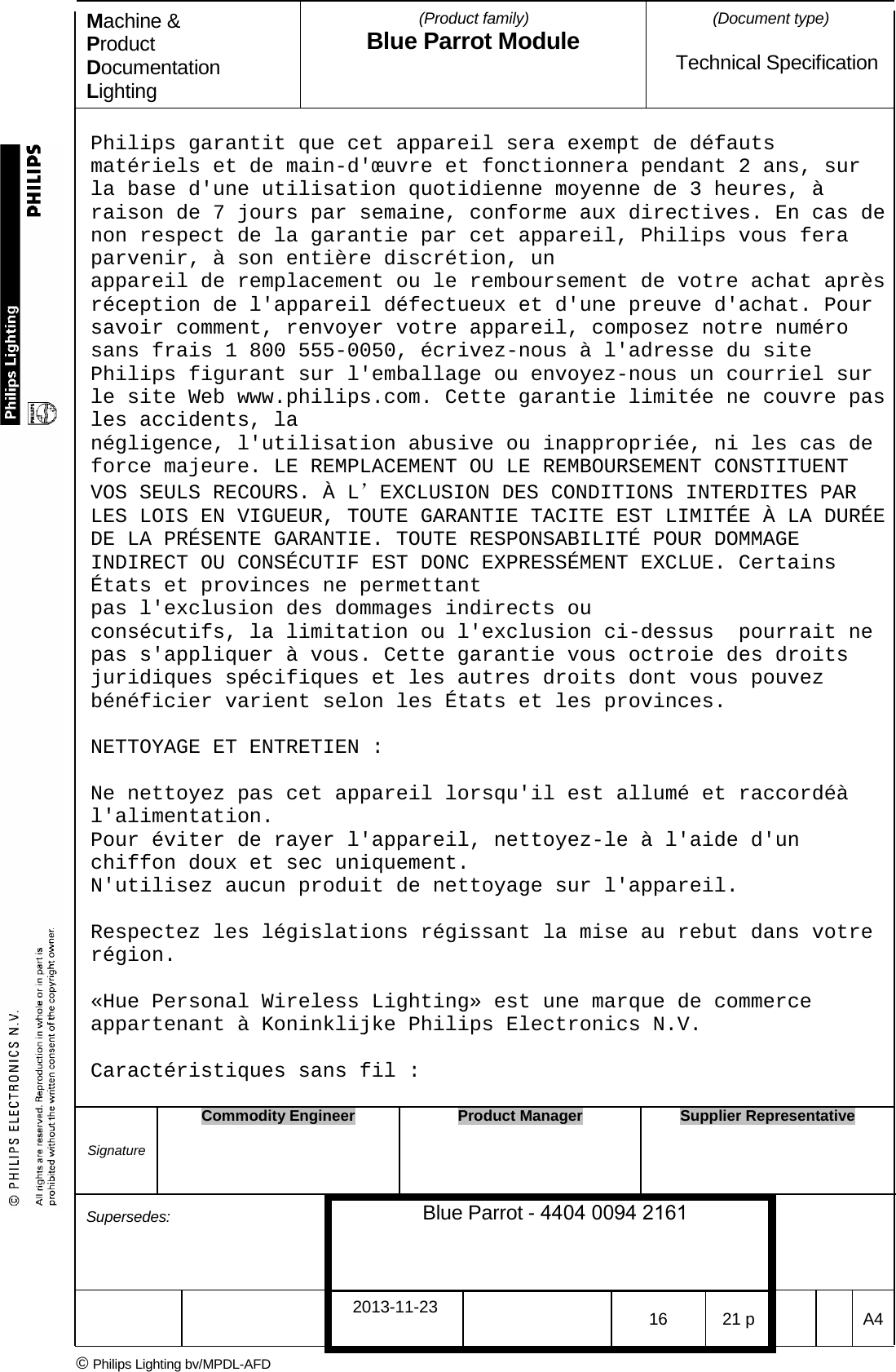 Machine &amp; Product Documentation Lighting (Product family) Blue Parrot Module (Document type)Technical Specification Philips garantit que cet appareil sera exempt de d&eacute;fauts mat&eacute;riels et de main-d'&oelig;uvre et fonctionnera pendant 2 ans, sur la base d'une utilisation quotidienne moyenne de 3 heures, &agrave; raison de 7 jours par semaine, conforme aux directives. En cas de non respect de la garantie par cet appareil, Philips vous fera parvenir, &agrave; son enti&egrave;re discr&eacute;tion, un  appareil de remplacement ou le remboursement de votre achat apr&egrave;s r&eacute;ception de l'appareil d&eacute;fectueux et d'une preuve d'achat. Pour savoir comment, renvoyer votre appareil, composez notre num&eacute;ro sans frais 1 800 555-0050, &eacute;crivez-nous &agrave; l'adresse du site Philips figurant sur l'emballage ou envoyez-nous un courriel sur le site Web www.philips.com. Cette garantie limit&eacute;e ne couvre pas les accidents, la  n&eacute;gligence, l'utilisation abusive ou inappropri&eacute;e, ni les cas de force majeure. LE REMPLACEMENT OU LE REMBOURSEMENT CONSTITUENT VOS SEULS RECOURS. &Agrave; L&rsquo;EXCLUSION DES CONDITIONS INTERDITES PAR LES LOIS EN VIGUEUR, TOUTE GARANTIE TACITE EST LIMIT&Eacute;E &Agrave; LA DUR&Eacute;E DE LA PR&Eacute;SENTE GARANTIE. TOUTE RESPONSABILIT&Eacute; POUR DOMMAGE INDIRECT OU CONS&Eacute;CUTIF EST DONC EXPRESS&Eacute;MENT EXCLUE. Certains &Eacute;tats et provinces ne permettant  pas l'exclusion des dommages indirects ou cons&eacute;cutifs, la limitation ou l'exclusion ci-dessus  pourrait ne pas s'appliquer &agrave; vous. Cette garantie vous octroie des droits juridiques sp&eacute;cifiques et les autres droits dont vous pouvez b&eacute;n&eacute;ficier varient selon les &Eacute;tats et les provinces. NETTOYAGE ET ENTRETIEN : Ne nettoyez pas cet appareil lorsqu'il est allum&eacute; et raccord&eacute;&agrave; l'alimentation. Pour &eacute;viter de rayer l'appareil, nettoyez-le &agrave; l'aide d'un chiffon doux et sec uniquement. N'utilisez aucun produit de nettoyage sur l'appareil. Respectez les l&eacute;gislations r&eacute;gissant la mise au rebut dans votre r&eacute;gion. &laquo;Hue Personal Wireless Lighting&raquo; est une marque de commerce appartenant &agrave; Koninklijke Philips Electronics N.V. Caract&eacute;ristiques sans fil : Signature Commodity Engineer Product Manager Supplier Representative Supersedes: Blue Parrot - 4404 0094 2161 2013-11-23 16 21 p  A4 &copy; Philips Lighting bv/MPDL-AFD 