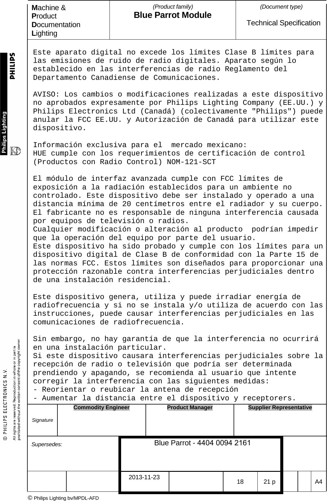 Machine &amp; Product Documentation Lighting (Product family) Blue Parrot Module (Document type)Technical Specification Este aparato digital no excede los l&iacute;mites Clase B l&iacute;mites para las emisiones de ruido de radio digitales. Aparato seg&uacute;n lo establecido en las interferencias de radio Reglamento del Departamento Canadiense de Comunicaciones. AVISO: Los cambios o modificaciones realizadas a este dispositivo no aprobados expresamente por Philips Lighting Company (EE.UU.) y Philips Electronics Ltd (Canad&aacute;) (colectivamente "Philips") puede anular la FCC EE.UU. y Autorizaci&oacute;n de Canad&aacute; para utilizar este dispositivo. Informaci&oacute;n exclusiva para el  mercado mexicano: HUE cumple con los requerimientos de certificaci&oacute;n de control (Productos con Radio Control) NOM-121-SCT  El m&oacute;dulo de interfaz avanzada cumple con FCC l&iacute;mites de exposici&oacute;n a la radiaci&oacute;n establecidos para un ambiente no controlado. Este dispositivo debe ser instalado y operado a una distancia m&iacute;nima de 20 cent&iacute;metros entre el radiador y su cuerpo. El fabricante no es responsable de ninguna interferencia causada por equipos de televisi&oacute;n o radios. Cualquier modificaci&oacute;n o alteraci&oacute;n al producto  podr&iacute;an impedir que la operaci&oacute;n del equipo por parte del usuario.  Este dispositivo ha sido probado y cumple con los l&iacute;mites para un dispositivo digital de Clase B de conformidad con la Parte 15 de las normas FCC. Estos l&iacute;mites son dise&ntilde;ados para proporcionar una protecci&oacute;n razonable contra interferencias perjudiciales dentro de una instalaci&oacute;n residencial. Este dispositivo genera, utiliza y puede irradiar energ&iacute;a de radiofrecuencia y si no se instala y/o utiliza de acuerdo con las instrucciones, puede causar interferencias perjudiciales en las comunicaciones de radiofrecuencia.  Sin embargo, no hay garant&iacute;a de que la interferencia no ocurrir&aacute; en una instalaci&oacute;n particular.  Si este dispositivo causara interferencias perjudiciales sobre la recepci&oacute;n de radio o televisi&oacute;n que podr&iacute;a ser determinada prendiendo y apagando, se recomienda al usuario que intente corregir la interferencia con las siguientes medidas:  - Reorientar o reubicar la antena de recepci&oacute;n  - Aumentar la distancia entre el dispositivo y receptorers. Signature Commodity Engineer Product Manager Supplier Representative Supersedes: Blue Parrot - 4404 0094 2161 2013-11-23 18 21 p  A4 &copy; Philips Lighting bv/MPDL-AFD 