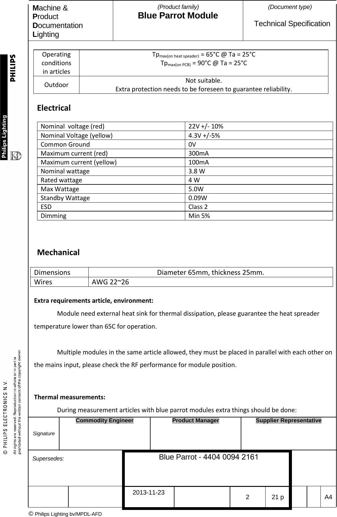 Machine &amp; Product Documentation Lighting (Product family) Blue Parrot Module (Document type)Technical Specification Operating conditions in articles Tpmax(on heat speader) = 65&deg;C @ Ta = 25&deg;C Tpmax(on PCB) = 90&deg;C @ Ta = 25&deg;C Outdoor Not suitable. Extra protection needs to be foreseen to guarantee reliability. Electrical Nominal  voltage (red) 22V +/- 10% Nominal Voltage (yellow) 4.3V +/-5% Common Ground 0V Maximum current (red) 300mA Maximum current (yellow) 100mA Nominal wattage 3.8 W Rated wattage 4 W Max Wattage 5.0W Standby Wattage 0.09W ESD Class 2 Dimming Min 5% Mechanical Dimensions Diameter 65mm, thickness 25mm. Wires AWG 22~26 Extra requirements article, environment: Module need external heat sink for thermal dissipation, please guarantee the heat spreader temperature lower than 65C for operation. Multiple modules in the same article allowed, they must be placed in parallel with each other on the mains input, please check the RF performance for module position. Thermal measurements: During measurement articles with blue parrot modules extra things should be done: Signature Commodity Engineer Product Manager Supplier Representative Supersedes: Blue Parrot - 4404 0094 2161 2013-11-23 2  21 p  A4 &copy; Philips Lighting bv/MPDL-AFD 