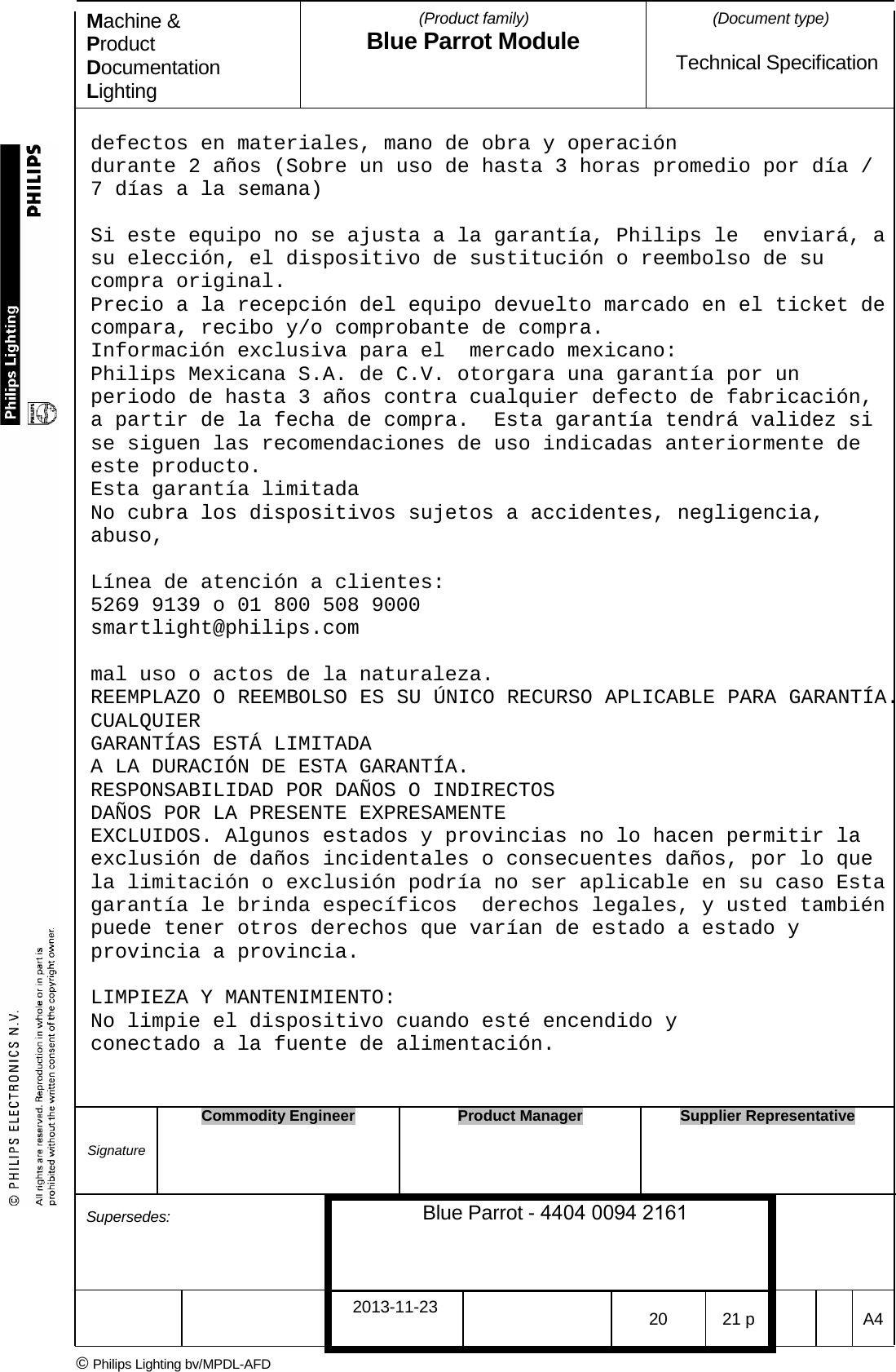 Machine &amp; Product Documentation Lighting (Product family) Blue Parrot Module (Document type)Technical Specification defectos en materiales, mano de obra y operaci&oacute;n  durante 2 a&ntilde;os (Sobre un uso de hasta 3 horas promedio por d&iacute;a / 7 d&iacute;as a la semana) Si este equipo no se ajusta a la garant&iacute;a, Philips le  enviar&aacute;, a su elecci&oacute;n, el dispositivo de sustituci&oacute;n o reembolso de su compra original.  Precio a la recepci&oacute;n del equipo devuelto marcado en el ticket de compara, recibo y/o comprobante de compra. Informaci&oacute;n exclusiva para el  mercado mexicano: Philips Mexicana S.A. de C.V. otorgara una garant&iacute;a por un periodo de hasta 3 a&ntilde;os contra cualquier defecto de fabricaci&oacute;n, a partir de la fecha de compra.  Esta garant&iacute;a tendr&aacute; validez si se siguen las recomendaciones de uso indicadas anteriormente de este producto. Esta garant&iacute;a limitada  No cubra los dispositivos sujetos a accidentes, negligencia, abuso, L&iacute;nea de atenci&oacute;n a clientes: 5269 9139 o 01 800 508 9000 smartlight@philips.com mal uso o actos de la naturaleza.  REEMPLAZO O REEMBOLSO ES SU &Uacute;NICO RECURSO APLICABLE PARA GARANT&Iacute;A. CUALQUIER GARANT&Iacute;AS EST&Aacute; LIMITADA A LA DURACI&Oacute;N DE ESTA GARANT&Iacute;A. RESPONSABILIDAD POR DA&Ntilde;OS O INDIRECTOS DA&Ntilde;OS POR LA PRESENTE EXPRESAMENTE EXCLUIDOS. Algunos estados y provincias no lo hacen permitir la exclusi&oacute;n de da&ntilde;os incidentales o consecuentes da&ntilde;os, por lo que la limitaci&oacute;n o exclusi&oacute;n podr&iacute;a no ser aplicable en su caso Esta garant&iacute;a le brinda espec&iacute;ficos  derechos legales, y usted tambi&eacute;n puede tener otros derechos que var&iacute;an de estado a estado y provincia a provincia. LIMPIEZA Y MANTENIMIENTO: No limpie el dispositivo cuando est&eacute; encendido y conectado a la fuente de alimentaci&oacute;n. Signature Commodity Engineer Product Manager Supplier Representative Supersedes: Blue Parrot - 4404 0094 2161 2013-11-23 20 21 p  A4 &copy; Philips Lighting bv/MPDL-AFD 