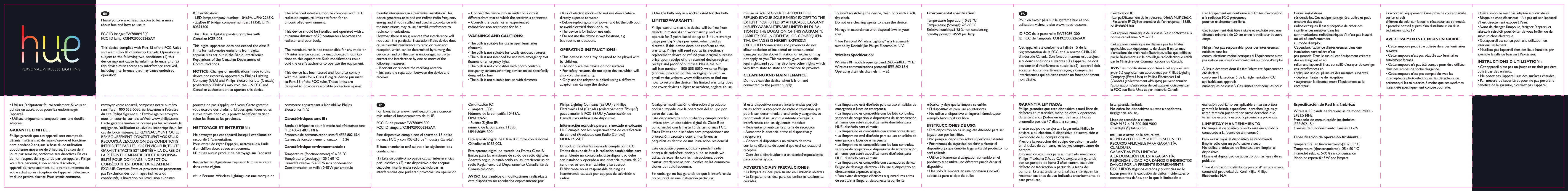 Por favor, visite www.meethue.com para conocer m&aacute;s sobre el funcionamiento de HUE.FCC ID de puente: EW780891300FCC ID l&aacute;mpara: O3M9290002265AXEste dispositivo cumple con el apartado 15 de las normas FCC y con RSS-210 de &ldquo;Industry Canada&rdquo;. El funcionamiento est&aacute; sujeto a las siguientes dos condiciones:(1) Este dispositivo no puede causar interferencias perjudiciales y (2) este dispositivo debe aceptar cualquier interferencia recibida, incluidas las interferencias que pudieran provocar una operaci&oacute;n.&bull; La l&aacute;mpara no est&aacute; dise&ntilde;ado para su uso en salidas de emergencia o luces de emergencia.&bull; La l&aacute;mpara no es compatible con los foto controles, sensores de ocupaci&oacute;n, o dispositivos de sincronizaci&oacute;n al menos que est&eacute;n espec&iacute;ﬁcamente dise&ntilde;ados para HUE.  dise&ntilde;ado para el matiz.&bull; La l&aacute;mpara no es compatible con atenuadores de luz. &bull; La l&aacute;mpara no est&aacute; dise&ntilde;ado para su uso en salidas de emergencia o luces de emergencia.&bull; La l&aacute;mpara no es compatible con los foto controles, sensores de ocupaci&oacute;n, o dispositivos de sincronizaci&oacute;n al menos que est&eacute;n espec&iacute;ﬁcamente dise&ntilde;ados para HUE.  dise&ntilde;ado para el matiz.&bull; La l&aacute;mpara no es compatible con atenuadores de luz. Peligro de descarga el&eacute;ctrica - No use el dispositivo en directamente expuesto al agua.&bull; Para evitar descargas el&eacute;ctricas o quemaduras, antes de sustituir la l&aacute;mpara , desconecte la corriente Certicaci&oacute;n IC:- L&aacute;mpara LED: N&uacute;mero de la compa&ntilde;&iacute;a: 10469A, UPN: 2265x.- Puente ZigBee IP: n&uacute;mero de la compa&ntilde;&iacute;a: 1135B, UPN: 80891300.Este aparato digital de Clase B cumple con la norma Canadiense ICES-003.Este aparato digital no excede los l&iacute;mites Clase B l&iacute;mites para las emisiones de ruido de radio digitales. Aparato seg&uacute;n lo establecido en las interferencias de radio Reglamento del Departamento Canadiense de Comunicaciones.AVISO: Los cambios o modiﬁcaciones realizadas a este dispositivo no aprobados expresamente por Philips Lighting Company (EE.UU.) y Philips Electronics Ltd (Canad&aacute;) (colectivamente "Philips") puede anular la FCC EE.UU. y Autorizaci&oacute;n de Canad&aacute; para utilizar este dispositivo.Informaci&oacute;n exclusiva para el  mercado mexicano:HUE cumple con los requerimientos de certicaci&oacute;n de control (Productos con Radio Control) NOM-121-SCT El m&oacute;dulo de interfaz avanzada cumple con FCC l&iacute;mites de exposici&oacute;n a la radiaci&oacute;n establecidos para un ambiente no controlado. Este dispositivo debe ser instalado y operado a una distancia m&iacute;nima de 20 cent&iacute;metros entre el radiador y su cuerpo.El fabricante no es responsable de ninguna interferencia causada por equipos de televisi&oacute;n o radios. Cualquier modicaci&oacute;n o alteraci&oacute;n al producto  podr&iacute;an impedir que la operaci&oacute;n del equipo por parte del usuario. Este dispositivo ha sido probado y cumple con los l&iacute;mites para un dispositivo digital de Clase B de conformidad con la Parte 15 de las normas FCC. Estos l&iacute;mites son dise&ntilde;ados para proporcionar una protecci&oacute;n razonable contra interferencias perjudiciales dentro de una instalaci&oacute;n residencial.Este dispositivo genera, utiliza y puede irradiar energ&iacute;a de radiofrecuencia y si no se instala y/o utiliza de acuerdo con las instrucciones, puede causar interferencias perjudiciales en las comunica-ciones de radiofrecuencia. Sin embargo, no hay garant&iacute;a de que la interferencia no ocurrir&aacute; en una instalaci&oacute;n particular. Si este dispositivo causara interferencias perjudi-ciales sobre la recepci&oacute;n de radio o televisi&oacute;n que podr&iacute;a ser determinada prendiendo y apagando, se recomienda al usuario que intente corregir la interferencia con las siguientes medidas: - Reorientar o reubicar la antena de recepci&oacute;n - Aumentar la distancia entre el dispositivo y receptorers.- Conecte el dispositivo a un circuito de toma corriente diferente de aquel al que est&aacute; conectado el receptor- Consulte al distribuidor o a un t&eacute;cnicoespecializado para obtener ayudaADVERTENCIAS Y  PRECAUCIONES:&bull; La l&aacute;mpara es ideal para su uso en luminarias abiertas&bull; La l&aacute;mpara no es ideal para los luminarias totalmente cerradas.GARANT&Iacute;A LIMITADA:Philips garantiza que este dispositivo estar&aacute; libre dedefectos en materiales, mano de obra y operaci&oacute;n durante 2 a&ntilde;os (Sobre un uso de hasta 3 horas promedio por d&iacute;a / 7 d&iacute;as a la semana)Si este equipo no se ajusta a la garant&iacute;a, Philips le  enviar&aacute;, a su elecci&oacute;n, el dispositivo de sustituci&oacute;n o reembolso de su compra original. Precio a la recepci&oacute;n del equipo devuelto marcado en el ticket de compara, recibo y/o comprobante de compra.Informaci&oacute;n exclusiva para el  mercado mexicano:Philips Mexicana S.A. de C.V. otorgara una garant&iacute;a por un periodo de hasta 3 a&ntilde;os contra cualquier defecto de fabricaci&oacute;n, a partir de la fecha de compra.  Esta garant&iacute;a tendr&aacute; validez si se siguen las recomendaciones de uso indicadas anteriormente de este producto. Esta garant&iacute;a limitada No cubra los dispositivos sujetos a accidentes, negligencia, abuso,L&iacute;nea de atenci&oacute;n a clientes:5269 9139 o 01 800 508 9000smartlight@philips.commal uso o actos de la naturaleza. REEMPLAZO O REEMBOLSO ES SU &Uacute;NICO RECURSO APLICABLE PARA GARANT&Iacute;A. CUALQUIERGARANT&Iacute;AS EST&Aacute; LIMITADAA LA DURACI&Oacute;N DE ESTA GARANT&Iacute;A.RESPONSABILIDAD POR DA&Ntilde;OS O INDIRECTOSDA&Ntilde;OS POR LA PRESENTE EXPRESAMENTEEXCLUIDOS. Algunos estados y provincias no lo hacen permitir la exclusi&oacute;n de da&ntilde;os incidentales o consecuentes da&ntilde;os, por lo que la limitaci&oacute;n o exclusi&oacute;n podr&iacute;a no ser aplicable en su caso Esta garant&iacute;a le brinda espec&iacute;cos  derechos legales, y usted tambi&eacute;n puede tener otros derechos que var&iacute;an de estado a estado y provincia a provincia.LIMPIEZA Y  MANTENIMIENTO:No limpie el dispositivo cuando est&eacute; encendido yconectado a la fuente de alimentaci&oacute;n.Para evitar rayar el dispositivo, se recomienda limpiar s&oacute;lo con un pa&ntilde;o suave y seco.No utilice productos de limpieza para limpiar el dispositivo.Maneje el dispositivo de acuerdo con las leyes de su poblado. "Hue iluminaci&oacute;n inal&aacute;mbrica personal" es una marca comercial propiedad de Koninklijke Philips Electronics N.V.Especicaci&oacute;n de Red Inal&aacute;mbrica:Wireless RF banda de frecuencias de modo: 2400 ~ 2483,5 MHzProtocolo de comunicaci&oacute;n inal&aacute;mbrica: IEEE 802.15.4Canales de funcionamiento: canales 11-26Especicaci&oacute;n de operaci&oacute;n Ambiental:Temperatura (en funcionamiento): 0 a 35 &deg; CTemperatura (almacenamiento): -25 a 60 &deg; CHumedad relativa: 5-95% sin condensaci&oacute;nModo de espera: 0.45 W por l&aacute;mparael&eacute;ctrica  y deje que la l&aacute;mpara se enfri&eacute;. &bull; El dispositivo es para uso en interiores.&bull; No utilice el dispositivo en lugares h&uacute;medos, por ejemplo, ba&ntilde;os o al aire libre.INSTRUCCIONES DE USO:&bull; Este dispositivo no es un juguete dise&ntilde;ado para ser jugado con por los ni&ntilde;os.&bull; No ponga el dispositivo sobre superﬁcies calientes.&bull; Por razones de seguridad, no abrir o alterar el dispositivo, ya que tambi&eacute;n la garant&iacute;a del producto  no ser&aacute; aplicada. &bull; Utilice &uacute;nicamente el adaptador contenido en el producto, si se utiliza uno diferente puede da&ntilde;ar el dispositivo.&bull; Use s&oacute;lo la l&aacute;mpara en una conexi&oacute;n (socket) adecuada para el tipo de bulboPlease go to www.meethue.com to learn more about hue and how to use it.FCC ID bridge: EW780891300FCC ID lamp: O3M9290002265AX This device complies with Part 15 of the FCC Rules and with RSS-210 of Industry Canada. Operation is subject to the following two conditions: (1) this device may not cause harmful interference, and (2) this device must accept any interference received, including interference that may cause undesired operation.&bull; Risk of electric shock &ndash; Do not use device where directly exposed to water.&bull; Before replacing, turn off power and let the bulb cool to avoid electrical shock or burn.&bull; The device is for indoor use only. &bull; Do not use the device in wet locations, e.g. bathrooms or outdoors.OPERATING INSTRUCTIONS:&bull; This device is not a toy designed to be played with by children.&bull; Do not place the device on hot surfaces. &bull; For safety reasons, do not open device, which will also void the warranty. &bull; Only use the adaptor supplied; using a different adaptor can damage the device.IC Certication:- LED lamp: company number: 10469A, UPN: 2265X.- ZigBee IP bridge: company number: 1135B, UPN: 80891300.This Class B digital apparatus complies with Canadian ICES-003.This digital apparatus does not exceed the class B limits for radio-noise emissions from digital apparatus as set out in the Radio Interference Regulations of the Canadian Department of Communications.NOTICE: Changes or modications made to this device not expressly approved by Philips Lighting Company (USA) and Philips Electronics Ltd (Canada) (collectively &ldquo;Philips&rdquo;) may void the U.S. FCC and Canadian authorization to operate this device.The advanced interface module complies with FCC radiation exposure limits set forth for an uncontrolled environment.This device should be installed and operated with a minimum distance of 20 centimeters between the radiator and your body.The manufacturer is not responsible for any radio or TV interference caused by unauthorized modica-tions to this equipment. Such modications could void the user's authority to operate the equipment.This device has been tested and found to comply with the limits for a Class B digital device pursuant to Part 15 of the FCC rules. These limits are designed to provide reasonable protection against harmful interference in a residential installation. This device generates, uses, and can radiate radio frequency energy and, if not installed and used in accordance with the instructions, may cause harmful interference to radio communications.However, there is no guarantee that interference will not occur in a particular installation. If this device does cause harmful interference to radio or television reception, which can be determined by turning the device off and on, the user is encouraged to try to correct the interference by one or more of the following measures:&ndash; Reorient or relocate the receiving antenna&ndash; Increase the separation between the device and receiver&ndash; Connect the device into an outlet on a circuit different from that to which the receiver is connected&ndash; Consult the dealer or an experienced radio/television technician for helpWARNINGS AND CAUTIONS:&bull; The bulb is suitable for use in open luminaries (xtures).&bull; The bulb is not suitable for totally enclosed ﬁxtures.&bull; The bulb is not intended for use with emergency exit xtures or emergency lights.&bull; The bulb is not compatible with photo controls, occupancy sensors, or timing devices unless specically designed for hue.&bull; The bulb is not suitable for use with dimmers.misuse or acts of God. REPLACEMENT OR REFUND IS YOUR SOLE REMEDY. EXCEPT TO THE EXTENT PROHIBITED BY APPLICABLE LAW, ANY IMPLIED WARRANTIES ARE LIMITED IN DURA-TION TO THE DURATION  OF THIS WARRANTY. LIABILITY FOR INCIDENTAL OR CONSEQUEN-TIAL DAMAGES IS HEREBY EXPRESSLY EXCLUDED. Some states and provinces do not allow exclusion of incidental or consequential damages, so the above limitation or exclusion may not apply to you. This warranty gives you specic legal rights, and you may also have other rights which vary from state to state and province to province.CLEANING AND MAINTENANCE: Do not clean the device when it is on and connected to the power supply.To avoid scratching the device, clean only with a soft dry cloth.Do not use cleaning agents to clean the device.Manage in accordance with disposal laws in your area.&ldquo;Hue Personal Wireless Lighting&rdquo; is a trademark owned by Koninklijke Philips Electronics N.V.Wireless Specication:Wireless RF mode frequency band: 2400~2483.5 MHzWireless communications protocol: IEEE 802.15.4Operating channels: channels 11 &ndash; 26Environmental specication:Temperature (operation): 0-35 &deg;CTemperature (Storage): -25-60 &deg;CRelative humidity: 5-95 % non condensingStandby power: 0.45 W per lamp&bull; Use the bulb only in a socket rated for this bulb.LIMITED WARRANTY:Philips warrants that this device will be free from defects in material and workmanship and will operate for 2 years based on up to 3 hours average usage per day/7 days per week, when used as directed. If this device does not conform to the warranty, Philips will send you, at its election, a replacement device or refund your original purchase price upon receipt of the returned device, register receipt and proof of purchase. Please call our toll-free number 1-800-555-0050, write to Philips (address indicated on the packaging) or send an email at the website www.philips.com to nd out how to return the device. This limited warranty does not cover devices subject to accident, neglect, abuse, Pour en savoir plus sur le syst&egrave;me hue et son utilisation, visitez le site www.meethue.com.ID FCC de la passerelle: EW780891300ID FCC de l&rsquo;ampoule: O3M9290002265AX Cet appareil est conforme &agrave; l'alin&eacute;a 15 de la r&eacute;glementation de la FCC et &agrave; la norme CNR-210 d'Industrie Canada. Son fonctionnement est assujetti aux deux conditions suivantes : (1) l'appareil ne doit pas causer d'interf&eacute;rences nuisibles; (2) l'appareil doit accepter toute interf&eacute;rence re&ccedil;ue, y compris les interf&eacute;rences qui peuvent causer un fonctionnement non d&eacute;sir&eacute;.&bull; Cette ampoule n'est pas adapt&eacute;e aux variateurs.&bull; Risque de choc &eacute;lectrique &ndash; Ne pas utiliser l'appareil s'il est directement expos&eacute; &agrave; l'eau.&bull; Avant de changer l'ampoule, &eacute;teignez l'appareil et laissez-la refroidir pour &eacute;viter de vous br&ucirc;ler ou de subir un choc &eacute;lectrique.&bull; Cet appareil est con&ccedil;u pour une utilisation en int&eacute;rieur seulement. &bull; N'utilisez pas l'appareil dans des lieux humides, par exemple la salle de bain ou &agrave; l'ext&eacute;rieur.INSTRUCTIONS D'UTILISATION :&bull; Cet appareil n'est pas un jouet et ne doit pas &ecirc;tre utilis&eacute; par des enfants.&bull; Ne posez pas l'appareil sur des surfaces chaudes. &bull; Par mesure de s&eacute;curit&eacute; et pour ne pas perdre le b&eacute;n&eacute;ce de la garantie, n'ouvrez pas l'appareil. &bull; Utilisez l'adaptateur fourni seulement. Si vous en utilisez un autre, vous pourriez endommager l'appareil.&bull; Utilisez uniquement l'ampoule dans une douille adapt&eacute;e.GARANTIE LIMIT&Eacute;E :Philips garantit que cet appareil sera exempt de d&eacute;fauts mat&eacute;riels et de main-d'&oelig;uvre et fonction-nera pendant 2 ans, sur la base d'une utilisation quotidienne moyenne de 3 heures, &agrave; raison de 7 jours par semaine, conforme aux directives. En cas de non respect de la garantie par cet appareil, Philips vous fera parvenir, &agrave; son enti&egrave;re discr&eacute;tion, un appareil de remplacement ou le remboursement de votre achat apr&egrave;s r&eacute;ception de l'appareil d&eacute;fectueux et d'une preuve d'achat. Pour savoir comment, Certication IC :- Lampe DEL: num&eacute;ro de l&rsquo;enrtreprise: 10469A, NUP: 2265X.- Passerelle IP ZigBee : num&eacute;ro de l&rsquo;enrtreprise: 1135B, NUP: 80891300Cet appareil num&eacute;rique de la classe B est conforme &agrave; la norme canadienne NMB-003.Cet appareil num&eacute;rique ne d&eacute;passe pas les limites applicables aux &eacute;quipements de classe B en termes d'&eacute;missions de bruit radio&eacute;lectrique, telles que d&eacute;nies par le R&egrave;glement sur le brouillage radio&eacute;lectrique &eacute;tabli par le Minist&egrave;re des Communications du Canada.AVIS : les modications apport&eacute;es &agrave; cet appareil sans avoir &eacute;t&eacute; explicitement approuv&eacute;es par Philips Lighting Company (&Eacute;tats-Unis) et Philips Electronics Ltd (Canada) (collectivement &laquo;Philips&raquo;) peuvent annuler l'autorisation d'utilisation de cet appareil octroy&eacute;e par la FCC aux &Eacute;tats-Unis et par Industrie Canada.Cet &eacute;quipement est conforme aux limites d&rsquo;exposition &agrave; la radiation FCC pr&eacute;sent&eacute;espour un environnement libre.Cet &eacute;quipement doit &ecirc;tre install&eacute; et exploit&eacute; avec unedistance minimale de 20 cm entre le radiateur et votre corps.Philips n'est pas responsable  pour des interf&eacute;rences nuisibles dans lescommunications radio&eacute;lectriques si l'&eacute;quipement n&rsquo;est pas install&eacute; ou utilis&eacute; conform&eacute;ment au mode d&rsquo;emploi.&Agrave; l&rsquo;issue des tests dont il a fait l&rsquo;objet, cet &eacute;quipement a &eacute;t&eacute; d&eacute;clar&eacute;conforme &agrave; la section15 de la r&eacute;glementationFCC applicable aux appareilsnum&eacute;riques de classeB. Ces limites sont con&ccedil;ues pour fournir installationsr&eacute;sidentielles. Cet &eacute;quipement g&eacute;n&egrave;re, utilise et peut &eacute;mettre des ondesradio&eacute;lectriques. Il est susceptible de cr&eacute;er des interf&eacute;rences nuisibles dans lescommunications radio&eacute;lectriques s&rsquo;il n&rsquo;est pas install&eacute; ou utilis&eacute; conform&eacute;mentau mode d&rsquo;emploi.Cependant, l&rsquo;absence d&rsquo;interf&eacute;rences dans une installation particuli&egrave;re n&rsquo;estpas garantie. Dans le cas o&ugrave; cet &eacute;quipement cr&eacute;erait des en &eacute;teignant et enrallumant l&rsquo;appareil, il est conseill&eacute; d&rsquo;essayer de corriger ces interf&eacute;rences enappliquant une ou plusieurs des mesures suivantes:&bull; d&eacute;placer l&rsquo;antenne de r&eacute;ception;&bull; augmenter la distance entre l&rsquo;&eacute;quipement et le r&eacute;cepteur;&bull; raccorder l&rsquo;&eacute;quipement &agrave; une prise de courant situ&eacute;e sur un circuitdiff&eacute;rent de celui sur lequel le r&eacute;cepteur est connect&eacute;;&bull; prendre conseil aupr&egrave;s d&rsquo;un distributeur ou d&rsquo;un technicien radio/TVAVERTISSEMENTS ET MISES EN GARDE :&bull; Cette ampoule peut &ecirc;tre utilis&eacute;e dans des luminaires ouverts.&bull; Cette ampoule n'est pas adapt&eacute;e aux luminaires totalement ferm&eacute;s.&bull; Cette ampoule n'a pas &eacute;t&eacute; con&ccedil;ue pour &ecirc;tre utilis&eacute;e dans des lampes de sortie d'urgence.&bull; Cette ampoule n'est pas compatible avec les interrupteurs photo-&eacute;lectriques, les d&eacute;tecteurs de pr&eacute;sence, ni les minuteries, &agrave; moins que ces syst&egrave;mes n'aient &eacute;t&eacute; sp&eacute;ciquement con&ccedil;ue pour elle.pourrait ne pas s'appliquer &agrave; vous. Cette garantie vous octroie des droits juridiques sp&eacute;ciques et les autres droits dont vous pouvez b&eacute;n&eacute;cier varient selon les &Eacute;tats et les provinces.NETTOYAGE ET ENTRETIEN : Ne nettoyez pas cet appareil lorsqu'il est allum&eacute; et raccord&eacute; &agrave; l'alimentation.Pour &eacute;viter de rayer l'appareil, nettoyez-le &agrave; l'aide d'un chiffon doux et sec uniquement.N'utilisez aucun produit de nettoyage sur l'appareil.Respectez les l&eacute;gislations r&eacute;gissant la mise au rebut dans votre r&eacute;gion.&laquo;Hue Personal Wireless Lighting&raquo; est une marque de commerce appartenant &agrave; Koninklijke Philips Electronics N.V.Caract&eacute;ristiques sans l :Bande de fr&eacute;quence pour le mode radiofr&eacute;quence sans ﬁl :2 400~2 483.5 MHzProtocole de communication sans ﬁl :IEEE 802.15.4Canaux de fonctionnement : canaux 11 &agrave; 26Caract&eacute;ristique environnementale : Temp&eacute;rature (fonctionnement) : 0 &agrave; 35 &deg;CTemp&eacute;rature (stockage) : -25 &agrave; 60 &deg;CHumidit&eacute; relative : 5 &agrave; 95 % sans condensationConsommation en veille : 0,45 W par ampoulerenvoyer votre appareil, composez notre num&eacute;ro sans frais 1 800 555-0050, &eacute;crivez-nous &agrave; l'adresse du site Philips gurant sur l'emballage ou envoyez-nous un courriel sur le site Web www.philips.com. Cette garantie limit&eacute;e ne couvre pas les accidents, la n&eacute;gligence, l'utilisation abusive ou inappropri&eacute;e, ni les cas de force majeure. LE REMPLACEMENT OU LE REMBOURSEMENT CONSTITUENT VOS SEULS RECOURS. &Agrave; L&rsquo;EXCLUSION DES CONDITIONS INTERDITES PAR LES LOIS EN VIGUEUR, TOUTE GARANTIE TACITE EST LIMIT&Eacute;E &Agrave; LA DUR&Eacute;E DE LA PR&Eacute;SENTE GARANTIE. TOUTE RESPONSA-BILIT&Eacute; POUR DOMMAGE INDIRECT OU CONS&Eacute;CUTIF EST DONC EXPRESS&Eacute;MENT EXCLUE. Certains &Eacute;tats et provinces ne permettant pas l'exclusion des dommages indirects oucons&eacute;cutifs, la limitation ou l'exclusion ci-dessus  EN FRSP