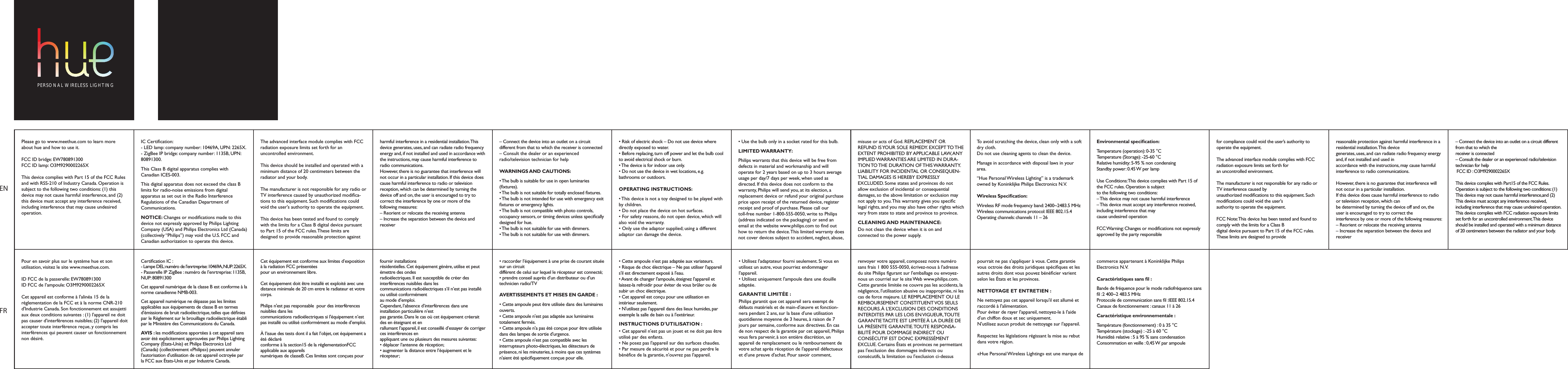 Please go to www.meethue.com to learn more about hue and how to use it.FCC ID bridge: EW780891300FCC ID lamp: O3M9290002265X This device complies with Part 15 of the FCC Rules and with RSS-210 of Industry Canada. Operation is subject to the following two conditions: (1) this device may not cause harmful interference, and (2) this device must accept any interference received, including interference that may cause undesired operation.&bull; Risk of electric shock &ndash; Do not use device where directly exposed to water.&bull; Before replacing, turn off power and let the bulb cool to avoid electrical shock or burn.&bull; The device is for indoor use only. &bull; Do not use the device in wet locations, e.g. bathrooms or outdoors.OPERATING INSTRUCTIONS:&bull; This device is not a toy designed to be played with by children.&bull; Do not place the device on hot surfaces. &bull; For safety reasons, do not open device, which will also void the warranty. &bull; Only use the adaptor supplied; using a different adaptor can damage the device.IC Certication:- LED lamp: company number: 10469A, UPN: 2265X.- ZigBee IP bridge: company number: 1135B, UPN: 80891300.This Class B digital apparatus complies with Canadian ICES-003.This digital apparatus does not exceed the class B limits for radio-noise emissions from digital apparatus as set out in the Radio Interference Regulations of the Canadian Department of Communications.NOTICE: Changes or modications made to this device not expressly approved by Philips Lighting Company (USA) and Philips Electronics Ltd (Canada) (collectively &ldquo;Philips&rdquo;) may void the U.S. FCC and Canadian authorization to operate this device.The advanced interface module complies with FCC radiation exposure limits set forth for an uncontrolled environment.This device should be installed and operated with a minimum distance of 20 centimeters between the radiator and your body.The manufacturer is not responsible for any radio or TV interference caused by unauthorized modica-tions to this equipment. Such modications could void the user's authority to operate the equipment.This device has been tested and found to comply with the limits for a Class B digital device pursuant to Part 15 of the FCC rules. These limits are designed to provide reasonable protection against harmful interference in a residential installation. This device generates, uses, and can radiate radio frequency energy and, if not installed and used in accordance with the instructions, may cause harmful interference to radio communications.However, there is no guarantee that interference will not occur in a particular installation. If this device does cause harmful interference to radio or television reception, which can be determined by turning the device off and on, the user is encouraged to try to correct the interference by one or more of the following measures:&ndash; Reorient or relocate the receiving antenna&ndash; Increase the separation between the device and receiver&ndash; Connect the device into an outlet on a circuit different from that to which the receiver is connected&ndash; Consult the dealer or an experienced radio/television technician for helpWARNINGS AND CAUTIONS:&bull; The bulb is suitable for use in open luminaries (xtures).&bull; The bulb is not suitable for totally enclosed ﬁxtures.&bull; The bulb is not intended for use with emergency exit xtures or emergency lights.&bull; The bulb is not compatible with photo controls, occupancy sensors, or timing devices unless specically designed for hue.&bull; The bulb is not suitable for use with dimmers.&bull; The bulb is not suitable for use with dimmers.misuse or acts of God. REPLACEMENT OR REFUND IS YOUR SOLE REMEDY. EXCEPT TO THE EXTENT PROHIBITED BY APPLICABLE LAW, ANY IMPLIED WARRANTIES ARE LIMITED IN DURA-TION TO THE  DURATION  OF THIS WARRANTY. LIABILITY FOR INCIDENTAL OR CONSEQUEN-TIAL DAMAGES IS HEREBY EXPRESSLY EXCLUDED. Some states and provinces do not allow exclusion of incidental or consequential damages, so the above limitation or exclusion may not apply to you. This warranty gives you specic legal rights, and you may also have other rights which vary from state to state and province to province.CLEANING AND MAINTENANCE: Do not clean the device when it is on and connected to the power supply.To avoid scratching the device, clean only with a soft dry cloth.Do not use cleaning agents to clean the device.Manage in accordance with disposal laws in your area.&ldquo;Hue Personal Wireless Lighting&rdquo; is a trademark owned by Koninklijke Philips Electronics N.V.Wireless Specication:Wireless RF mode frequency band: 2400~2483.5 MHzWireless communications protocol: IEEE 802.15.4Operating channels: channels 11 &ndash; 26Environmental specication:Temperature (operation): 0-35 &deg;CTemperature (Storage): -25-60 &deg;CRelative humidity: 5-95 % non condensingStandby power: 0.45 W per lampUse Conditions: This device complies with Part 15 of the FCC rules. Operation is subjectto the following two conditions:&ndash; This device may not cause harmful interference&ndash; This device must accept any interference received, including interference that maycause undesired operationFCC Warning: Changes or modications not expressly approved by the party responsible&bull; Use the bulb only in a socket rated for this bulb.LIMITED WARRANTY:Philips warrants that this device will be free from defects in material and workmanship and will operate for 2 years based on up to 3 hours average usage per day/7 days per week, when used as directed. If this device does not conform to the warranty, Philips will send you, at its election, a replacement device or refund your original purchase price upon receipt of the returned device, register receipt and proof of purchase. Please call our toll-free number 1-800-555-0050, write to Philips (address indicated on the packaging) or send an email at the website www.philips.com to nd out how to return the device. This limited warranty does not cover devices subject to accident, neglect, abuse, ENFRfor compliance could void the user&rsquo;s authority to operate the equipment.The advanced interface module complies with FCC radiation exposure limits set forth foran uncontrolled environment.The manufacturer is not responsible for any radio or TV interference caused byunauthorized modications to this equipment. Such modications could void the user'sauthority to operate the equipment.FCC Note: This device has been tested and found to comply with the limits for a Class Bdigital device pursuant to Part 15 of the FCC rules. These limits are designed to providereasonable protection against harmful interference in a residential installation. This devicegenerates, uses, and can radiate radio frequency energy and, if not installed and used inaccordance with the instructions, may cause harmful interference to radio communications.However, there is no guarantee that interference will not occur in a particular installation.If this device does cause harmful interference to radio or television reception, which canbe determined by turning the device off and on, the user is encouraged to try to correct theinterference by one or more of the following measures:&ndash; Reorient or relocate the receiving antenna&ndash; Increase the separation between the device and receiver&ndash; Connect the device into an outlet on a circuit different from that to which thereceiver is connected&ndash; Consult the dealer or an experienced radio/television technician for help FCC ID : O3M9290002265XThis device complies with Part15 of the FCC Rules. Operation is subject to the following two conditions: (1) This device may not cause harmful interference,and (2) This device must accept any interference received, including interference that may cause undesired operation.This device complies with FCC radiation exposure limits set forth for an uncontrolled environment. This device should be installed and operated with a minimum distance of 20 centimeters between the radiator and your body.Pour en savoir plus sur le syst&egrave;me hue et son utilisation, visitez le site www.meethue.com.ID FCC de la passerelle: EW780891300ID FCC de l&rsquo;ampoule: O3M9290002265X Cet appareil est conforme &agrave; l'alin&eacute;a 15 de la r&eacute;glementation de la FCC et &agrave; la norme CNR-210 d'Industrie Canada. Son fonctionnement est assujetti aux deux conditions suivantes : (1) l'appareil ne doit pas causer d'interf&eacute;rences nuisibles; (2) l'appareil doit accepter toute interf&eacute;rence re&ccedil;ue, y compris les interf&eacute;rences qui peuvent causer un fonctionnement non d&eacute;sir&eacute;.&bull; Cette ampoule n'est pas adapt&eacute;e aux variateurs.&bull; Risque de choc &eacute;lectrique &ndash; Ne pas utiliser l'appareil s'il est directement expos&eacute; &agrave; l'eau.&bull; Avant de changer l'ampoule, &eacute;teignez l'appareil et laissez-la refroidir pour &eacute;viter de vous br&ucirc;ler ou de subir un choc &eacute;lectrique.&bull; Cet appareil est con&ccedil;u pour une utilisation en int&eacute;rieur seulement. &bull; N'utilisez pas l'appareil dans des lieux humides, par exemple la salle de bain ou &agrave; l'ext&eacute;rieur.INSTRUCTIONS D'UTILISATION :&bull; Cet appareil n'est pas un jouet et ne doit pas &ecirc;tre utilis&eacute; par des enfants.&bull; Ne posez pas l'appareil sur des surfaces chaudes. &bull; Par mesure de s&eacute;curit&eacute; et pour ne pas perdre le b&eacute;n&eacute;ce de la garantie, n'ouvrez pas l'appareil. &bull; Utilisez l'adaptateur fourni seulement. Si vous en utilisez un autre, vous pourriez endommager l'appareil.&bull; Utilisez uniquement l'ampoule dans une douille adapt&eacute;e.GARANTIE LIMIT&Eacute;E :Philips garantit que cet appareil sera exempt de d&eacute;fauts mat&eacute;riels et de main-d'&oelig;uvre et fonction-nera pendant 2 ans, sur la base d'une utilisation quotidienne moyenne de 3 heures, &agrave; raison de 7 jours par semaine, conforme aux directives. En cas de non respect de la garantie par cet appareil, Philips vous fera parvenir, &agrave; son enti&egrave;re discr&eacute;tion, un appareil de remplacement ou le remboursement de votre achat apr&egrave;s r&eacute;ception de l'appareil d&eacute;fectueux et d'une preuve d'achat. Pour savoir comment, Certication IC :- Lampe DEL: num&eacute;ro de l&rsquo;enrtreprise: 10469A, NUP: 2265X.- Passerelle IP ZigBee : num&eacute;ro de l&rsquo;enrtreprise: 1135B, NUP: 80891300Cet appareil num&eacute;rique de la classe B est conforme &agrave; la norme canadienne NMB-003.Cet appareil num&eacute;rique ne d&eacute;passe pas les limites applicables aux &eacute;quipements de classe B en termes d'&eacute;missions de bruit radio&eacute;lectrique, telles que d&eacute;nies par le R&egrave;glement sur le brouillage radio&eacute;lectrique &eacute;tabli par le Minist&egrave;re des Communications du Canada.AVIS : les modications apport&eacute;es &agrave; cet appareil sans avoir &eacute;t&eacute; explicitement approuv&eacute;es par Philips Lighting Company (&Eacute;tats-Unis) et Philips Electronics Ltd (Canada) (collectivement &laquo;Philips&raquo;) peuvent annuler l'autorisation d'utilisation de cet appareil octroy&eacute;e par la FCC aux &Eacute;tats-Unis et par Industrie Canada.Cet &eacute;quipement est conforme aux limites d&rsquo;exposition &agrave; la radiation FCC pr&eacute;sent&eacute;espour un environnement libre.Cet &eacute;quipement doit &ecirc;tre install&eacute; et exploit&eacute; avec unedistance minimale de 20 cm entre le radiateur et votre corps.Philips n'est pas responsable  pour des interf&eacute;rences nuisibles dans lescommunications radio&eacute;lectriques si l'&eacute;quipement n&rsquo;est pas install&eacute; ou utilis&eacute; conform&eacute;ment au mode d&rsquo;emploi.&Agrave; l&rsquo;issue des tests dont il a fait l&rsquo;objet, cet &eacute;quipement a &eacute;t&eacute; d&eacute;clar&eacute;conforme &agrave; la section15 de la r&eacute;glementationFCC applicable aux appareilsnum&eacute;riques de classeB. Ces limites sont con&ccedil;ues pour fournir installationsr&eacute;sidentielles. Cet &eacute;quipement g&eacute;n&egrave;re, utilise et peut &eacute;mettre des ondesradio&eacute;lectriques. Il est susceptible de cr&eacute;er des interf&eacute;rences nuisibles dans lescommunications radio&eacute;lectriques s&rsquo;il n&rsquo;est pas install&eacute; ou utilis&eacute; conform&eacute;mentau mode d&rsquo;emploi.Cependant, l&rsquo;absence d&rsquo;interf&eacute;rences dans une installation particuli&egrave;re n&rsquo;estpas garantie. Dans le cas o&ugrave; cet &eacute;quipement cr&eacute;erait des en &eacute;teignant et enrallumant l&rsquo;appareil, il est conseill&eacute; d&rsquo;essayer de corriger ces interf&eacute;rences enappliquant une ou plusieurs des mesures suivantes:&bull; d&eacute;placer l&rsquo;antenne de r&eacute;ception;&bull; augmenter la distance entre l&rsquo;&eacute;quipement et le r&eacute;cepteur;&bull; raccorder l&rsquo;&eacute;quipement &agrave; une prise de courant situ&eacute;e sur un circuitdiff&eacute;rent de celui sur lequel le r&eacute;cepteur est connect&eacute;;&bull; prendre conseil aupr&egrave;s d&rsquo;un distributeur ou d&rsquo;un technicien radio/TVAVERTISSEMENTS ET MISES EN GARDE :&bull; Cette ampoule peut &ecirc;tre utilis&eacute;e dans des luminaires ouverts.&bull; Cette ampoule n'est pas adapt&eacute;e aux luminaires totalement ferm&eacute;s.&bull; Cette ampoule n'a pas &eacute;t&eacute; con&ccedil;ue pour &ecirc;tre utilis&eacute;e dans des lampes de sortie d'urgence.&bull; Cette ampoule n'est pas compatible avec les interrupteurs photo-&eacute;lectriques, les d&eacute;tecteurs de pr&eacute;sence, ni les minuteries, &agrave; moins que ces syst&egrave;mes n'aient &eacute;t&eacute; sp&eacute;ciquement con&ccedil;ue pour elle.pourrait ne pas s'appliquer &agrave; vous. Cette garantie vous octroie des droits juridiques sp&eacute;ciques et les autres droits dont vous pouvez b&eacute;n&eacute;cier varient selon les &Eacute;tats et les provinces.NETTOYAGE ET ENTRETIEN : Ne nettoyez pas cet appareil lorsqu'il est allum&eacute; et raccord&eacute; &agrave; l'alimentation.Pour &eacute;viter de rayer l'appareil, nettoyez-le &agrave; l'aide d'un chiffon doux et sec uniquement.N'utilisez aucun produit de nettoyage sur l'appareil.Respectez les l&eacute;gislations r&eacute;gissant la mise au rebut dans votre r&eacute;gion.&laquo;Hue Personal Wireless Lighting&raquo; est une marque de commerce appartenant &agrave; Koninklijke Philips Electronics N.V.Caract&eacute;ristiques sans l :Bande de fr&eacute;quence pour le mode radiofr&eacute;quence sans l :2 400~2 483.5 MHzProtocole de communication sans l :IEEE 802.15.4Canaux de fonctionnement : canaux 11 &agrave; 26Caract&eacute;ristique environnementale : Temp&eacute;rature (fonctionnement) : 0 &agrave; 35 &deg;CTemp&eacute;rature (stockage) : -25 &agrave; 60 &deg;CHumidit&eacute; relative : 5 &agrave; 95 % sans condensationConsommation en veille : 0,45 W par ampoulerenvoyer votre appareil, composez notre num&eacute;ro sans frais 1 800 555-0050, &eacute;crivez-nous &agrave; l'adresse du site Philips gurant sur l'emballage ou envoyez-nous un courriel sur le site Web www.philips.com. Cette garantie limit&eacute;e ne couvre pas les accidents, la n&eacute;gligence, l'utilisation abusive ou inappropri&eacute;e, ni les cas de force majeure. LE REMPLACEMENT OU LE REMBOURSEMENT CONSTITUENT VOS SEULS RECOURS. &Agrave; L&rsquo;EXCLUSION DES CONDITIONS INTERDITES PAR LES LOIS EN VIGUEUR, TOUTE GARANTIE TACITE EST LIMIT&Eacute;E &Agrave; LA DUR&Eacute;E DE LA PR&Eacute;SENTE GARANTIE. TOUTE RESPONSA-BILIT&Eacute; POUR DOMMAGE INDIRECT OU CONS&Eacute;CUTIF EST DONC EXPRESS&Eacute;MENT EXCLUE. Certains &Eacute;tats et provinces ne permettant pas l'exclusion des dommages indirects oucons&eacute;cutifs, la limitation ou l'exclusion ci-dessus  PERSONAL WIRELESS LIGHTING