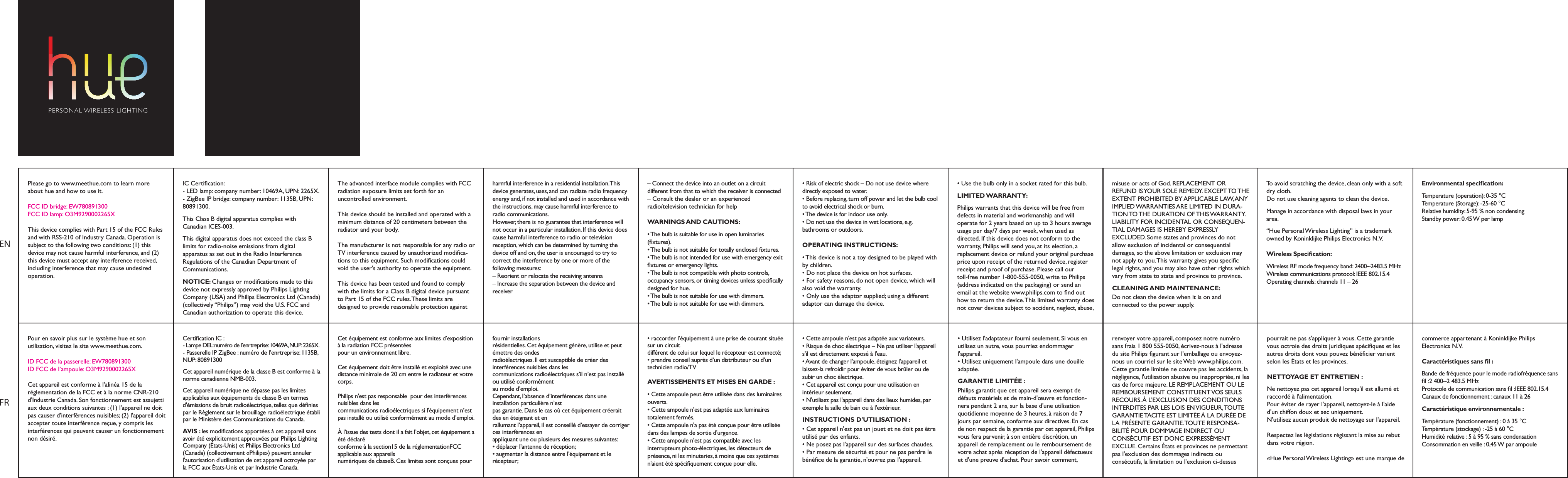 Please go to www.meethue.com to learn more about hue and how to use it.FCC ID bridge: EW780891300FCC ID lamp: O3M9290002265X This device complies with Part 15 of the FCC Rules and with RSS-210 of Industry Canada. Operation is subject to the following two conditions: (1) this device may not cause harmful interference, and (2) this device must accept any interference received, including interference that may cause undesired operation.&bull; Risk of electric shock &ndash; Do not use device where directly exposed to water.&bull; Before replacing, turn off power and let the bulb cool to avoid electrical shock or burn.&bull; The device is for indoor use only. &bull; Do not use the device in wet locations, e.g. bathrooms or outdoors.OPERATING INSTRUCTIONS:&bull; This device is not a toy designed to be played with by children.&bull; Do not place the device on hot surfaces. &bull; For safety reasons, do not open device, which will also void the warranty. &bull; Only use the adaptor supplied; using a different adaptor can damage the device.IC Certication:- LED lamp: company number: 10469A, UPN: 2265X.- ZigBee IP bridge: company number: 1135B, UPN: 80891300.This Class B digital apparatus complies with Canadian ICES-003.This digital apparatus does not exceed the class B limits for radio-noise emissions from digital apparatus as set out in the Radio Interference Regulations of the Canadian Department of Communications.NOTICE: Changes or modications made to this device not expressly approved by Philips Lighting Company (USA) and Philips Electronics Ltd (Canada) (collectively &ldquo;Philips&rdquo;) may void the U.S. FCC and Canadian authorization to operate this device.The advanced interface module complies with FCC radiation exposure limits set forth for an uncontrolled environment.This device should be installed and operated with a minimum distance of 20 centimeters between the radiator and your body.The manufacturer is not responsible for any radio or TV interference caused by unauthorized modica-tions to this equipment. Such modications could void the user's authority to operate the equipment.This device has been tested and found to comply with the limits for a Class B digital device pursuant to Part 15 of the FCC rules. These limits are designed to provide reasonable protection against harmful interference in a residential installation. This device generates, uses, and can radiate radio frequency energy and, if not installed and used in accordance with the instructions, may cause harmful interference to radio communications.However, there is no guarantee that interference will not occur in a particular installation. If this device does cause harmful interference to radio or television reception, which can be determined by turning the device off and on, the user is encouraged to try to correct the interference by one or more of the following measures:&ndash; Reorient or relocate the receiving antenna&ndash; Increase the separation between the device and receiver&ndash; Connect the device into an outlet on a circuit different from that to which the receiver is connected&ndash; Consult the dealer or an experienced radio/television technician for helpWARNINGS AND CAUTIONS:&bull; The bulb is suitable for use in open luminaries (xtures).&bull; The bulb is not suitable for totally enclosed ﬁxtures.&bull; The bulb is not intended for use with emergency exit xtures or emergency lights.&bull; The bulb is not compatible with photo controls, occupancy sensors, or timing devices unless specically designed for hue.&bull; The bulb is not suitable for use with dimmers.&bull; The bulb is not suitable for use with dimmers.misuse or acts of God. REPLACEMENT OR REFUND IS YOUR SOLE REMEDY. EXCEPT TO THE EXTENT PROHIBITED BY APPLICABLE LAW, ANY IMPLIED WARRANTIES ARE LIMITED IN DURA-TION TO THE  DURATION  OF THIS WARRANTY. LIABILITY FOR INCIDENTAL OR CONSEQUEN-TIAL DAMAGES IS HEREBY EXPRESSLY EXCLUDED. Some states and provinces do not allow exclusion of incidental or consequential damages, so the above limitation or exclusion may not apply to you. This warranty gives you specic legal rights, and you may also have other rights which vary from state to state and province to province.CLEANING AND MAINTENANCE: Do not clean the device when it is on and connected to the power supply.To avoid scratching the device, clean only with a soft dry cloth.Do not use cleaning agents to clean the device.Manage in accordance with disposal laws in your area.&ldquo;Hue Personal Wireless Lighting&rdquo; is a trademark owned by Koninklijke Philips Electronics N.V.Wireless Specication:Wireless RF mode frequency band: 2400~2483.5 MHzWireless communications protocol: IEEE 802.15.4Operating channels: channels 11 &ndash; 26Environmental specication:Temperature (operation): 0-35 &deg;CTemperature (Storage): -25-60 &deg;CRelative humidity: 5-95 % non condensingStandby power: 0.45 W per lamp&bull; Use the bulb only in a socket rated for this bulb.LIMITED WARRANTY:Philips warrants that this device will be free from defects in material and workmanship and will operate for 2 years based on up to 3 hours average usage per day/7 days per week, when used as directed. If this device does not conform to the warranty, Philips will send you, at its election, a replacement device or refund your original purchase price upon receipt of the returned device, register receipt and proof of purchase. Please call our toll-free number 1-800-555-0050, write to Philips (address indicated on the packaging) or send an email at the website www.philips.com to nd out how to return the device. This limited warranty does not cover devices subject to accident, neglect, abuse, ENFRPour en savoir plus sur le syst&egrave;me hue et son utilisation, visitez le site www.meethue.com.ID FCC de la passerelle: EW780891300ID FCC de l&rsquo;ampoule: O3M9290002265X Cet appareil est conforme &agrave; l'alin&eacute;a 15 de la r&eacute;glementation de la FCC et &agrave; la norme CNR-210 d'Industrie Canada. Son fonctionnement est assujetti aux deux conditions suivantes : (1) l'appareil ne doit pas causer d'interf&eacute;rences nuisibles; (2) l'appareil doit accepter toute interf&eacute;rence re&ccedil;ue, y compris les interf&eacute;rences qui peuvent causer un fonctionnement non d&eacute;sir&eacute;.&bull; Cette ampoule n'est pas adapt&eacute;e aux variateurs.&bull; Risque de choc &eacute;lectrique &ndash; Ne pas utiliser l'appareil s'il est directement expos&eacute; &agrave; l'eau.&bull; Avant de changer l'ampoule, &eacute;teignez l'appareil et laissez-la refroidir pour &eacute;viter de vous br&ucirc;ler ou de subir un choc &eacute;lectrique.&bull; Cet appareil est con&ccedil;u pour une utilisation en int&eacute;rieur seulement. &bull; N'utilisez pas l'appareil dans des lieux humides, par exemple la salle de bain ou &agrave; l'ext&eacute;rieur.INSTRUCTIONS D'UTILISATION :&bull; Cet appareil n'est pas un jouet et ne doit pas &ecirc;tre utilis&eacute; par des enfants.&bull; Ne posez pas l'appareil sur des surfaces chaudes. &bull; Par mesure de s&eacute;curit&eacute; et pour ne pas perdre le b&eacute;n&eacute;ce de la garantie, n'ouvrez pas l'appareil. &bull; Utilisez l'adaptateur fourni seulement. Si vous en utilisez un autre, vous pourriez endommager l'appareil.&bull; Utilisez uniquement l'ampoule dans une douille adapt&eacute;e.GARANTIE LIMIT&Eacute;E :Philips garantit que cet appareil sera exempt de d&eacute;fauts mat&eacute;riels et de main-d'&oelig;uvre et fonction-nera pendant 2 ans, sur la base d'une utilisation quotidienne moyenne de 3 heures, &agrave; raison de 7 jours par semaine, conforme aux directives. En cas de non respect de la garantie par cet appareil, Philips vous fera parvenir, &agrave; son enti&egrave;re discr&eacute;tion, un appareil de remplacement ou le remboursement de votre achat apr&egrave;s r&eacute;ception de l'appareil d&eacute;fectueux et d'une preuve d'achat. Pour savoir comment, Certication IC :- Lampe DEL: num&eacute;ro de l&rsquo;enrtreprise: 10469A, NUP: 2265X.- Passerelle IP ZigBee : num&eacute;ro de l&rsquo;enrtreprise: 1135B, NUP: 80891300Cet appareil num&eacute;rique de la classe B est conforme &agrave; la norme canadienne NMB-003.Cet appareil num&eacute;rique ne d&eacute;passe pas les limites applicables aux &eacute;quipements de classe B en termes d'&eacute;missions de bruit radio&eacute;lectrique, telles que d&eacute;nies par le R&egrave;glement sur le brouillage radio&eacute;lectrique &eacute;tabli par le Minist&egrave;re des Communications du Canada.AVIS : les modications apport&eacute;es &agrave; cet appareil sans avoir &eacute;t&eacute; explicitement approuv&eacute;es par Philips Lighting Company (&Eacute;tats-Unis) et Philips Electronics Ltd (Canada) (collectivement &laquo;Philips&raquo;) peuvent annuler l'autorisation d'utilisation de cet appareil octroy&eacute;e par la FCC aux &Eacute;tats-Unis et par Industrie Canada.Cet &eacute;quipement est conforme aux limites d&rsquo;exposition &agrave; la radiation FCC pr&eacute;sent&eacute;espour un environnement libre.Cet &eacute;quipement doit &ecirc;tre install&eacute; et exploit&eacute; avec unedistance minimale de 20 cm entre le radiateur et votre corps.Philips n'est pas responsable  pour des interf&eacute;rences nuisibles dans lescommunications radio&eacute;lectriques si l'&eacute;quipement n&rsquo;est pas install&eacute; ou utilis&eacute; conform&eacute;ment au mode d&rsquo;emploi.&Agrave; l&rsquo;issue des tests dont il a fait l&rsquo;objet, cet &eacute;quipement a &eacute;t&eacute; d&eacute;clar&eacute;conforme &agrave; la section15 de la r&eacute;glementationFCC applicable aux appareilsnum&eacute;riques de classeB. Ces limites sont con&ccedil;ues pour fournir installationsr&eacute;sidentielles. Cet &eacute;quipement g&eacute;n&egrave;re, utilise et peut &eacute;mettre des ondesradio&eacute;lectriques. Il est susceptible de cr&eacute;er des interf&eacute;rences nuisibles dans lescommunications radio&eacute;lectriques s&rsquo;il n&rsquo;est pas install&eacute; ou utilis&eacute; conform&eacute;mentau mode d&rsquo;emploi.Cependant, l&rsquo;absence d&rsquo;interf&eacute;rences dans une installation particuli&egrave;re n&rsquo;estpas garantie. Dans le cas o&ugrave; cet &eacute;quipement cr&eacute;erait des en &eacute;teignant et enrallumant l&rsquo;appareil, il est conseill&eacute; d&rsquo;essayer de corriger ces interf&eacute;rences enappliquant une ou plusieurs des mesures suivantes:&bull; d&eacute;placer l&rsquo;antenne de r&eacute;ception;&bull; augmenter la distance entre l&rsquo;&eacute;quipement et le r&eacute;cepteur;&bull; raccorder l&rsquo;&eacute;quipement &agrave; une prise de courant situ&eacute;e sur un circuitdiff&eacute;rent de celui sur lequel le r&eacute;cepteur est connect&eacute;;&bull; prendre conseil aupr&egrave;s d&rsquo;un distributeur ou d&rsquo;un technicien radio/TVAVERTISSEMENTS ET MISES EN GARDE :&bull; Cette ampoule peut &ecirc;tre utilis&eacute;e dans des luminaires ouverts.&bull; Cette ampoule n'est pas adapt&eacute;e aux luminaires totalement ferm&eacute;s.&bull; Cette ampoule n'a pas &eacute;t&eacute; con&ccedil;ue pour &ecirc;tre utilis&eacute;e dans des lampes de sortie d'urgence.&bull; Cette ampoule n'est pas compatible avec les interrupteurs photo-&eacute;lectriques, les d&eacute;tecteurs de pr&eacute;sence, ni les minuteries, &agrave; moins que ces syst&egrave;mes n'aient &eacute;t&eacute; sp&eacute;ciquement con&ccedil;ue pour elle.pourrait ne pas s'appliquer &agrave; vous. Cette garantie vous octroie des droits juridiques sp&eacute;ciques et les autres droits dont vous pouvez b&eacute;n&eacute;cier varient selon les &Eacute;tats et les provinces.NETTOYAGE ET ENTRETIEN : Ne nettoyez pas cet appareil lorsqu'il est allum&eacute; et raccord&eacute; &agrave; l'alimentation.Pour &eacute;viter de rayer l'appareil, nettoyez-le &agrave; l'aide d'un chiffon doux et sec uniquement.N'utilisez aucun produit de nettoyage sur l'appareil.Respectez les l&eacute;gislations r&eacute;gissant la mise au rebut dans votre r&eacute;gion.&laquo;Hue Personal Wireless Lighting&raquo; est une marque de commerce appartenant &agrave; Koninklijke Philips Electronics N.V.Caract&eacute;ristiques sans l :Bande de fr&eacute;quence pour le mode radiofr&eacute;quence sans l :2 400~2 483.5 MHzProtocole de communication sans l :IEEE 802.15.4Canaux de fonctionnement : canaux 11 &agrave; 26Caract&eacute;ristique environnementale : Temp&eacute;rature (fonctionnement) : 0 &agrave; 35 &deg;CTemp&eacute;rature (stockage) : -25 &agrave; 60 &deg;CHumidit&eacute; relative : 5 &agrave; 95 % sans condensationConsommation en veille : 0,45 W par ampoulerenvoyer votre appareil, composez notre num&eacute;ro sans frais 1 800 555-0050, &eacute;crivez-nous &agrave; l'adresse du site Philips gurant sur l'emballage ou envoyez-nous un courriel sur le site Web www.philips.com. Cette garantie limit&eacute;e ne couvre pas les accidents, la n&eacute;gligence, l'utilisation abusive ou inappropri&eacute;e, ni les cas de force majeure. LE REMPLACEMENT OU LE REMBOURSEMENT CONSTITUENT VOS SEULS RECOURS. &Agrave; L&rsquo;EXCLUSION DES CONDITIONS INTERDITES PAR LES LOIS EN VIGUEUR, TOUTE GARANTIE TACITE EST LIMIT&Eacute;E &Agrave; LA DUR&Eacute;E DE LA PR&Eacute;SENTE GARANTIE. TOUTE RESPONSA-BILIT&Eacute; POUR DOMMAGE INDIRECT OU CONS&Eacute;CUTIF EST DONC EXPRESS&Eacute;MENT EXCLUE. Certains &Eacute;tats et provinces ne permettant pas l'exclusion des dommages indirects oucons&eacute;cutifs, la limitation ou l'exclusion ci-dessus  PERSONAL W IRELESS LIGHTING