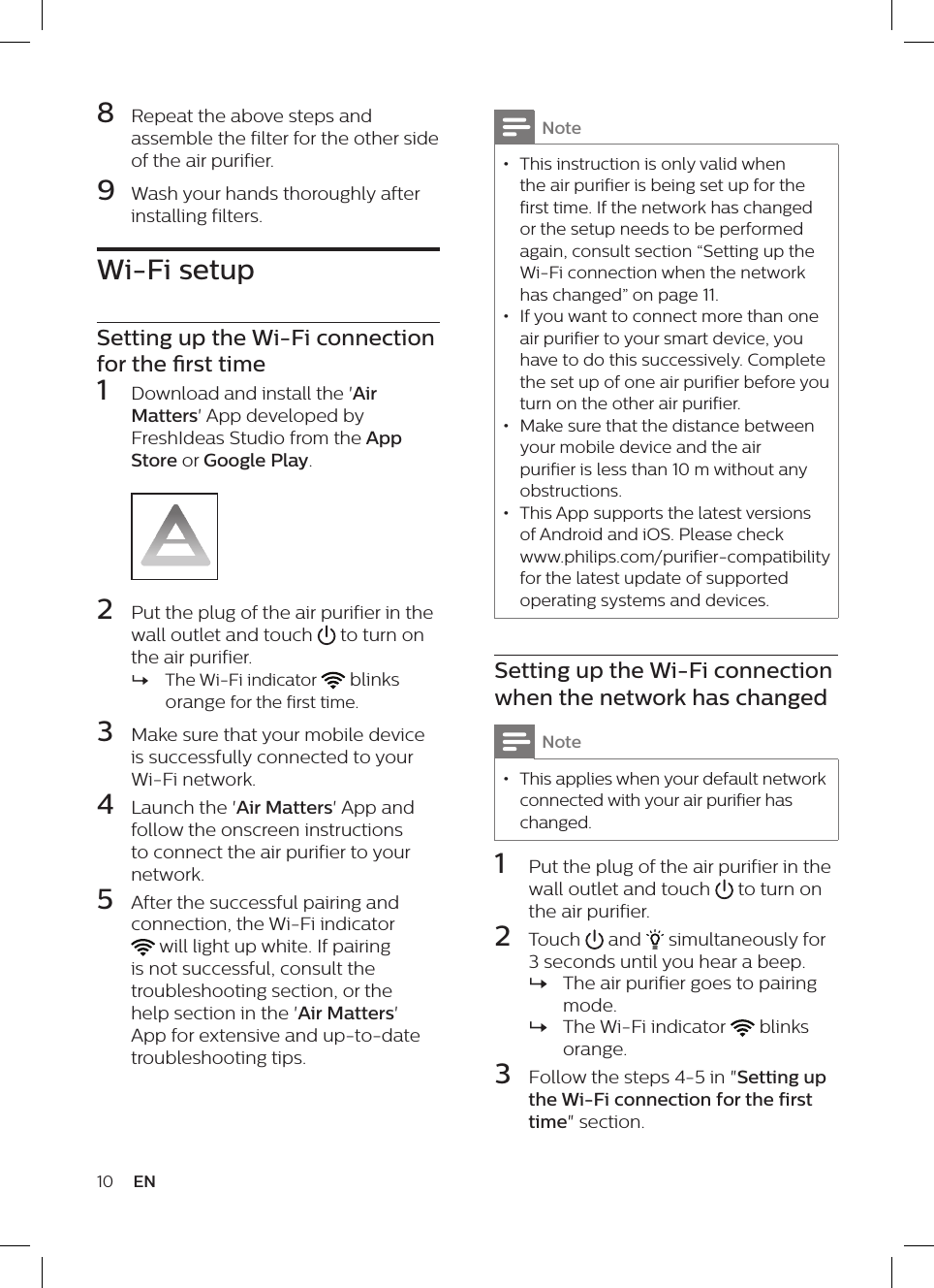 10 ENNote &bull; This instruction is only valid when the air purifier is being set up for the first time. If the network has changed or the setup needs to be performed again, consult section &ldquo;Setting up the Wi-Fi connection when the network has changed&rdquo; on page 11. &bull; If you want to connect more than one air purifier to your smart device, you have to do this successively. Complete the set up of one air purifier before you turn on the other air purifier. &bull; Make sure that the distance between your mobile device and the air purifier is less than 10 m without any obstructions. &bull; This App supports the latest versions of Android and iOS. Please check www.philips.com/purifier-compatibility for the latest update of supported operating systems and devices.Setting up the Wi-Fi connection when the network has changedNote &bull; This applies when your default network connected with your air purifier has changed.1  Put the plug of the air purifier in the wall outlet and touch   to turn on the air purifier.2  Touch   and   simultaneously for 3 seconds until you hear a beep. &raquo;The air purifier goes to pairing mode. &raquo;The Wi-Fi indicator   blinks orange.3  Follow the steps 4-5 in "Setting up the Wi-Fi connection for the first time" section.8  Repeat the above steps and assemble the filter for the other side of the air purifier.9  Wash your hands thoroughly after installing filters.Wi-Fi setupSetting up the Wi-Fi connection for the rst time1  Download and install the 'Air Matters' App developed by FreshIdeas Studio from the App Store or Google Play.2  Put the plug of the air purifier in the wall outlet and touch   to turn on the air purifier. &raquo;The Wi-Fi indicator   blinks orange for the first time.3  Make sure that your mobile device is successfully connected to your Wi-Fi network. 4  Launch the 'Air Matters' App and follow the onscreen instructions to connect the air purifier to your network.5  After the successful pairing and  connection, the Wi-Fi indicator  will light up white. If pairing is not successful, consult the troubleshooting section, or the help section in the 'Air Matters' App for extensive and up-to-date troubleshooting tips.