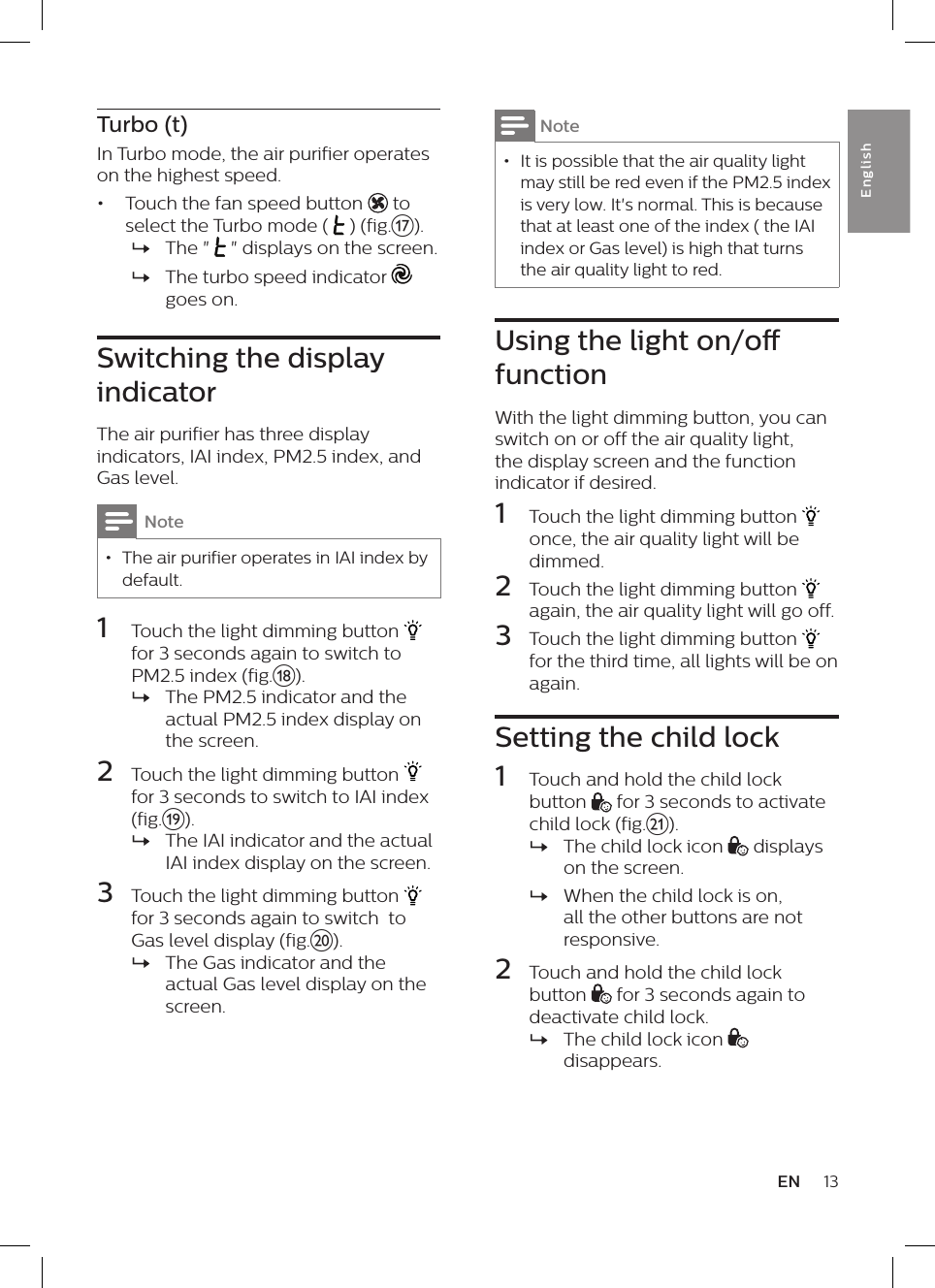13ENEnglishNote &bull; It is possible that the air quality light may still be red even if the PM2.5 index is very low. It's normal. This is because that at least one of the index ( the IAI index or Gas level) is high that turns the air quality light to red. Using the light on/o functionWith the light dimming button, you can switch on or off the air quality light, the display screen and the function indicator if desired.1  Touch the light dimming button   once, the air quality light will be dimmed.2  Touch the light dimming button   again, the air quality light will go off.3  Touch the light dimming button   for the third time, all lights will be on again.Setting the child lock1  Touch and hold the child lock button   for 3 seconds to activate child lock (fig.u). &raquo;The child lock icon   displays on the screen. &raquo;When the child lock is on, all the other buttons are not responsive.2  Touch and hold the child lock button   for 3 seconds again to deactivate child lock. &raquo;The child lock icon   disappears.Turbo (t)In Turbo mode, the air purifier operates on the highest speed.&bull;  Touch the fan speed button   to select the Turbo mode (  ) (fig.q). &raquo;The "   " displays on the screen. &raquo;The turbo speed indicator   goes on.Switching the display indicatorThe air purifier has three display indicators, IAI index, PM2.5 index, and Gas level.Note &bull; The air purifier operates in IAI index by default.1  Touch the light dimming button   for 3 seconds again to switch to PM2.5 index (fig.r). &raquo;The PM2.5 indicator and the actual PM2.5 index display on the screen.2  Touch the light dimming button   for 3 seconds to switch to IAI index (fig.s). &raquo;The IAI indicator and the actual IAI index display on the screen.3  Touch the light dimming button   for 3 seconds again to switch  to Gas level display (fig.t). &raquo;The Gas indicator and the actual Gas level display on the screen.