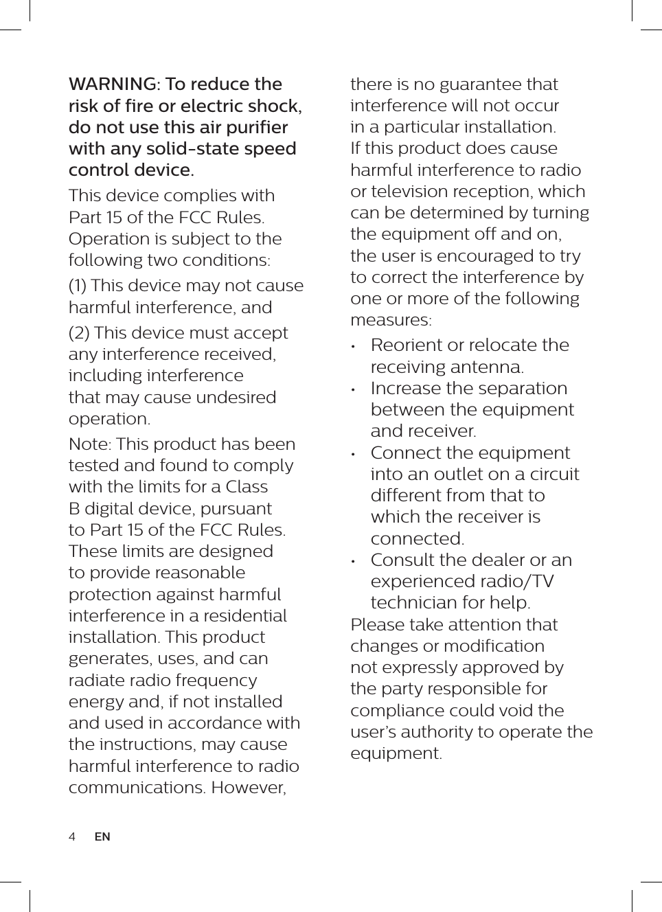 4ENthere is no guarantee that interference will not occur in a particular installation. If this product does cause harmful interference to radio or television reception, which can be determined by turning the equipment off and on, the user is encouraged to try to correct the interference by one or more of the following measures: &bull;  Reorient or relocate the receiving antenna. &bull;  Increase the separation between the equipment and receiver. &bull;  Connect the equipment into an outlet on a circuit different from that to which the receiver is connected. &bull;  Consult the dealer or an experienced radio/TV technician for help.Please take attention that changes or modification not expressly approved by the party responsible for compliance could void the user&rsquo;s authority to operate the equipment.WARNING: To reduce the risk of fire or electric shock, do not use this air purifier with any solid-state speed control device.This device complies with Part 15 of the FCC Rules. Operation is subject to the following two conditions: (1) This device may not cause harmful interference, and (2) This device must accept any interference received, including interference that may cause undesired operation. Note: This product has been tested and found to comply with the limits for a Class B digital device, pursuant to Part 15 of the FCC Rules. These limits are designed to provide reasonable protection against harmful interference in a residential installation. This product generates, uses, and can radiate radio frequency energy and, if not installed and used in accordance with the instructions, may cause harmful interference to radio communications. However, 