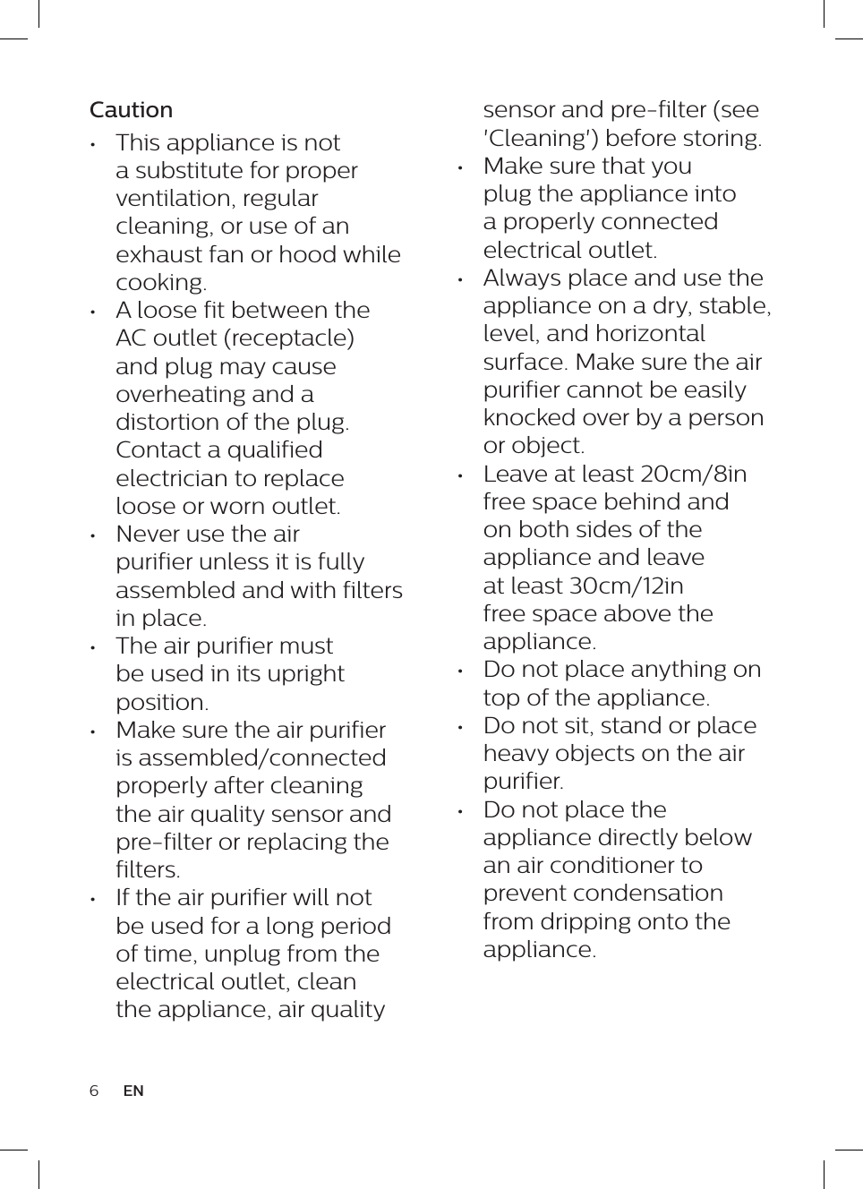 6ENsensor and pre-filter (see 'Cleaning') before storing.&bull;  Make sure that you plug the appliance into a properly connected electrical outlet.&bull;  Always place and use the appliance on a dry, stable, level, and horizontal surface. Make sure the air purifier cannot be easily knocked over by a person or object.&bull;  Leave at least 20cm/8in free space behind and on both sides of the appliance and leave at least 30cm/12in free space above the appliance.&bull;  Do not place anything on top of the appliance.&bull;  Do not sit, stand or place heavy objects on the air purifier.&bull;  Do not place the appliance directly below an air conditioner to prevent condensation from dripping onto the appliance.Caution&bull;  This appliance is not a substitute for proper ventilation, regular cleaning, or use of an exhaust fan or hood while cooking.&bull;  A loose fit between the AC outlet (receptacle) and plug may cause overheating and a distortion of the plug. Contact a qualified electrician to replace loose or worn outlet.&bull;  Never use the air purifier unless it is fully assembled and with filters in place.&bull;  The air purifier must be used in its upright position.&bull;  Make sure the air purifier is assembled/connected properly after cleaning the air quality sensor and pre-filter or replacing the filters.&bull;  If the air purifier will not be used for a long period of time, unplug from the electrical outlet, clean the appliance, air quality 