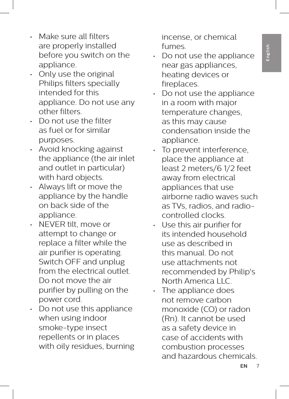 7ENEnglish&bull;  Make sure all filters are properly installed before you switch on the appliance.&bull;  Only use the original Philips filters specially intended for this appliance. Do not use any other filters.&bull;  Do not use the filter as fuel or for similar purposes.&bull;  Avoid knocking against the appliance (the air inlet and outlet in particular) with hard objects.&bull;  Always lift or move the appliance by the handle on back side of the appliance.&bull;  NEVER tilt, move or attempt to change or replace a filter while the air purifier is operating. Switch OFF and unplug from the electrical outlet. Do not move the air purifier by pulling on the power cord.&bull;  Do not use this appliance when using indoor smoke-type insect repellents or in places with oily residues, burning incense, or chemical fumes.&bull;  Do not use the appliance near gas appliances, heating devices or fireplaces.&bull;  Do not use the appliance in a room with major temperature changes, as this may cause condensation inside the appliance.&bull;  To prevent interference, place the appliance at least 2 meters/6 1/2 feet away from electrical appliances that use airborne radio waves such as TVs, radios, and radio-controlled clocks.&bull;  Use this air purifier for its intended household use as described in this manual. Do not use attachments not recommended by Philip's North America LLC.&bull;  The appliance does not remove carbon monoxide (CO) or radon (Rn). It cannot be used as a safety device in case of accidents with combustion processes and hazardous chemicals.