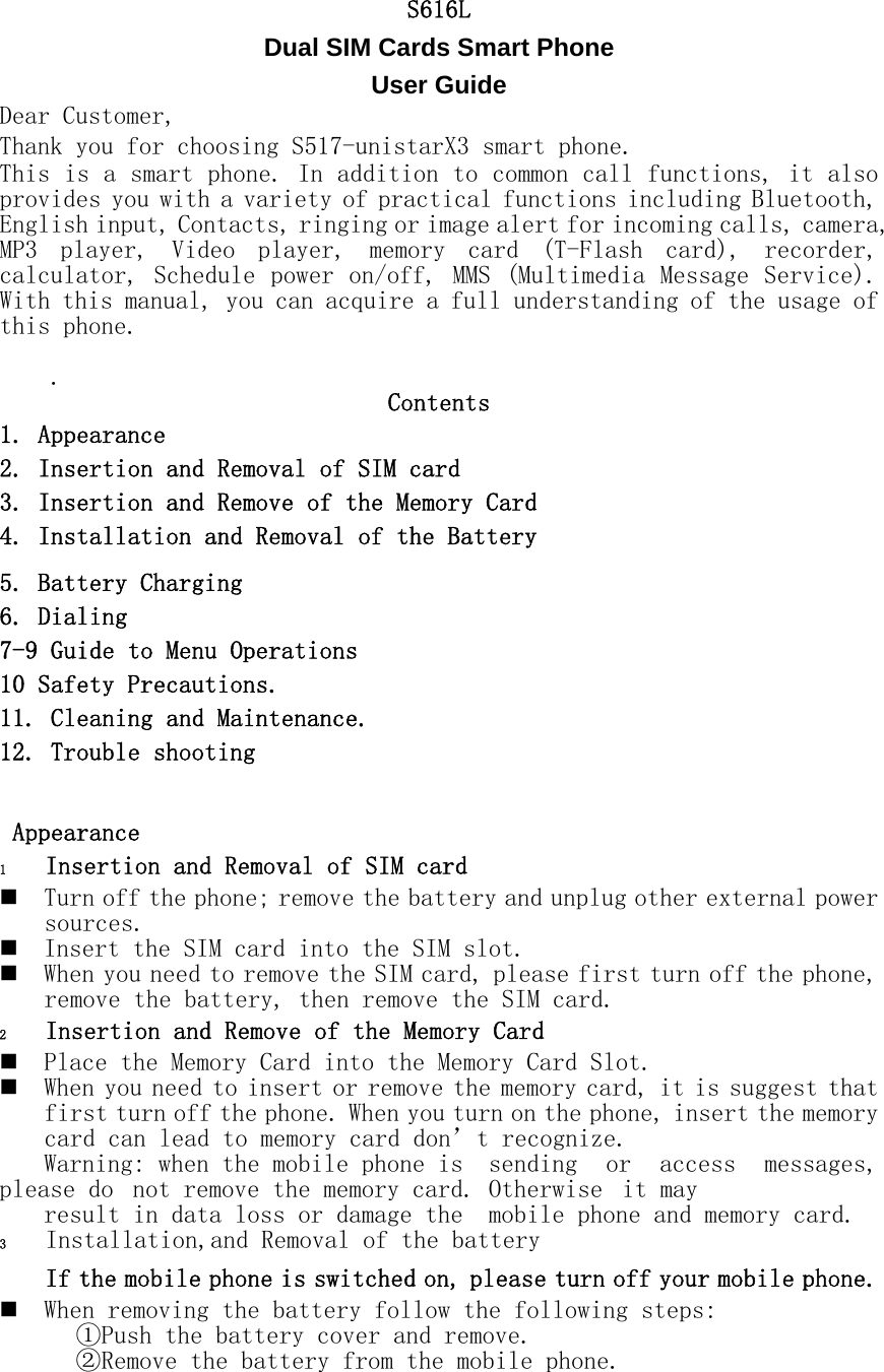 S616L Dual SIM Cards Smart Phone   User Guide Dear Customer,  Thank you for choosing S517-unistarX3 smart phone. This is a smart phone. In addition to common call functions, it also provides you with a variety of practical functions including Bluetooth, English input, Contacts, ringing or image alert for incoming calls, camera, MP3  player,  Video  player,  memory  card  (T-Flash  card),  recorder, calculator, Schedule power on/off, MMS (Multimedia Message Service).  With this manual, you can acquire a full understanding of the usage of this phone.      .  Contents 1. Appearance 2. Insertion and Removal of SIM card 3. Insertion and Remove of the Memory Card 4. Installation and Removal of the Battery 5. Battery Charging 6. Dialing 7-9 Guide to Menu Operations 10 Safety Precautions. 11. Cleaning and Maintenance. 12. Trouble shooting   Appearance 1 Insertion and Removal of SIM card  Turn off the phone; remove the battery and unplug other external power sources.  Insert the SIM card into the SIM slot.  When you need to remove the SIM card, please first turn off the phone, remove the battery, then remove the SIM card.  2 Insertion and Remove of the Memory Card  Place the Memory Card into the Memory Card Slot.  When you need to insert or remove the memory card, it is suggest that first turn off the phone. When you turn on the phone, insert the memory card can lead to memory card don&rsquo;t recognize. Warning: when the mobile phone is  sending  or  access  messages, please do  not remove the memory card. Otherwise  it may  result in data loss or damage the  mobile phone and memory card. 3 Installation,and Removal of the battery If the mobile phone is switched on, please turn off your mobile phone.  When removing the battery follow the following steps: ①Push the battery cover and remove. ②Remove the battery from the mobile phone.  