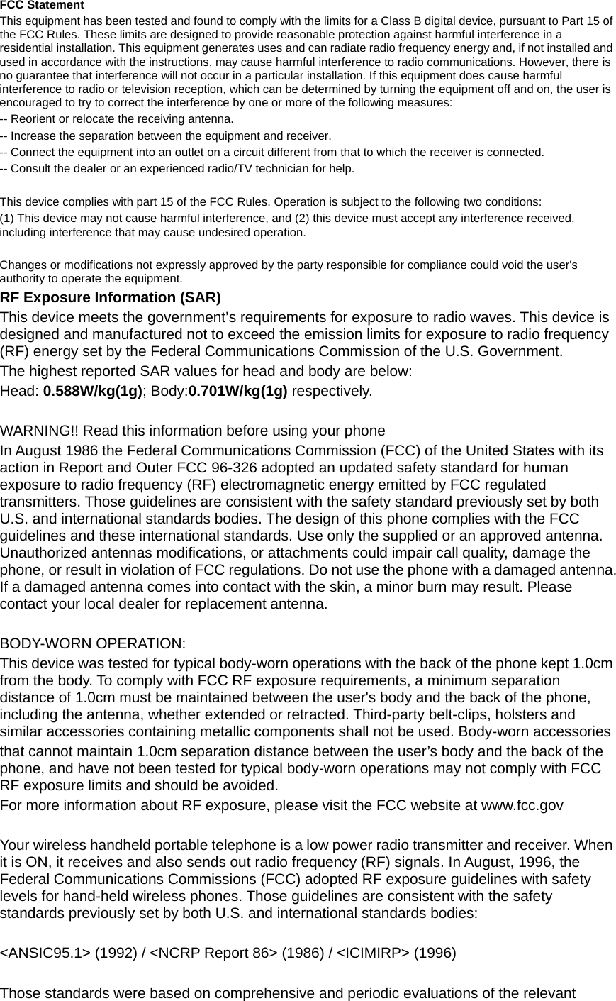  FCC Statement This equipment has been tested and found to comply with the limits for a Class B digital device, pursuant to Part 15 of the FCC Rules. These limits are designed to provide reasonable protection against harmful interference in a residential installation. This equipment generates uses and can radiate radio frequency energy and, if not installed and used in accordance with the instructions, may cause harmful interference to radio communications. However, there is no guarantee that interference will not occur in a particular installation. If this equipment does cause harmful interference to radio or television reception, which can be determined by turning the equipment off and on, the user is encouraged to try to correct the interference by one or more of the following measures: -- Reorient or relocate the receiving antenna.     -- Increase the separation between the equipment and receiver.       -- Connect the equipment into an outlet on a circuit different from that to which the receiver is connected.     -- Consult the dealer or an experienced radio/TV technician for help.  This device complies with part 15 of the FCC Rules. Operation is subject to the following two conditions: (1) This device may not cause harmful interference, and (2) this device must accept any interference received, including interference that may cause undesired operation.  Changes or modifications not expressly approved by the party responsible for compliance could void the user's authority to operate the equipment. RF Exposure Information (SAR) This device meets the government&rsquo;s requirements for exposure to radio waves. This device is designed and manufactured not to exceed the emission limits for exposure to radio frequency (RF) energy set by the Federal Communications Commission of the U.S. Government. The highest reported SAR values for head and body are below: Head: 0.588W/kg(1g); Body:0.701W/kg(1g) respectively.  WARNING!! Read this information before using your phone In August 1986 the Federal Communications Commission (FCC) of the United States with its action in Report and Outer FCC 96-326 adopted an updated safety standard for human exposure to radio frequency (RF) electromagnetic energy emitted by FCC regulated transmitters. Those guidelines are consistent with the safety standard previously set by both U.S. and international standards bodies. The design of this phone complies with the FCC guidelines and these international standards. Use only the supplied or an approved antenna. Unauthorized antennas modifications, or attachments could impair call quality, damage the phone, or result in violation of FCC regulations. Do not use the phone with a damaged antenna. If a damaged antenna comes into contact with the skin, a minor burn may result. Please contact your local dealer for replacement antenna.  BODY-WORN OPERATION: This device was tested for typical body-worn operations with the back of the phone kept 1.0cm from the body. To comply with FCC RF exposure requirements, a minimum separation distance of 1.0cm must be maintained between the user's body and the back of the phone, including the antenna, whether extended or retracted. Third-party belt-clips, holsters and similar accessories containing metallic components shall not be used. Body-worn accessories that cannot maintain 1.0cm separation distance between the user&rsquo;s body and the back of the phone, and have not been tested for typical body-worn operations may not comply with FCC RF exposure limits and should be avoided. For more information about RF exposure, please visit the FCC website at www.fcc.gov  Your wireless handheld portable telephone is a low power radio transmitter and receiver. When it is ON, it receives and also sends out radio frequency (RF) signals. In August, 1996, the Federal Communications Commissions (FCC) adopted RF exposure guidelines with safety levels for hand-held wireless phones. Those guidelines are consistent with the safety standards previously set by both U.S. and international standards bodies:  <ANSIC95.1> (1992) / <NCRP Report 86> (1986) / <ICIMIRP> (1996)  Those standards were based on comprehensive and periodic evaluations of the relevant 
