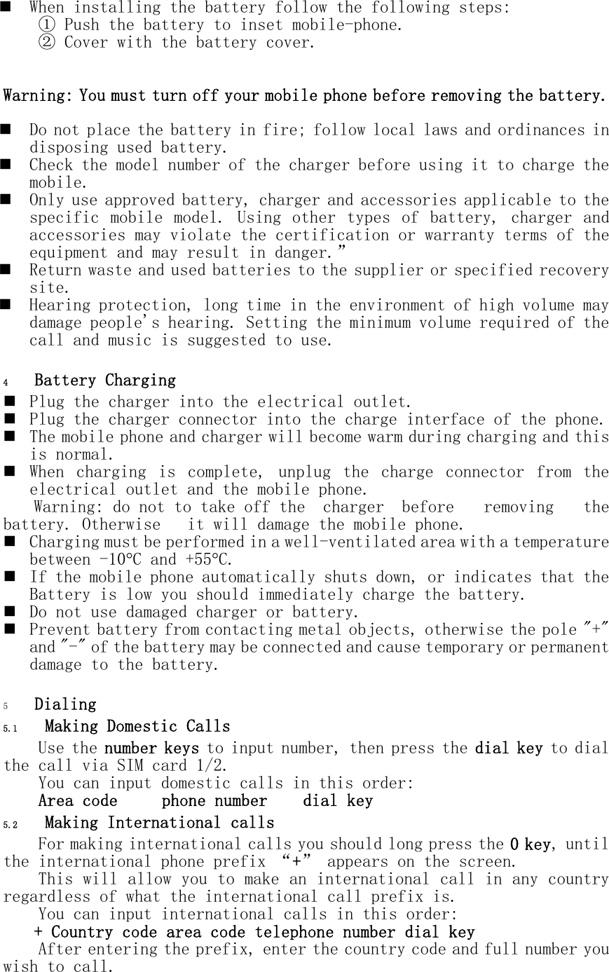  When installing the battery follow the following steps: ① Push the battery to inset mobile-phone. ② Cover with the battery cover.   Warning: You must turn off your mobile phone before removing the battery.    Do not place the battery in fire; follow local laws and ordinances in disposing used battery.  Check the model number of the charger before using it to charge the mobile.  Only use approved battery, charger and accessories applicable to the specific  mobile  model.  Using  other  types  of  battery,  charger  and accessories may violate the certification or warranty terms of the equipment and may result in danger.&rdquo;  Return waste and used batteries to the supplier or specified recovery site.  Hearing protection, long time in the environment of high volume may damage people's hearing. Setting the minimum volume required of the call and music is suggested to use.  4 Battery Charging  Plug the charger into the electrical outlet.  Plug the charger connector into the charge interface of the phone.  The mobile phone and charger will become warm during charging and this is normal.  When  charging  is  complete,  unplug  the  charge  connector  from  the electrical outlet and the mobile phone. Warning: do not to take off the  charger  before  removing  the battery. Otherwise   it will damage the mobile phone.  Charging must be performed in a well-ventilated area with a temperature between -10C and +55C.   If the mobile phone automatically shuts down, or indicates that the Battery is low you should immediately charge the battery.   Do not use damaged charger or battery.  Prevent battery from contacting metal objects, otherwise the pole "+" and "-" of the battery may be connected and cause temporary or permanent damage to the battery.  5 Dialing 5.1 Making Domestic Calls Use the number keys to input number, then press the dial key to dial the call via SIM card 1/2. You can input domestic calls in this order: Area code     phone number    dial key 5.2 Making International calls For making international calls you should long press the 0 key, until the international phone prefix &ldquo;+&rdquo; appears on the screen.   This will allow you to make an international call in any country regardless of what the international call prefix is. You can input international calls in this order: + Country code area code telephone number dial key After entering the prefix, enter the country code and full number you wish to call. 