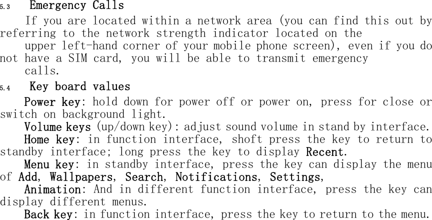 5.3 Emergency Calls If you are located within a network area (you can find this out by referring to the network strength indicator located on the  upper left-hand corner of your mobile phone screen), even if you do not have a SIM card, you will be able to transmit emergency  calls. 5.4 Key board values Power key: hold down for power off or power on, press for close or switch on background light. Volume keys (up/down key): adjust sound volume in stand by interface. Home key: in function interface, shoft press the key to return to standby interface; long press the key to display Recent. Menu key: in standby interface, press the key can display the menu of Add, Wallpapers, Search, Notifications, Settings,  Animation: And in different function interface, press the key can display different menus. Back key: in function interface, press the key to return to the menu. 