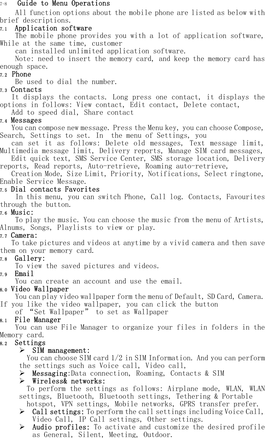 7-8  Guide to Menu Operations All function options about the mobile phone are listed as below with brief descriptions. 7.1  Application software The mobile phone provides you with a lot of application software, While at the same time, customer  can installed unlimited application software.  Note: need to insert the memory card, and keep the memory card has enough space. 7.2  Phone Be used to dial the number. 7.3 Contacts    It displays the contacts. Long press one contact, it displays the options in follows: View contact, Edit contact, Delete contact,  Add to speed dial, Share contact 7.4 Messages    You can compose new message. Press the Menu key, you can choose Compose, Search, Settings to set. In  the menu of Settings, you   can  set  it  as  follows:  Delete  old  messages,  Text  message  limit, Multimedia message limit, Delivery reports, Manage SIM card messages,  Edit quick text, SMS Service Center, SMS storage location, Delivery reports, Read reports, Auto-retrieve, Roaming auto-retrieve,  Creation Mode, Size Limit, Priority, Notifications, Select ringtone, Enable Service Message. 7.5 Dial contacts Favorites     In this menu, you can switch Phone, Call log. Contacts, Favourites through the button. 7.6 Music: To play the music. You can choose the music from the menu of Artists, Alnums, Songs, Playlists to view or play. 7.7 Camera: To take pictures and videos at anytime by a vivid camera and then save them on your memory card. 7.8  Gallery: To view the saved pictures and videos. 7.9  Email You can create an account and use the email. 8.0 Video Wallpaper You can play video wallpaper form the menu of Default, SD Card, Camera. If you like the video wallpaper, you can click the button  of &ldquo;Set Wallpaper&rdquo; to set as Wallpaper 8.1  File Manager You can use File Manager to organize your files in folders in the Memory card. 8.2  Settings  SIM management:  You can choose SIM card 1/2 in SIM Information. And you can perform the settings such as Voice call, Video call,   Messaging:Data connection, Roaming, Contacts &amp; SIM  Wireless&amp; networks:  To perform the settings as follows: Airplane mode, WLAN, WLAN settings, Bluetooth, Bluetooth settings, Tethering &amp; Portable  hotspot, VPN settings, Mobile networks, GPRS transfer prefer.  Call settings: To perform the call settings including Voice Call, Video Call, IP Call settings, Other settings.  Audio profiles: To activate and customize the desired profile as General, Silent, Meeting, Outdoor. 