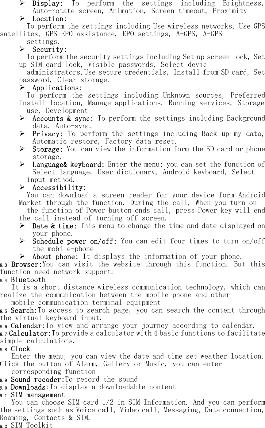  Display:  To  perform  the  settings  including  Brightness, Auto-rotate screen, Animation, Screen timeout, Proximity  Location:  To perform the settings including Use wireless networks, Use GPS satellites, GPS EPO assistance, EPO settings, A-GPS, A-GPS  settings.  Security:  To perform the security settings including Set up screen lock, Set up SIM card lock, Visible passwords, Select devic  administrators,Use secure credentials, Install from SD card, Set password, Clear storage.  Applications:  To  perform  the  settings  including  Unknown  sources,  Preferred install location, Manage applications, Running services, Storage   use, Development  Accounts &amp; sync: To perform the settings including Background data, Auto-sync.  Privacy: To perform the settings including Back up my data, Automatic restore, Factory data reset.  Storage: You can view the information form the SD card or phone storage.  Language&amp; keyboard: Enter the menu; you can set the function of Select language, User dictionary, Android keyboard, Select input method.  Accessibility:  You can download a screen reader for your device form Android Market through the function. During the call, When you turn on   the function of Power button ends call, press Power key will end the call instead of turning off screen.  Date &amp; time: This menu to change the time and date displayed on your phone.  Schedule power on/off: You can edit four times to turn on/off the mobile-phone  About phone: It displays the information of your phone. 8.3 Browser:You can visit the website through this function. But this function need network support. 8.4 Bluetooth It is a short distance wireless communication technology, which can realize the communication between the mobile phone and other  mobile communication terminal equipment 8.5 Search:To access to search page, you can search the content through the virtual keyboard input. 8.6 Calendar:To view and arrange your journey according to calendar. 8.7 Calculator:To provide a calculator with 4 basic functions to facilitate simple calculations. 8.8 Clock Enter the menu, you can view the date and time set weather location. Click the button of Alarm, Gallery or Music, you can enter  corresponding function 8.9 Sound recoder:To record the sound 9.0 Downloads:To display a downloadable content 9.1 SIM management You can choose SIM card 1/2 in SIM Information. And you can perform the settings such as Voice call, Video call, Messaging, Data connection, Roaming, Contacts &amp; SIM. 9.2 SIM Toolkit 
