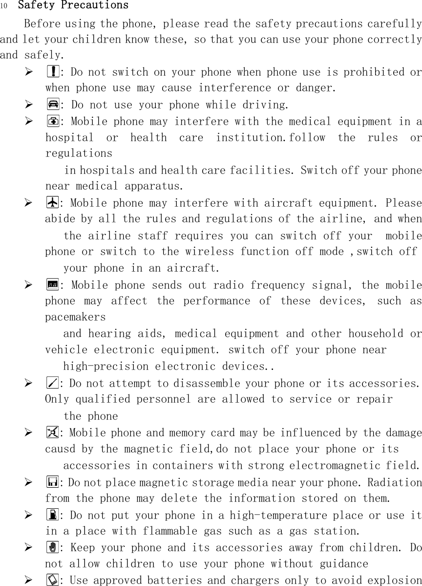 10 Safety Precautions Before using the phone, please read the safety precautions carefully and let your children know these, so that you can use your phone correctly and safely.   : Do not switch on your phone when phone use is prohibited or when phone use may cause interference or danger.  : Do not use your phone while driving.  : Mobile phone may interfere with the medical equipment in a hospital  or  health  care  institution.follow  the  rules  or regulations  in hospitals and health care facilities. Switch off your phone near medical apparatus.  : Mobile phone may interfere with aircraft equipment. Please abide by all the rules and regulations of the airline, and when  the airline staff requires you can switch off your  mobile phone or switch to the wireless function off mode ,switch off    your phone in an aircraft.  : Mobile phone sends out radio frequency signal, the mobile phone  may  affect  the  performance  of  these  devices,  such  as pacemakers  and hearing aids, medical equipment and other household or vehicle electronic equipment. switch off your phone near  high-precision electronic devices..  : Do not attempt to disassemble your phone or its accessories. Only qualified personnel are allowed to service or repair  the phone  : Mobile phone and memory card may be influenced by the damage causd by the magnetic field,do not place your phone or its  accessories in containers with strong electromagnetic field.  : Do not place magnetic storage media near your phone. Radiation from the phone may delete the information stored on them.  : Do not put your phone in a high-temperature place or use it in a place with flammable gas such as a gas station.  : Keep your phone and its accessories away from children. Do not allow children to use your phone without guidance  : Use approved batteries and chargers only to avoid explosion 