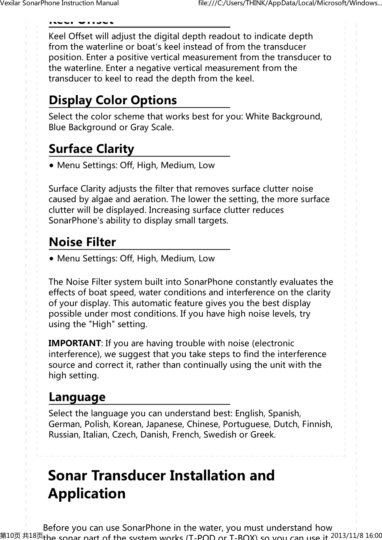KeelOffsetwilladjustthedigitaldepthreadouttoindicatedepthfromthewaterlineorboat'skeelinsteadoffromthetransducerposition.Enterapositiveverticalmeasurementfromthetransducertothewaterline.Enteranegativeverticalmeasurementfromthetransducertokeeltoreadthedepthfromthekeel.Selectthecolorschemethatworksbestforyou:WhiteBackground,BlueBackgroundorGrayScale.MenuSettings:Off,High,Medium,LowSurfaceClarityadjuststhefilterthatremovessurfaceclutternoisecausedbyalgaeandaeration.Thelowerthesetting,themoresurfaceclutterwillbedisplayed.IncreasingsurfaceclutterreducesSonarPhone'sabilitytodisplaysmalltargets.MenuSettings:Off,High,Medium,LowTheNoiseFiltersystembuiltintoSonarPhoneconstantlyevaluatestheeffectsofboatspeed,waterconditionsandinterferenceontheclarityofyourdisplay.Thisautomaticfeaturegivesyouthebestdisplaypossibleundermostconditions.Ifyouhavehighnoiselevels,tryusingthe"High"setting.IMPORTANT:Ifyouarehavingtroublewithnoise(electronicinterference),wesuggestthatyoutakestepstofindtheinterferencesourceandcorrectit,ratherthancontinuallyusingtheunitwiththehighsetting.Selectthelanguageyoucanunderstandbest:English,Spanish,German,Polish,Korean,Japanese,Chinese,Portuguese,Dutch,Finnish,Russian,Italian,Czech,Danish,French,SwedishorGreek.BeforeyoucanuseSonarPhoneinthewater,youmustunderstandhowthe sonar part of the system works (T-POD or T-BOX) so you can use itVexilarSonarPhoneInstructionManual file:///C:/Users/THINK/AppData/Local/Microsoft/Windows...第10页共18页 2013/11/816:00