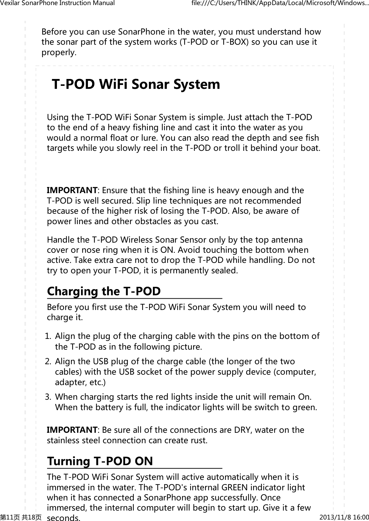 BeforeyoucanuseSonarPhoneinthewater,youmustunderstandhowthesonarpartofthesystemworks(T-PODorT-BOX)soyoucanuseitproperly.UsingtheT-PODWiFiSonarSystemissimple.JustattachtheT-PODtotheendofaheavyfishinglineandcastitintothewaterasyouwouldanormalfloatorlure.YoucanalsoreadthedepthandseefishtargetswhileyouslowlyreelintheT-PODortrollitbehindyourboat.IMPORTANT:EnsurethatthefishinglineisheavyenoughandtheT-PODiswellsecured.SliplinetechniquesarenotrecommendedbecauseofthehigherriskoflosingtheT-POD.Also,beawareofpowerlinesandotherobstaclesasyoucast.HandletheT-PODWirelessSonarSensoronlybythetopantennacoverornoseringwhenitisON.Avoidtouchingthebottomwhenactive.TakeextracarenottodroptheT-PODwhilehandling.DonottrytoopenyourT-POD,itispermanentlysealed.BeforeyoufirstusetheT-PODWiFiSonarSystemyouwillneedtochargeit.AligntheplugofthechargingcablewiththepinsonthebottomoftheT-PODasinthefollowingpicture.1.AligntheUSBplugofthechargecable(thelongerofthetwocables)withtheUSBsocketofthepowersupplydevice(computer,adapter,etc.)2.WhenchargingstartstheredlightsinsidetheunitwillremainOn.Whenthebatteryisfull,theindicatorlightswillbeswitchtogreen.3.IMPORTANT:BesurealloftheconnectionsareDRY,wateronthestainlesssteelconnectioncancreaterust.TheT-PODWiFiSonarSystemwillactiveautomaticallywhenitisimmersedinthewater.TheT-POD'sinternalGREENindicatorlightwhenithasconnectedaSonarPhoneappsuccessfully.Onceimmersed,theinternalcomputerwillbegintostartup.Giveitafewseconds.VexilarSonarPhoneInstructionManual file:///C:/Users/THINK/AppData/Local/Microsoft/Windows...第11页共18页 2013/11/816:00